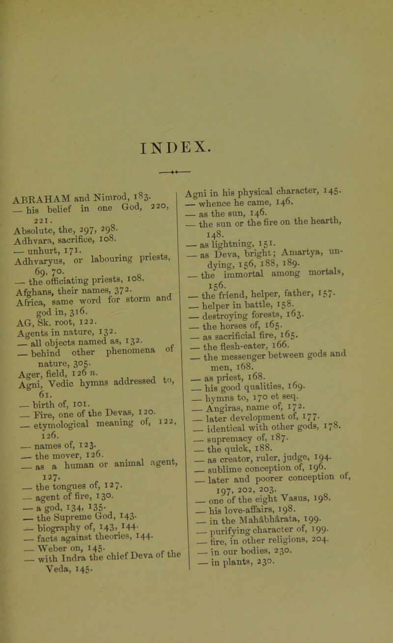 INDEX. ABRAHAM and Nimrod, 183. his belief in one God, 220, 221. Absolute, the, 297, 298. Adhvara, sacrifioe, 108. — unhurt, 171. _ . Adlivaryus, or labouring priests, 69. 7°- o — the officiating priests, 108. Afghans, their names, 372. Africa, same word for storm and god in, 316. AG, Sk. root, 122. Agents in nature, 132. all objects named as, 132. _ behind other phenomena ot nature, 305. Ager, field, 12611. Agni, Vedic hymns addressed to, 61. — birth of, 1 ox. Fire, one of the Devas, 120. etymological meaning of, 122, 126. — names of, 123. — the mover, 126. _ _ as a human or animal agent, 127. — the tongues of, 127. — agent of fire, 13°- — a god, 134, I35- — the Supreme God, 143. — biography of, 143, 144- facts against theories, 144. — Weber on, 145. _ with Indra the chief Deva of the Veda, 145. Agni in his physical character, 145. — whence he came, 146. — as the sun, 146. the sun or the fire on the hearth, 148. — as lightning, 151. _ as Deva, bright; Amartya, un- dying, 156, 188, 189. the immortal among mortals, 156. — the friend, helper, father, 157. helper in battle, 158. destroying forests, 163. — the horses of, 165. — as sacrificial fire, 165. — the flesh-eater, 166. the messenger between gods and men, 168. as priest, 168. his good qualities, 169. hymns to, 170 et seq. Angiras, name of, I72- later development of, 177. — identical with other gods, 178. — supremacy of, 187. — the quick, 188. — as creator, ruler, judge, 194. sublime conception of, 196. later and poorer conception ot, 197, 202, 203. _ one of the eight Vasus, 198. — his love-affairs, 198. in the M ahS.bhS.rata, 199. purifying character of, 199. tire, in other religions, 204. — in our bodies, 230. — in plants, 230.