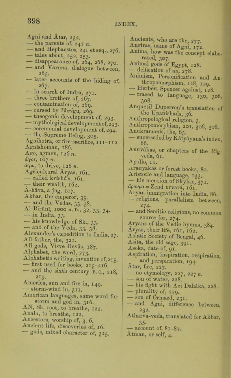 INDEX. Agni and A tar, 232. — the parents of, 242 n. — and Hephaestos, 241 etseq., 276. — tales about, 252, 253. — disappearance of, 264, 268, 270. — and Varuwa, dialogue between, 265. •— later accounts of the hiding of, 267. — in search of Indra, 271. — three brothers of, 267. — contamination of, 269. — cursed by Bhngu, 269. theogonic development of, 293. mythological development of293. — ceremonial development of, 294. — the Supreme Being, 305. Agmhotra, or fire-sacrifice, 111-112. Agnlshomau, 186. Ago, agmen, 126 n. ayos, 107 n. ayaj, to drive, 126 n. Agricultural Aryas, 161. — called krishiis, 161. — their wealth, 162. A-hava, a jug, 107. Akbar, the emperor, 35. — and the Vedas, 35, 38. Al-Birhni, 1000 a.d., 32, 33, 34. — in India, 33. •— his knowledge of Sk., 33. — and of the Veda, 33, 38. Alexander’s expedition to India, 27. All-father, the, 321. All-gods, Vixve Devas, 187. Alphabet, the word, 273. Alphabetic writing, inventionof,215. •— first used for books, 215-216. •— and the sixth century b. c., 218, 219. America, sun and fire in, 149. — storm-wind in, 311. American languages, same word for storm and god in, 316. AN, Sk. root, to breathe, 122. Ariala, to breathe, 122. Ancestors, worship of, 3, 6. Ancient life, discoveries of, 16. gods, mixed character of, 325. Ancients, who are the, 277. Angiras, name of Agni, 172. Anima, how was the concept elabo- rated, 307. Animal gods of Egypt, 128. — deification of an, 278. Animism, Personification and An- thropomorphism, 128, 129. Herbert Spencer against, 128. traced to language, 130, 306, 308. Anquetil Duperron’s translation of the Upanishads, 36. Anthropological religion, 3. Anthropomorphism, 201, 306, 308. Anukramanis, the, 65. superseded by Katyayana’s index, 66. Anuvakas, or chapters of the Kig- veda, 61. Apollo, 11. ^rawyakas or forest books, 80. Aristotle and language, 133. — his mention of Skylax, 371. apovpa = Zend urvarS, 161. Aryan immigration into India, 86. — religions, parallelism between, 274. — and Semitic religions, no common source for, 274. Aryans of the Vedic hymns, 384. Aryas, their life, 161, 162. Asiatic Society of Bengal, 46. Asita, the old sage, 391. Asoka, date of, 91. Aspiration, inspiration, respiration, . and perspiration, 194. Atar, fire, 227. — no etymology, 227, 227 n. — son of water, 228. — his fight with Azi Dahuka, 228. — plurality of, 229. — son of Ormazd, 231. and Agni, difference between, 232. Atharva-veda, translated for Akbar, 35- — account of, 81-82. Atman, or self, 4.