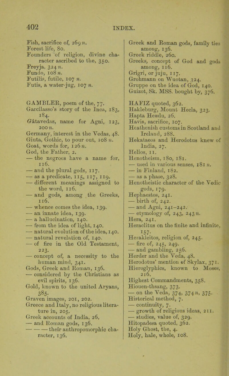 Fish, sacrifice of, 269 n. Forest life, 80. Founders of religion, divine cha- racter ascribed to the, 350. Freyja, 32471. Fundo, 108 n. Futilie, futile, 107 n. Futis, a water-jug, 107 n. GAMBLER, poem of the, 77. Garcilasso’s story of the Inca, 183, 184. Gatavedas, name for Agni, 123, 200 n. Germany, interest in the Vedas, 48. Giuta, Gothic, to pour out, joS n. Goat, words for, 12671. God, the Father, 2. — the negroes have a name for, 116. — and the plural gods, 117. — as a predicate, 115, 117, 119. — different meanings assigned to the word, 116. — and gods, among the Greeks, 116. — whence comes the idea, 139. — an innate idea, 139. — a hallucination, 140. — from the idea of light, 140. — natural evolution of the idea, 140. — natural revelation of, 140. — of fire in the Old Testament, 223. — concept of, a necessity to the human mind, 341. Gods, Greek and Roman, 136. ■— considered by the Christians as evil spirits, 136. Gold, known to the united Aryans, 385- Graven images, 201, 202. Greece and Italy, no religious litera- ture in, 205. Greek accounts of India, 26. — and Roman gods, 136. their anthropomorphic cha- racter, 136. Greek and Roman gods, family ties among, 136. Greek riddle, 260. Greeks, concept of God and gods among, 116. Grigri, or juju, 117. Grohmann on Wuotan, 324. Gruppe on the idea of God, 140. Guizot, Sk. MSS. bought by, 376. HAFIZ quoted, 362. Hakleburg, Mount Hecla, 323. Hapta Ilendu, 26. Havis, sacrifice, 107. Heathenish customs in Scotland and Ireland, 288. Hekataeos and Herodotus knew of India, 27. Helios, 11. Henotheism, 180, 181. — used in various senses, 181 n. — in Finland, 182. — as a phase, 328. Henotheistic character of the Vedic gods, 179. Hephaestos, 241. — birth of, 242. — and Agni, 241-242. — etymology of, 243, 243 n. Hera, 241. Heraclitus on the finite and infinite, I57* Herakleitos, religion of, 245. — fire of, 245, 249. — and gambling, 256. Herder and the Veda, 48. Herodotus’ mention of Skylax, 371. Hieroglyphics, known to Moses, 216. Highest Commandments, 358. Hiouen-thsang, 373. — on the Veda, 374, 374 n, 375. Historical method, 7. — continuity, 7. — growth of religious ideas, 211. — studies, value of, 329. Hitopadesa quoted, 362. Holy Ghost, the, 4. Holy, hale, whole, 10S.