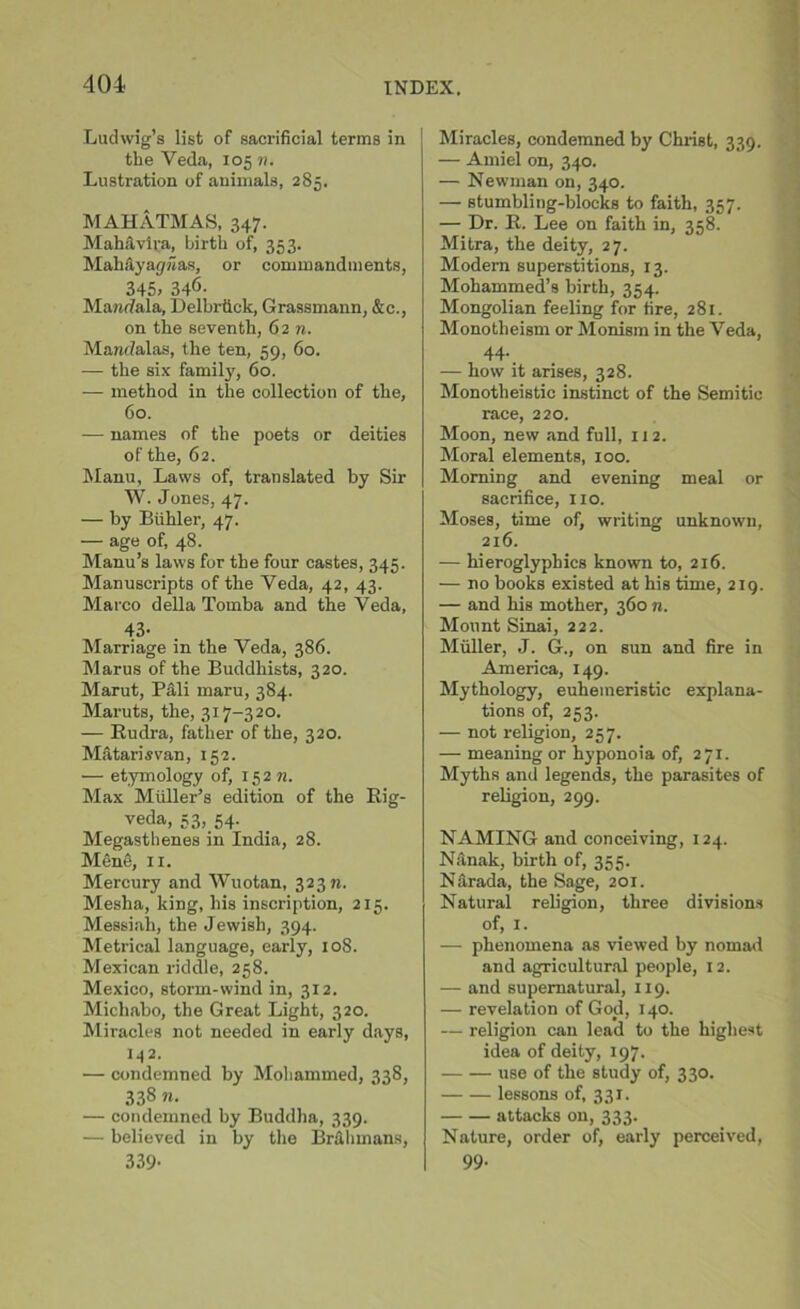 Ludwig’s list of sacrificial terms in : the Veda, 105 n. Lustration of animals, 285. MAHATMAS, 347. Mahavira, birth of, 353. Mahayapiias, or commandments, 345> 346. Mandala, Delbrtick, Grassmann, &c., on the seventh, 62 n. Manrfalas, the ten, 59, 60. — the six family, 60. •— method in the collection of the, 60. — names of the poets or deities of the, 62. Manu, Laws of, translated by Sir W. Jones, 47. — by Biihler, 47. — age of, 48. Manu’s laws for the four castes, 345. Manuscripts of the Veda, 42, 43. Marco della Tomba and the Veda, 43- Marriage in the Yeda, 386. Marus of the Buddhists, 320. Marut, Pali maru, 384. Maruts, the, 317-320. — Rudra, father of the, 320. Matarisvan, 152. — etymology of, 152 n. Max Muller’s edition of the Rig- veda, 53, 54. Megasthenes in India, 28. Mentis, 11. Mercury and Wuotan, 323 m Mesha, king, his inscription, 215. Messiah, the Jewish, 394. Metrical language, early, 108. Mexican riddle, 258. Mexico, storm-wind in, 312. Michabo, the Great Light, 320. Miracles not needed in early days, 142. — condemned by Mohammed, 338, 338 n. — condemned by Buddha, 339. — believed in by the Br&hinans, 339- Miracles, condemned by Christ, 339. — Amiel on, 340. — Newman on, 340. — stumbling-blocks to faith, 357. — Dr. R. Lee on faith in, 358. Mitra, the deity, 27. Modern superstitions, 13. Mohammed’s birth, 354. Mongolian feeling for fire, 281. Monotheism or Monism in the Veda, 44. — how it arises, 328. Monotheistic instinct of the Semitic race, 220. Moon, new and full, 112. Moral elements, 100. Morning and evening meal or sacrifice, no. Moses, time of, writing unknown, 216. — hieroglyphics known to, 216. — no books existed at his time, 219. — and his mother, 360 n. Mount Sinai, 222. Muller, J. G., on sun and fire in America, 149. Mythology, euhemeristic explana- tions of, 253. — not religion, 257. — meaning or hyponoia of, 271. Myths and legends, the parasites of religion, 299. NAMING and conceiving, 124. Niinak, birth of, 355. Narada, the Sage, 201. Natural religion, three divisions of, 1. — phenomena as viewed by nomad and agricultural people, 12. — and supernatural, 119. — revelation of God, 140. — religion can lead to the highest idea of deity, 197. use of the study of, 330. lessons of, 331. attacks on, 333. Nature, order of, early perceived, 99.