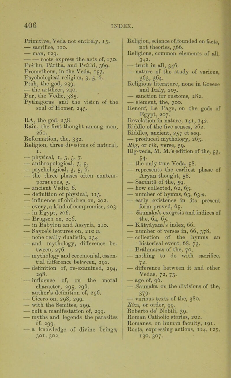 Primitive, Veda not entirely, 15. — sacrifice, no. — man, 129. roots express the acts of, 130. Prithu, P firth a, and Pnthi, 369. Prometheus, in the Veda, 153. Psychological religion, 3, 5, 6. Ptah, the god, 239. — the artificer, 240. Pur, the Vedic, 385. Pythagoras and the vision of the soul of Homer, 245. RA, the god, 238. Rain, the first thought among men, 261. Reformation, the, 332. Religion, three divisions of natural, 1. — physical, 1, 3, 5, 7. — anthropological, 3, 5. — psychological, 3, 5, 6. — the three phases often contem- poraneous, 5. — ancient Vedic, 6. — definition of physical, 115. — influence of children on, 202. — every, a kind of compromise, 203. — in Egypt, 206. — Brugsch on, 206. •—- in Babylon and Assyria, 210. — Sayce’s lectures on, 210 n. — none really dualistic, 234 — and mythology, difference be- tween, 276. — mythology and ceremonial, essen- tial difference between, 292. — definition of, re-examined, 294, 298. •— influence of, on the moral character, 295, 296. — author’s definition of, 296. -— Cicero on, 298, 299. — with the Semites, 299. — cult a manifestation of, 299. — myths and legends the parasites of, 299. — a knowledge of divine beings, 301. 3°2. Religion, science of,founded on facts, not theories, 366. Religions, common elements of all, 342- — truth in all, 346. — nature of the study of various, 363, 3.<M. Religious literature, none in Greece and Italy, 205. — sanction for customs, 282. — element, the, 300. Renouf, Le Page, on the gods of Egypt, 207. Revelation in nature, 141, 142. Riddle of the five senses, 262. Riddles, ancient, 257 et seq. — produced mythology, 263. Big, or rik, verse, 59. Rig-veda, M. M.’s edition of the, 53, 54- — the only true Veda, 58. — represents the earliest phase of Aryan thought, 58. — Sawdiita of the, 59. — how collected, 62, 63. — number of hymns, 63, 63 n. — early existence in its present form proved, 65. — (Saunaka’s exegesis and indices of the, 64, 65. — Kfity ay ana’s index, 66. — number of verses in, 66, 378. — collection of the hymns an historical event, 68, 73. — Brfihma?ias of the, 70. — nothing to do with sacrifice, 72- — difference between it and other Vedas, 72, 73. — age of, 96. — Saunaka on the divisions of the, 379- — various texts of the, 380. Rita, or order, 99. Roberto de’ Nobili, 39. Roman Catholic stories, 202. Romanes, on human faculty, 191. Roots, expressing actions, 124, 125, J3°> 307-