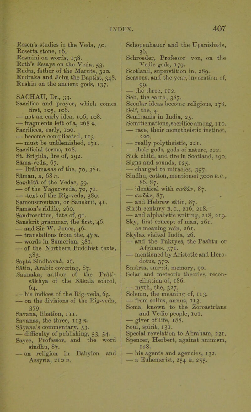 Rosen’s studies in the Veda, 50. Rosetta stone, 16. Rosmini on words, 138. Roth's Essays on the Veda, 53. Rudra, father of the Maruts, 320. Rudraka and John the Baptist, 348. Ruskin on the ancient gods, 137. SACHAU, Dr., 33. Sacrifice and prayer, which comes first, 105, 106. — not an early idea, 106, 108. — fragments left of a, 268 n. Sacrifices, early, 100. — become complicated, 113. — must be unblemished, 171. Sacrificial terms, 108. St. Brigida, fire of, 292. S&ma-veda, 67. — Brahmawas of the, 70, 381. Sam an, a, 6S n. Samhita of the Vedas, 59. — of the Yayur-veda, 70, 71, text of the Rig-veda, 380. Samouscroutam, or Sanskrit, 41. Samson’s riddle, 260. Sandrocottus, date of, 91. Sanskrit grammar, the first, 46. — and Sir W. Jones, 46. — translations from the, 47 n. — words in Sumerian, 381. — of the Northern Buddhist texts, 383- Sapta Sindhava/i, 26. Satin, Arabic covering, 87. Naunaka, author of the Prfiti- sakhya of the /Sakala school, 64. — his indices of the Rig-veda, 65. — on the divisions of the Rig-veda, 379- Savana, libation, in. Savanas, the three, 113 n. SSyana’s commentary, 53. — difficulty of publishing, 53, 54. Sayce, Professor, and the word sindhu, 87. — on religion in Babylon and Assyria, 210 n. Schopenhauer and the Upanishads, 3<5. Schroeder, Professor von, on the Vedic gods, 179. Scotland, superstition in, 289. Seasons, and the year, invocation of, 99. — the three, 112. Seb, the earth, 387. Secular ideas become religious, 27S. Self, the, 4. Semiramis in India, 25. Semitic nations, sacrifice among, 110. — race, their monotheistic instinct, 220. — really polytheistic, 221. — their gods, gods of nature, 222. Sick child, and fire in Scotland, 290. Signs and sounds, 125. •—- changed to miracles, 357. Sindhu, cotton, mentioned 3000 B.C., 86, 87. — identical with tnvSwv, 87. — aivSuiv, 87. — and Hebrew sittin, 87. Sixth century B. c., 216, 218. — and alphabetic writing, 218, 219. Sky, first concept of man, 261. •— as meaning rain, 261. Skylax visited India, 26. — and the Paktyes, the Pashtu or Afghans, 371. — mentioned by Aristotle and Hero- dotus, 370. Smarta, smriti. memory, 90. Solar and meteoric theories, recon- ciliation of, 186. — myth, the, 327. Solemn, the meaning of, 113. — from sollus, annus, 113. Soma, known to the Zoroastrians and Vedic people, 101. — giver of life, 188. Soul, spirit, 131. Special revelation to Abraham, 221. Spencer, Herbert, against animism, 128. — his agents and agencies, 132. — a Euhemerist, 254 n, 255.