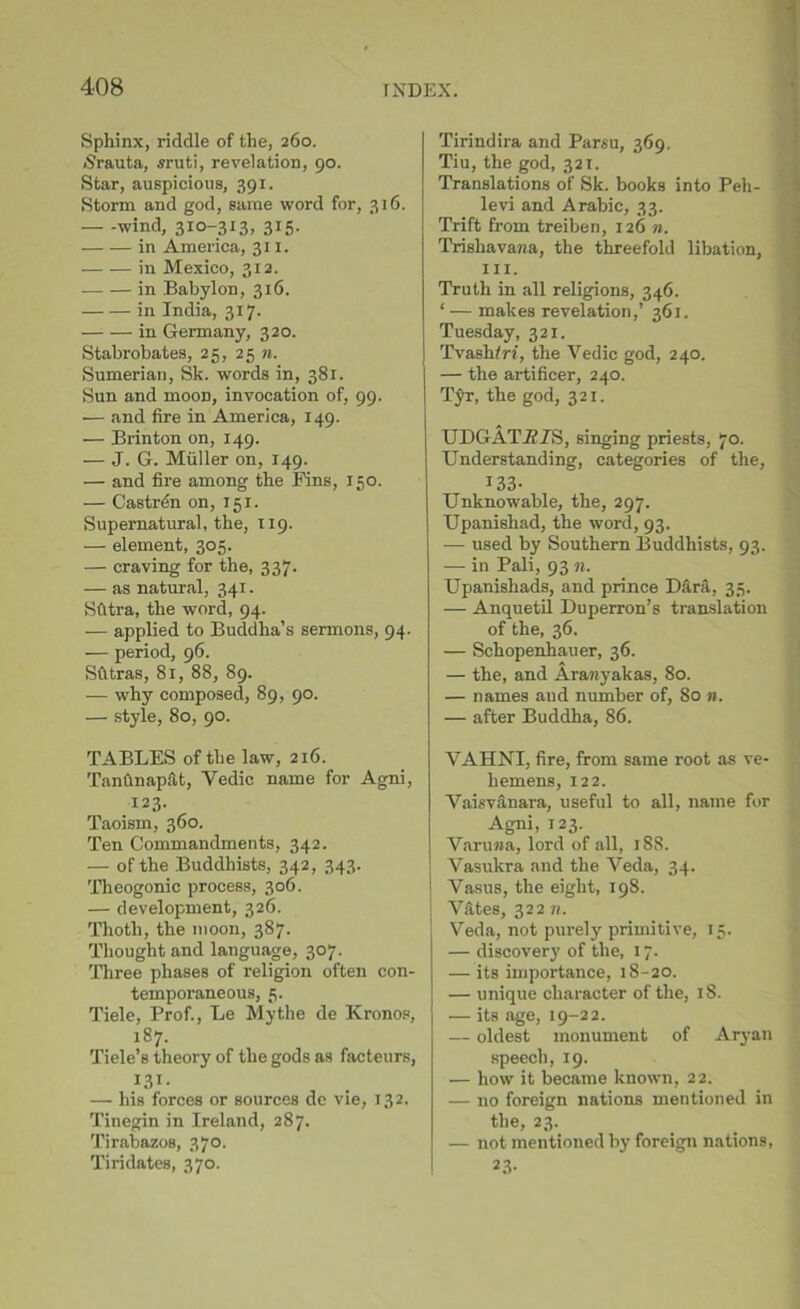 Sphinx, riddle of the, 260. /Srauta, sruti, revelation, 90. Star, auspicious, 391. Storm and god, same word for, 316. wind, 310-313, 315. in America, 311. in Mexico, 312. in Babylon, 316. in India, 317. in Germany, 320. Stabrobates, 25, 25 n. Sumerian, Sk. words in, 381. Sun and moon, invocation of, 99. — and fire in America, 149. — Brinton on, 149. — J. G. Muller on, 149. — and fire among the Fins, 150. — Castren on, 151. Supernatural, the, 119. — element, 305. — craving for the, 337. — as natural, 341. Sfitra, the word, 94. — applied to Buddha’s sermons — period, 96. Sfttras, 81, 88, 89. — why composed, 89, 90. — style, 80, 90. TABLES of the law, 216. Tantlnap&t, Yedic name for Agni, 123. Taoism, 360. Ten Commandments, 342. — of the Buddhists, 342, 343. Theogonic process, 306. — development, 326. Thotli, the moon, 387. Thought and language, 307. Three phases of religion often con- temporaneous, 5. Tiele, Prof., Le Mythe de Kronos, 187. Tiele’s theory of the gods as facteurs, I3I- — his forces or sources de vie, 132. Tinegin in Ireland, 287. Tirabazos, 370. Tiridates, 370. Tirindira and Parsu, 369. Tiu, the god, 321. Translations of Sk. books into Peh- levi and Arabic, 33. Trift from treiben, 126 n. Trishavana, the threefold libation, hi. Truth in all religions, 346. ‘ — makes revelation,’ 361. Tuesday, 321. Tvashfri, the Yedic god, 240. — the artificer, 240. Tyr, the god, 321. VAHNI, fire, from same root as ve- hemens, 122. Vaisvanara, useful to all, name for Agni, 123. Vanina, lord of all, 18S. Vasukra and the Veda, 34. Vasus, the eight, 198. V&tes, 322 n. Veda, not purely primitive, 15. — discovery of the, 17. — its importance, 18-20. — unique character of the, 18. — its age, 19-22. — oldest monument of Aryan speech, 19. — how it became known, 22. — no foreign nations mentioned in the, 23. — not mentioned by foreign nations, 23- 94. UDGATA/S, singing priests, 70. Understanding, categories of the, 133- Unknowable, the, 297. Upanishad, the word, 93. — used by Southern Buddhists, 93. — in Pali, 93 n. Upanishads, and prince Dfirii, 35. — Anquetil Duperron’s translation of the, 36. — Schopenhauer, 36. — the, and Arawyakas, 80. — names and number of, 80 n. — after Buddha, 86.