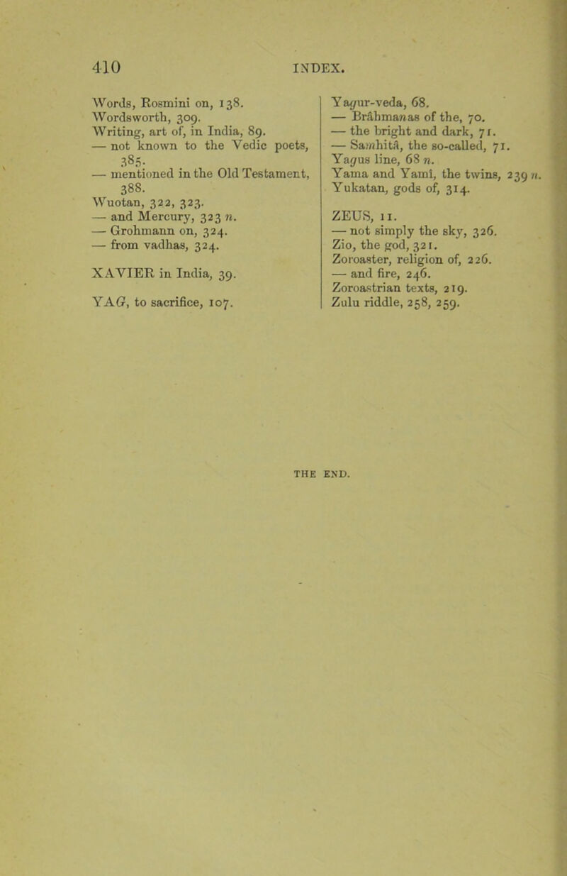 Words, Rosmini on, 138. Wordsworth, 309. Writing, art of, in India, 89. — not known to the Vedic poets, .885- — mentioned in the Old Testament, 38S. Wuotan, 322, 323. — and Mercury, 323 n. — Grohmann on, 324. — from vadhas, 324. XAVIER in India, 39. YAG, to sacrifice, 107. Yaf/ur-veda, 68. — Brahman as of the, 70. — the bright and dark, 71. — SamhitA, the so-called, 71. Yagas line, 68 n. Yama and Yami, the twins, 239 n Yukatan, gods of, 314. ZEUS, 11. — not simply the sky, 326. Zio, the god, 321. Zoroaster, religion of, 226. — and fire, 246. Zoroastrian texts, 219. Zulu riddle, 258, 259. THE END.