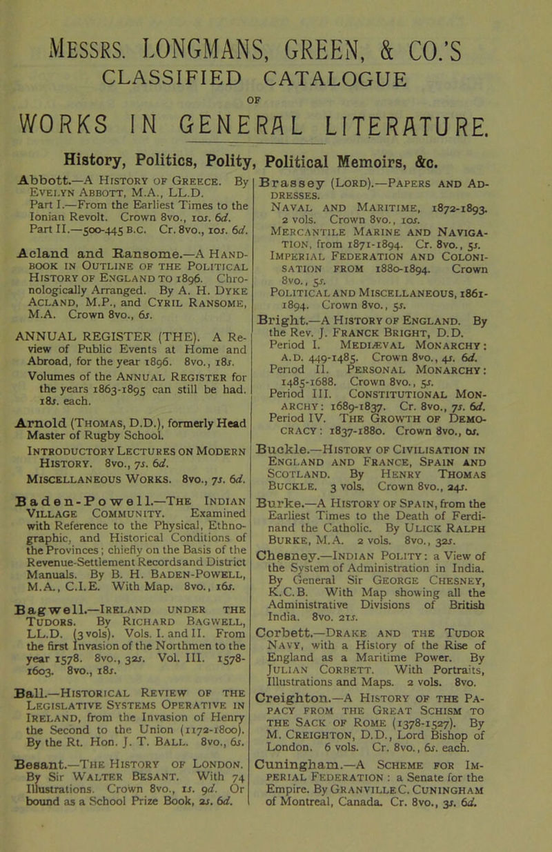 Messrs. LONGMANS, GREEN, & CO.’S CLASSIFIED CATALOGUE OF WORKS IN GENERAL LITERATURE. History, Politics, Polity, Abbott.—A History of Greece. By Evelyn Abbott, M.A., LL.D. Part I.—From the Earliest Times to the Ionian Revolt. Crown 8vo., ior. 6d. Part II.—500-445 B.c. Cr. 8vo., ior. 6d. Acland and Ransorae.—A Hand- book in Outline of the Political History of England to 1896. Chro- nologically Arranged. By A. H. Dyke Acland, M.P., and Cyril Ransome, M.A. Crown 8vo., 6s. ANNUAL REGISTER (THE). A Re- view of Public Events at Home and Abroad, for the year 1896. 8vo., i8r. Volumes of the Annual Register for the years 1863-1895 can still be had. 18s. each. Arnold (Thomas, D.D.), formerly Head Master of Rugby School. Introductory Lectures on Modern History. 8vo., 7s. 6d. Miscellaneous Works. 8vo., 7s. 6d. B ade n-P o we 11.—The Indian Village Community. Examined with Reference to the Physical, Ethno- graphic, and Historical Conditions of the Provinces; chiefly on the Basis of the Revenue-Settlement Records and District Manuals. By B. H. Baden-Powell, M.A., C.I.E. With Map. 8vo.p 16s. Bagwell.—Ireland under the Tudors. By Richard Bagwell, LL.D. (3 vols). Vols. I. and II. From the first Invasion of the Northmen to the year 1578. 8vo., 32L Vol. III. 1578- 1603. 8vo., 18s. Ball.—Historical Review of the Legislative Systems Operative in Ireland, from the Invasion of Henry the Second to the Union (1172-1800). By the Rt. Hon. J. T. Ball. 8vo., 6s. Besant.—The History of London. By Sir Walter Besant. With 74 Illustrations. Crown 8vo., is. 9d. Or bound as a School Prize Book, 2s. 6d. Political Memoirs, &c. Brassey (Lord).—Papers and Ad- dresses. Naval and Maritime, 1872-1893. 2 vols. Crown 8vo., ior. Mercantile Marine and Naviga- tion, from 1871-1894. Cr. 8vo., 5.1. Imperial Federation and Coloni- sation from 1880-1894. Crown 8vo., 5A Political and Miscellaneous, 1861- 1894. Crown 8vo., 55. Bright.—A History of England. By the Rev. J. Franck Bright, D.D. Period I. Mediaeval Monarchy: a.d. 449-1485. Crown 8vo., 4J. 6d. Period II. Personal Monarchy: 1485-1688. Crown 8vo., 5s. Period III. Constitutional Mon- archy: 1689-1837. Cr. 8vo., 7s. 6d. Period IV. The Growth of Demo- cracy: 1837-1880. Crown 8vo., 6s. Buckle.—History of Civilisation in England and France, Spain and Scotland. By Henry Thomas Buckle. 3 vols. Crown 8vo., 24s. Burke.—A History of Spain, from the Earliest Times to the Death of Ferdi- nand the Catholic. By Ulick Ralph Burke, M.A. 2 vols. 8vo., 32s. CheBney.—Indian Polity: a View of the System of Administration in India. By General Sir George Chesney, K.C.B. With Map showing all the Administrative Divisions of British India. 8vo. 21s. Corbett.—Drake and the Tudor Navy, with a History of the Rise of England as a Maritime Power. By Julian Corbett. With Portraits, Illustrations and Maps. 2 vols. 8vo. Creighton.—A History of the Pa- pacy from the Great Schism to the Sack of Rome (1378-1527). By M. Creighton, D.D., Lord Bishop of London. 6 vols. Cr. 8vo., 6s. each. Cuningham.—A Scheme for Im- perial Federation : a Senate for the Empire. By GranvilleC. Cuningham of Montreal, Canada. Cr. 8vo., 3J. 6d.