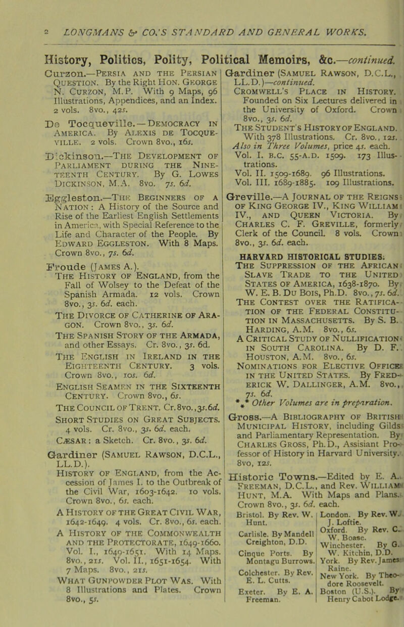 History, Politics, Polity, Political Memoirs, &c.—continued. Cu.rzon.—Persia and the Persian Question. By the Right Hon. George N. Curzon, M. P. With 9 Maps, 96 Illustrations, Appendices, and an Index. 2 vols. 8 vo., 42r. Da Tocqueville. —Democracy in America. By Ai.exis de Tocque- ville. 2 vols. Crown 8vo., i6r. Dickinson.—The Development of Parliament during the Nine- teenth Century. By G. Lowes Dickinson, M.A. 8vo. 7s. 6d. Gardiner (Samuel Rawson, D.C.L., LL. D.)—continued. Cromwell’s Place in History. Founded on Six Lectures delivered in the University of Oxford. Crown 8vo., y. 6d. The Student's History of England. With 378 Illustrations. Cr. 8vo., iar. . A Iso in Three Volumes, price 41. each. Vol. I. b.c. 55-A.D. 1509. 173 Illus- trations. Vol. II. 1509-1689. 96 Illustrations. Vol. III. 1689-1885. 109 Illustrations. Eggleston.—The Beginners of a Nation: A History of the Source and Rise of the Earliest English Settlements in America, with Special Reference to the Life and Character of the People. By Edward Eggleston. With 8 Maps. Crown 8vo., 7s. 6d. Eroude (James A.). The History of England, from the Fall of Wolsey to the Defeat of the Spanish Armada. 12 vols. Crown 8vo., y. 6d. each. The Divorce of Catherine of Ara- gon. Crown 8vo., 35. 6d. The Spanish Story of the Armada, and other Essays. Cr. 8vo., 31. 6d. The English in Ireland in the Eighteenth Century. 3 vols. Crown 8vo., 10s. 6d. English Seamen in the Sixteenth Century. Crown 8vo., 6s. The Council of Trent. Cr. 8vo. ,y.6d. Short Studies on Great Subjects. 4 vols. Cr. 8vo., 3r. 6d. each. Cassar : a Sketch. Cr. 8vo., 31. 6d. Gardiner (Samuel Rawson, D.C.L., LL.D.). History of England, from the Ac- cession of James I. to the Outbreak of the Civil War, 1603-1642. 10 vols. Crown 8vo., 6s. each. A History of the Great Civil War, 1642-1649. 4 vols. Cr. 8vo., 6s. each. A History of the Commonwealth and the Protectorate, 1649-1660. Vol. I., 1649-1651. With 14 Maps. 8vo., 2ir. Vol. II., 1651-1654. With 7 Maps. 8vo., 2ir. What Gunpowder Plot Was. With 8 Illustrations and Plates. Crown 8vo., 5s. Greville.—A Journal of the Reigns of King George IV., King William IV., and Queen Victoria. By Charles C. F. Greville, formerly Clerk of the Council. 8 vols. Crown 8vo., y. 6d. each. HARVARD HISTORICAL STUDIES. The Suppression of the African Slave Trade to the United States of America, 1638-1870. By. W. E. B. Du Bois, Ph.D. 8vo., 7s. 6d. The Contest over the Ratifica- tion of the Federal Constitu- tion in Massachusetts. By S. B. Harding, A.M. 8vo.,6r. A Critical Study of Nullification - in South Carolina. By D. F. Houston, A.M. 8vo. ,6s. Nominations for Elective Office- in the United States. By Fred- erick W. Dallinger, A.M. 8vo., 7s. 6 d. *#* Other Volumes are in preparation. Gross.—A Bibliography of British Municipal History, including Gilds- and Parliamentary Representation. By Charles Gross, Ph.D., Assisiant Pro- fessor of History in Harvard University.' 8vo, 12s. Historic Towns.—Edited by E. A. Freeman, D.C.L., and Rev. William- Hunt, M.A. With Maps and Plans.- Crown 8vo., y. 6d. each. London. By Rev. W. J. Loftie. Oxford. By Rev. C. W. Boasc. Winchester. By G. W. Kitchin, D.D. York. By Rev. James- Raine. New York. By Theo- dore Roosevelt. Boston (U.S.). By Henry Cabot Lodge. Bristol. By Kev. W. Hunt. Carlisle. By Mandell Creighton, D.D. Cinque Ports. By Montagu Burrows. Colchester. By Rev. E. L. Cults. Exeter. By E. Freeman. A.