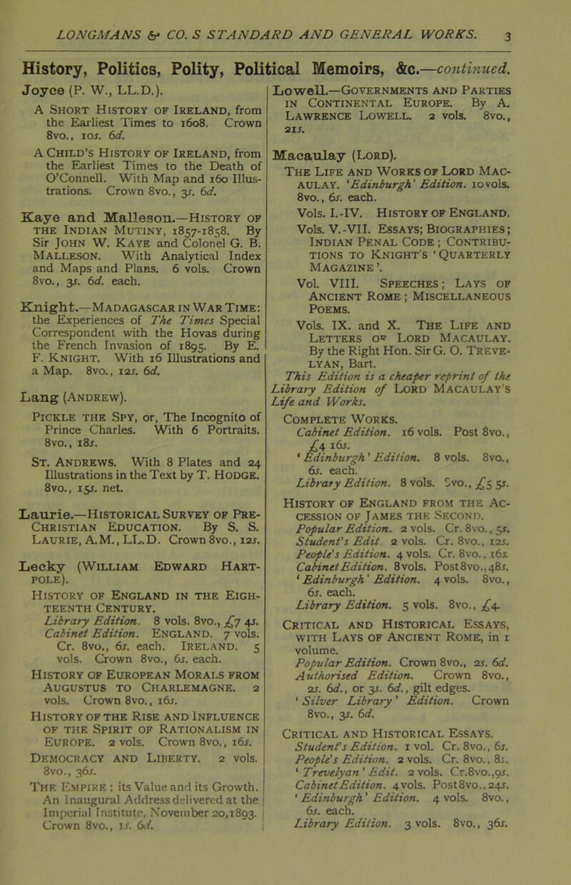 History, Politics, Polity, Political Memoirs, &c.—continued. Joyce (P. W., LL.D.). A Short History of Ireland, from the Earliest Times to 1608. Crown 8vo., ior. 6d. A Child’s History of Ireland, from the Earliest Times to the Death of O’Connell. With Map and 160 Illus- trations. Crown 8vo., 31. 6d. Kaye and Malleson.—History of the Indian Mutiny, 1857-1858. By Sir John W. Kaye and Colonel G. B. Malleson. With Analytical Index and Maps and Plans. 6 vols. Crown 8vo., 3*. 6d. each. Knight.—Madagascar in War Time: the Experiences of The Times Special Correspondent with the Hovas during the French Invasion of 1895. By E. F. Knight. With 16 Illustrations and a Map. 8vo., 12s. 6d. Lang (Andrew). Pickle the Spy, or, The Incognito of Prince Charles. With 6 Portraits. 8vo., i8j. St. Andrews. With 8 Plates and 24 Illustrations in the Text by T. HODGE. 8vo., 151. net. Laurie.—Historical Survey of Pre- Christian Education. By S. S. Laurie, A.M., LL.D. Crown8vo., i2r. Leeky (William Edward Hart- pole). History of England in the Eigh- teenth Century. Library Edition. 8 vols. 8vo., £7 41. Cabinet Edition. England. 7 vols. Cr. 8vo., 6s. each. Ireland. 5 vols. Crown 8vo., 6s. each. History of European Morals from Augustus to Charlemagne. 2 vols. Crown 8vo., 16s. History of the Rise and Influence of the Spirit of Rationalism in Europe. 2 vols. Crown 8vo., 16s. Democracy and Liberty. 2 vols. 8vo., 36s. The Empire : its Value and its Growth. An Inaugural Address delivered at the Imperial Institute, November 20,1893. Crown 8vo., is. 6d. Lowell.—Governments and Parties in Continental Europe. By A. Lawrence Lowell. 2 vols. 8vo., 21 s. Macaulay (Lord). The Life and Works of Lord Mac- aulay. ‘Edinburgh' Edition. 10vols. 8vo., 6s. each. Vols. I.-IV. History of England, Vols. V.-VII. Essays; Biographies ; Indian Penal Code ; Contribu- tions to Knight's ■ Quarterly Magazine ’. Vol. VIII. Speeches; Lays of Ancient Rome ; Miscellaneous Poems. Vols. IX. and X. The Life and Letters of Lord Macaulay. By the Right Hon. SirG. O. Treve- lyan, Bart. This Edition is a cheaper reprint of the Library Edition of Lord Macaulay s Life and Works. Complete Works. Cabinet Edition. 16 vols. Post 8vo., £4 16s. ‘ Edinburgh'Edition. 8 vols. 8vo.t 6s. each. Library Edition. 8 vols. 8vo., ^5 51. History of England from the Ac- cession of James the Second. Popular Edition. 2 vols. Cr. 8vo., 5s. Student's Edit 2 vols. Cr. 8vo., 12s. People's Edition. 4 vols. Cr. 8vo., 16s. Cabinet Edition. 8vols. Post 8vo.. 48.1. 1 Edinburgh' Edition. 4 vols. 8vo., 6s. each. Library Edition. 5 vols. 8vo., £4. Critical and Historical Essays, with Lays of Ancient Rome, in 1 volume. Popular Edition. Crown 8vo., 21. 6d. Authorised Edition. Crown 8vo., 2s. 6d., or 3s. 6d., gilt edges. ' Silver Library ’ Edition. Crown 8vo., y. 6d. Critical and Historical Essays. Student's Edition. 1 vol. Cr. 8vo., 6s. People's Edition. 2 vols. Cr. 8vo., 8.;. ‘ Trevelyan' Edit. 2 vols. Cr.8vo.,9J. Cabinet Edition. 4 vols. Post8vo., 24s. ' Edinburgh' Edition. 4 vols. 8vo., 6s. each. Library Edition. 3 vols. 8vo., 36s.