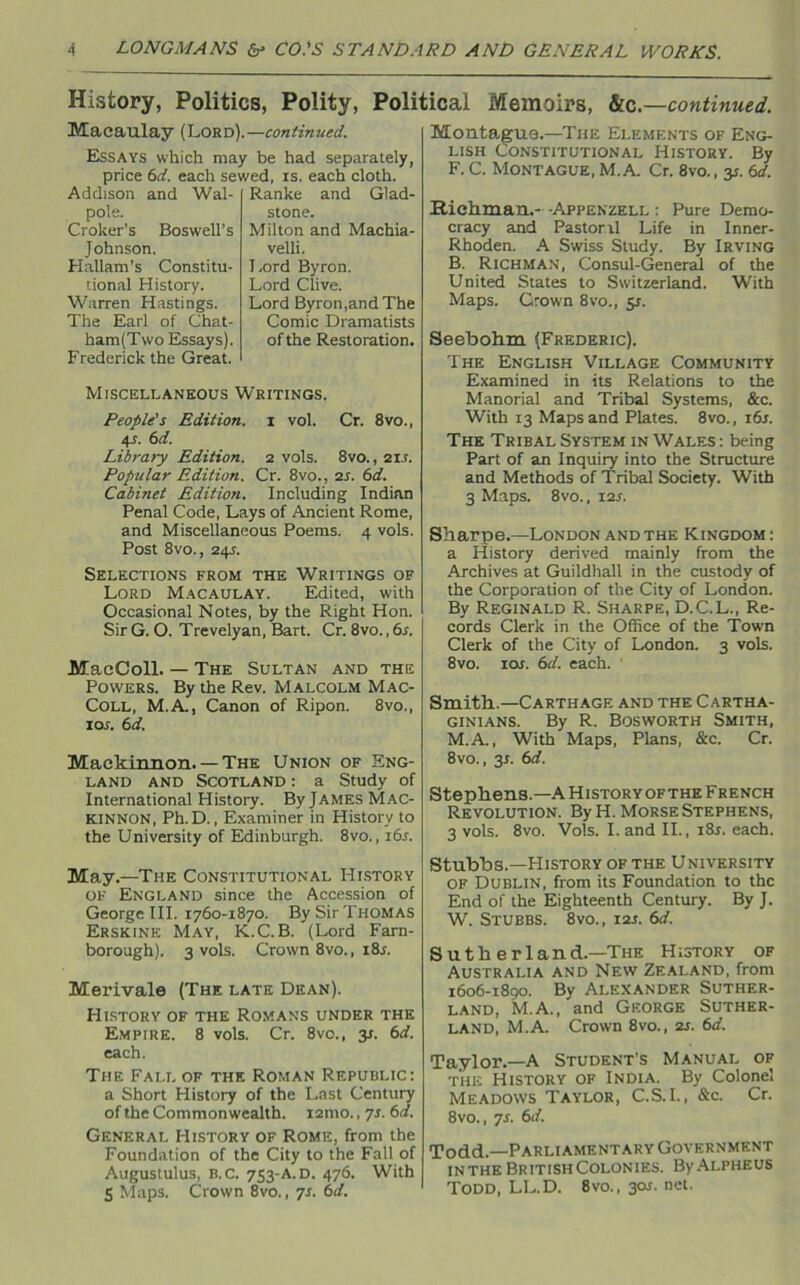 History, Politics, Polity, Political Memoirs, &c. —continued. Macaulay (Lord).— continued. Essays which may be had separately, price 6d. each sewed, is. each cloth. Addison and Wal- pole. Croker’s Boswell’s Johnson. Hallam’s Constitu- tional History. Warren Hastings. The Earl of Chat- ham(Two Essays). Frederick the Great. Ranke and Glad- stone. Milton and Machia- velli. Lord Byron. Lord Clive. Lord Byron,and The Comic Dramatists of the Restoration. Miscellaneous Writings. People's Edition, i vol. Cr. 8vo., 4J. 6d. Library Edition. 2 vols. 8vo., 2ir. Popular Edition. Cr. 8vo., 2s. 6d. Cabinet Edition. Including Indian Penal Code, Lays of Ancient Rome, and Miscellaneous Poems. 4 vols. Post 8vo., 24s. Selections from the Writings of Lord Macaulay. Edited, with Occasional Notes, by the Right Hon. SirG. O. Trevelyan, Bart. Cr. 8vo.,6s. MacColl. — The Sultan and the Powers. By the Rev. Malcolm Mac- Coll, M.A., Canon of Ripon. 8vo., 10s. 6 d. Maekinnon.— The Union of Eng- land and Scotland : a Study of International History. By James Mac- Kinnon, Ph.D., Examiner in History to the University of Edinburgh. 8vo., 16s. May.—The Constitutional History of England since the Accession of George III. 1760-1870. By Sir Thomas Erskine May, K.C.B. (Lord Farn- borough). 3 vols. Crown 8vo., i8r. Merivale (The late Dean). History of the Romans under the Empire. 8 vols. Cr. 8vo., 31. 6d. each. The Fall of the Roman Republic: a Short History of the Last Century of the Commonwealth, ismo., 7s. 6d. General History of Rome, from the Foundation of the City to the Fall of Augustulus, b.c. 753-A. D. 476. With S Maps. Crown 8vo., 7s. 6d. Montague.—The Elements of Eng- lish Constitutional History. By F. C. Montague, M.A. Cr. 8vo., y. 6d. .Rickman.- -Appenzell : Pure Demo- cracy and Pastoral Life in Inner- Rhoden. A Swiss Study. By Irving B. Richman, Consul-General of the United States to Switzerland. With Maps. Grown 8vo., 51. Seebohm (Frederic). The English Village Community Examined in its Relations to the Manorial and Tribal Systems, &c. With 13 Maps and Plates. 8vo., i6j. The Tribal System in Wales : being Part of an Inquiry into the Structure and Methods of Tribal Society. With 3 Maps. 8vo., 12s. Sharpe.—London and the Kingdom : a History derived mainly from the Archives at Guildhall in the custody of the Corporation of the City of London. By Reginald R. Sharpe, D.C.L., Re- cords Clerk in the Office of the Town Clerk of the City of London. 3 vols. 8vo. 10s. 6d. each. Smith..—Carthage and the Cartha- ginians. By R. Bosworth Smith, M.A., With Maps, Plans, &c. Cr. 8vo., 3*. 6d. Stephens.—A History ofthe French Revolution. By H. Morse Stephens, 3 vols. 8vo. Vols. I. and II., i8r. each. Stubbs.—History of the University of Dublin, from its Foundation to the End of the Eighteenth Century. By J. W. Stubbs. 8vo., 12s. 6d. Sutherland.—The History of Australia and New Zealand, from 1606-1890. By Alexander Suther- land, M.A., and George Suther- land, M.A. Crown 8vo., 2s. 6d. Taylor.—A Student’s Manual of the History of India. By Colonel Meadows Taylor, C.S.I., &c. Cr. 8vo., 7s. 6d. Todd—Parliamentary Government inthe British Colonies. ByAlpheus Todd, LL.D. 8vo., 301. net.