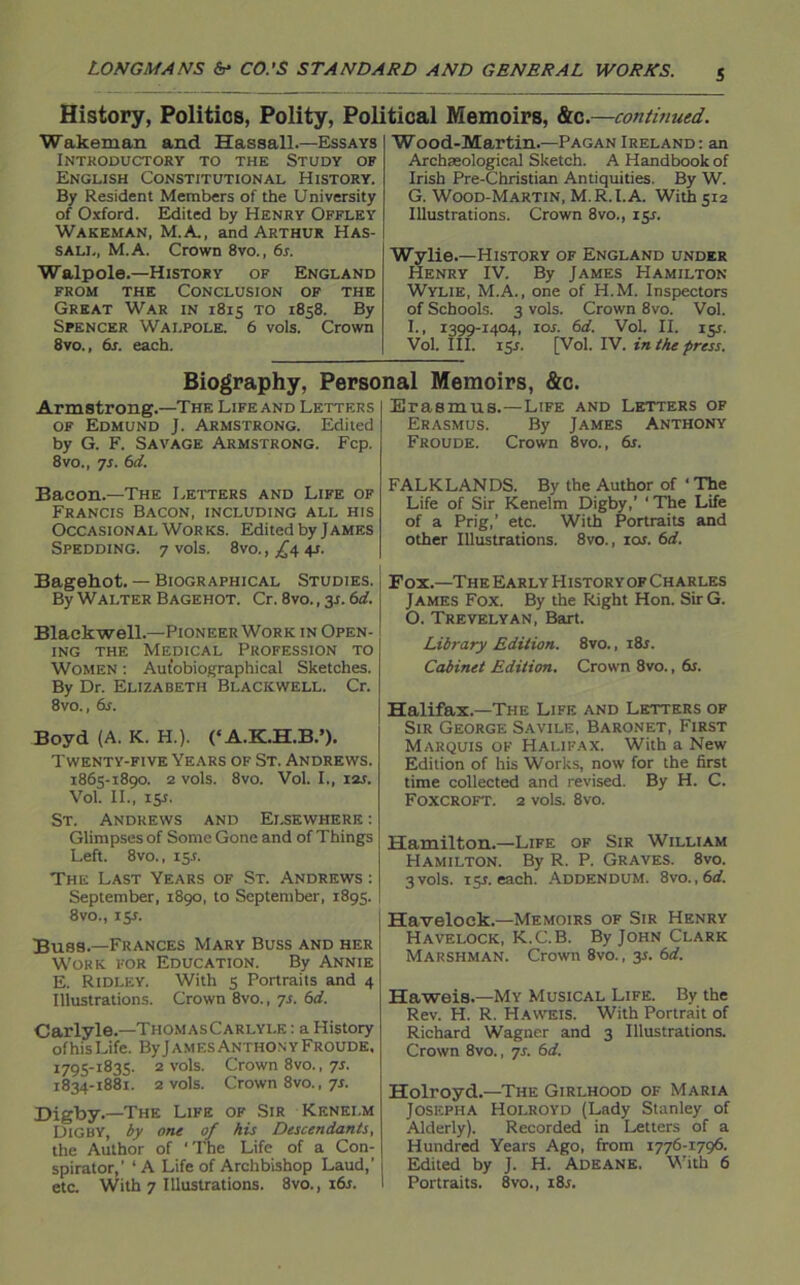 History, Politics, Polity, Political Memoirs, &c.—continued. Wakeman and Hassall.—Essays Introductory to the Study of English Constitutional History. By Resident Members of the University of Oxford. Edited by Henry Offley Wakeman, M.A., and Arthur Has- sall, M.A. Crown 8vo., 6s. Walpole.—History of England from the Conclusion of the Great War in 1815 to 1858. By Spencer Wai.pole. 6 vols. Crown 8vo., 6s. each. Wood-Martin.—Pagan Ireland: an Archaeological Sketch. A Handbook of Irish Pre-Christian Antiquities. By W. G. Wood-Martin, M.R.l. A. With 512 Illustrations. Crown 8vo., 15L Wylie.—History of England under Henry IV. By James Hamilton Wylie, M.A., one of PI.M. Inspectors of Schools. 3 vols. Crown 8vo. Vol. I., 1399-1404, 10s. 6d. Vol. II. 151. Vol. III. rsr. [Vol. IV. in the press. Biography, Personal Memoirs, &c. Armstrong.—The Life and Letters of Edmund J. Armstrong. Edited by G. F. Savage Armstrong. Fcp. 8vo., ys. 6d. Bacon.—The Letters and Life of Francis Bacon, including all his Occasional Works. Edited by James Sfedding. 7 vols. 8vo., £4 4J. Bagehot. — Biographical Studies. By Walter Bagehot. Cr. 8vo., 31.6d. Blackwell.—Pioneer Work in Open- ing the Medical Profession to Women : Autobiographical Sketches. By Dr. Elizabeth Blackwell. Cr. 8vo., 6s. Boyd (A. K. H.). (‘A.K.H.B.’). Twenty-five Years of St. Andrews. 1863-1890. 2 VOlS. 8V0. Vol. I., I2J. VolT II., 15s. St. Andrews and Elsewhere : Glimpses of Some Gone and of Things Left. 8vo., 15J. The Last Years of St. Andrews : September, 1890, to September, 1895. 8 vo., 1 $s. Buss— Frances Mary Buss and her Work for Education. By Annie E. Ridley. With 5 Portraits and 4 Illustrations. Crown 8vo., ys. 6d. Carlyle.—Tiiom as Carlyle : a History of his Life. ByjAMEsANTHONY Froude, 1795-1835. 2 vols. Crown 8vo., ys. 1834-1881. 2 vols. Crown 8vo., ys. Digby.—The Life of Sir Kenei.m Digby, by one of his Descendants, the Author of 'The Life of a Con- spirator,’ ‘A Life of Archbishop Laud,’ etc. With 7 Illustrations. 8vo., 16s. Erasmus.—Life and Letters of Erasmus. By James Anthony Froude. Crown 8vo., 6s. FALKLANDS. By the Author of ‘ The Life of Sir Kenelm Digby,’ 1 The Life of a Prig,’ etc. With Portraits and other Illustrations. 8vo., ioj. 6d. Fox.—The Early Historyof Charles James Fox. By the Right Hon. SirG. O. Trevelyan, Bart. Library Edition. 8vo., i8r. Cabinet Edition. Crown 8vo., 6s. Halifax.—The Life and Letters of Sir George Savile, Baronet, First Marquis of Halifax. With a New Edition of his Works, now for the first time collected and revised. By H. C. Foxcroft. 2 vols. 8vo. Hamilton.—Life of Sir William Hamilton. By R. P. Graves. 8vo. 3 vols. 15J. each. Addendum. 8vo. , 6d. Havelock.—Memoirs of Sir Henry Havelock, K.C.B. By John Clark Marshman. Crown 8vo., y. 6d. Haweis.—My Musical Life. By the Rev. H. R. Haweis. With Portrait of Richard Wagner and 3 Illustrations. Crown 8vo., ys. 6d. Holroyd.—The Girlhood of Maria Joseph a Holroyd (Lady Stanley of Alderly). Recorded in Letters of a Hundred Years Ago, from 1776-1796. Edited by J. H. Adeane. With 6 Portraits. 8vo., 18 s.