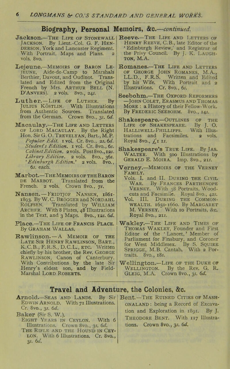 Biography, Personal Memoirs, &c.—continued. Jackson.—The Life of Stonewall Jackson. By Lieut.-Col. G. F. Hen- derson, York and Lancaster Regiment. With Portrait, Maps and Plans. 2 vols. 8vo. Lejeune.—Memoirs of Baron Le- jeune, Aide-de-Camp to Marshals Berthier, Davout, and Oudinot. Trans- lated and Edited from the Original French by Mrs. Arthur Bell (N. D’Anvers). 2 vols. 8vo., 24J. Luther. —Life of Luther. By Julius Kostlin. With Illustrations from Authentic Sources. Translated from the German. Crown 8vo., 31. 6d. Macaulay.—The Life and Letters of Lord Macaulay. By the Right Hon. Sir G. O. Trevelyan, Bart.,M.P. Popular Edit. 1 vol. Cr. 8vo., 2s. 6d. Student's Edition. 1 vol. Cr. 8vo.,6s. Cabinet Edition. 2 vols. Post8vo., las. Library Edition. 2 vols. 8vo., 3&1. ‘Edinburgh Edition.' 2 vols. 8vo., 6s. each. Marbot.—The Memoirs of the Baron de Marbot. Translated from the French. 2 vols. Crown 8vo., 7s. Nansen. —Fridtjof Nansen, 1861- 1893. By W. C. Brogger and Nordahl Rolfsen. Translated by William Archer. With 8 Plates, 48 Illustrations in the Text, and 3 Maps. 8vo., 12s. 6d. Place.—The Life of Francis Place. By Graham Wallas. Rawlinson. — A Memoir of the Late Sir Henry Rawlinson, Bart., K. C. B., F. R. S., D. C. L., ETC. Written chiefly by his brother, the Rev. George Rawlinson, Canon of Canterbury. With Contributions by the late Sir Henry’s eldest son, and by Field- Marshal Lord Roberts. Reeve—The Life and Letters of Henry Reeve, C.B., late Editor of the ‘ Edinburgh Review,' and Registrar of the Privy Council. By J. K. LAUGH- TON, M.A. Romanes.—The Life and Letters of George John Romanes, M.A., LL.D., F.R.S. Written and Edited by his Wife. With Portrait and 2 Illustrations. Cr. 8vo., 6s. Seebohm.—The Oxford Reformers —JohnColet, Erasmus and Thomas More : a History of their Fellow-Work. By Frederic Seebohm. 8vo., 14s. Shakespeare.—Outlines of the Life of Shakespeare. By J. O. Halliwell-Phillipps. With Illus- trations and Facsimiles. 2 vols. Royal 8vo., £1 is. Shakespeare’s True Life. By Jas. Walter. With 500 Illustrations by Gerald E. Moira. Imp. 8vo., 2is. Verney.—Memoirs of the Verney Family. Vols. I. and II. During the Civil War. By Frances Parthenope Verney. With 38 Portraits, Wood- cuts and Facsimile. Royal 8vo., 42s. VoL III. During the Common- wealth. 1650-1660. By Margaret M. Verney. With 10 Portraits, &c. Royal 8vo., 21 s. Wakley.—The Life and Times of Thomas Wakley, Founder and First Editor of the ' Lancet, ’ Member of Parliament for Finsbury, and Coroner for West Middlesex. By S. Squire Sprigge, M.B. Cantab. With 2 Por- traits. 8vo., i8r. Wellington.—Life of the Duke of Wellington. By the Rev. G. R. Gleig, M.A. Crown 8vo., 3s. 6d. Travel and Adventure, the Colonies, &c. Arnold.—Seas and Lands. By Sir Edwin Arnold. With 71 Illustrations. Cr. 8vo., 31. 6d. Baker (Sir S. W.). Eight Years in Ceylon. With 6 Illustrations. Crown 8vo., 3s. 6d. The Rifle and the Hound in Cey- lon. With 6 Illustrations. Cr. 8vo., 3J. 6d. Bent.—The Ruined Cities of Mash- ONALAND: being a Record of Excava- tion and Exploration in 1891. By J. Theodore Bf.nt. With 117 Illustra- tions. Crown 8vo., 31. 6d.