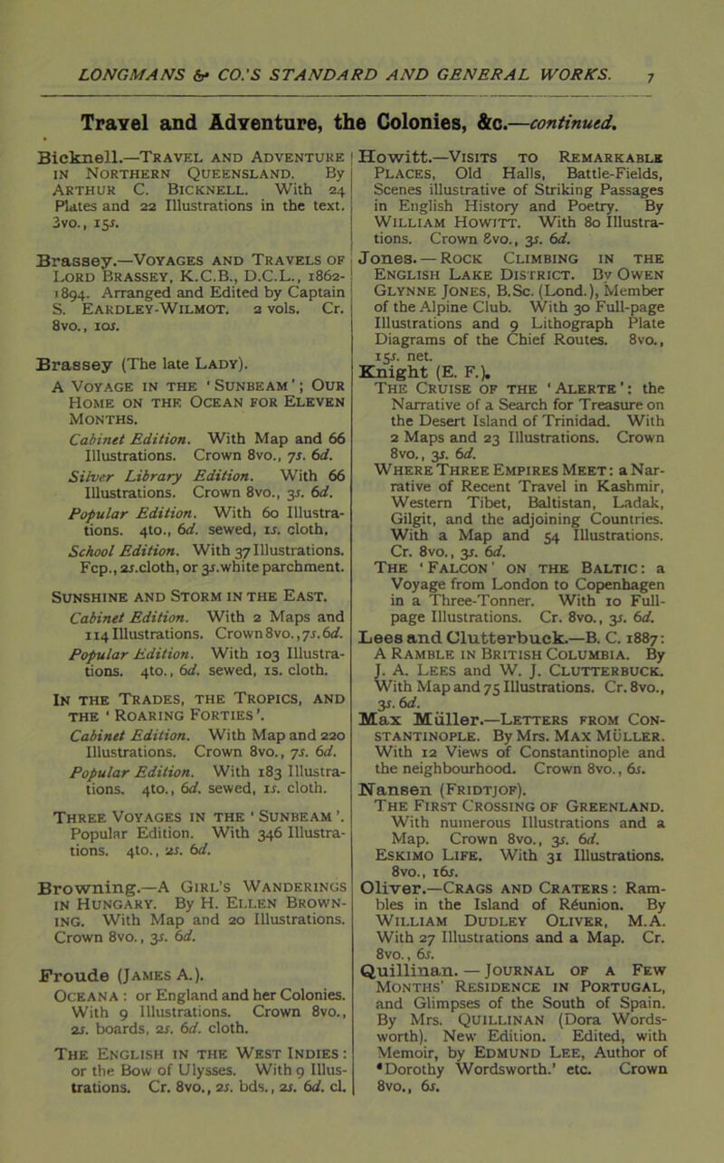 Travel and Adventure, the Colonies, &c.—continued. Bieknell.—Travel and Adventure in Northern Queensland. By Arthur C. Bicknell. With 24 Plates and 22 Illustrations in the text. 3vo., 15 s. Brassey.—Voyages and Travels of Lord Brassey, K.C.B., D.C.L., 1862- 1894. Arranged and Edited by Captain S. Eardley-Wilmot. 2 vols. Cr. 8vo., 10s. Brassey (The late Lady). A Voyage in the ' Sunbeam ’; Our Home on the Ocean for Eleven Months. Cabinet Edition. With Map and 66 Illustrations. Crown 8vo., 7s. 6d. Silver Library Edition. With 66 Illustrations. Crown 8vo., 31. 6d. Popular Edition. With 60 Illustra- tions. 4to., 6d. sewed, is. cloth. School Edition. With 37 Illustrations. Fcp., 2i.cloth, or 31.white parchment. Sunshine and Storm in the East. Cabinet Edition. With 2 Maps and 114 Illustrations. Crown 8vo., 7s. 6d. Popular Edition. With 103 Illustra- tions. 4to., 6d. sewed, is. cloth. In the Trades, the Tropics, and the ‘ Roaring Forties ’. Cabinet Edition. With Map and 220 Illustrations. Crown 8vo., 7s. 6d. Popular Edition. With 183 Illustra- tions. 4to., 6d. sewed, ir. cloth. Three Voyages in the ' Sunbeam ’. Popular Edition. With 346 Illustra- tions. 4to., 2i. 6d. Browning.—A Girl’s Wanderings in Hungary. By H. Ellen Brown- ing. With Map and 20 Illustrations. Crown 8vo., 3s. 6d. Froude (James A.). Oceana : or England and her Colonies. With 9 Illustrations. Crown 8vo., 2s. boards, 2s. 6d. cloth. The English in the West Indies : or the Bow of Ulysses. With 9 Illus- Howitt.—Visits to Remarkable Places, Old Halls, Battle-Fields, Scenes illustrative of Striking Passages in English History and Poetry. By William Howitt. With 80 Illustra- tions. Crown 8vo., 3s. 6d. Jones. — Rock Climbing in the English Lake District. By Owen Glynne Jones, B.Sc. (Lond.), Member of the Alpine Club. With 30 Full-page Illustrations and 9 Lithograph Plate Diagrams of the Chief Routes. 8vo., 131. net. Knight (E. F.). The Cruise of the ‘Alerte’: the Narrative of a Search for Treasure on the Desert Island of Trinidad. With 2 Maps and 23 Illustrations. Crown 8vo., 31. 6d. Where Three Empires Meet : a Nar- rative of Recent Travel in Kashmir, Western Tibet, Baltistan, Ladak, Gilgit, and the adjoining Countries. With a Map and 54 Illustrations. Cr. 8vo., y. 6d. The ‘Falcon' on the Baltic: a Voyage from London to Copenhagen in a Three-Tonner. With 10 Full- page Illustrations. Cr. 8vo., 31. 6d. Lees and Clutterbuek.—B. C. 1887: A Ramble in British Columbia. By J. A. Lees and W. J. Clutter buck. With Map and 75 Illustrations. Cr. 8vo., y.6d. Max Miiller.—Letters from Con- stantinople. By Mrs. Max Muller. With 12 Views of Constantinople and the neighbourhood. Crown 8vo., 6s. Nansen (Fridtjof). The First Crossing of Greenland. With numerous Illustrations and a Map. Crown 8vo., 35. 6d. Eskimo Life. With 31 Illustrations. 8vo., idr. Oliver.—Crags and Craters : Ram- bles in the Island of Reunion. By William Dudley Oliver, M.A. With 27 Illustrations and a Map. Cr. 8vo., dr. Quillinan. — Journal of a Few Months' Residence in Portugal, and Glimpses of the South of Spain. By Mrs. Quillinan (Dora Words- worth). New Edition. Edited, with Memoir, by Edmund Lee, Author of •Dorothy Wordsworth.’ etc. Crown