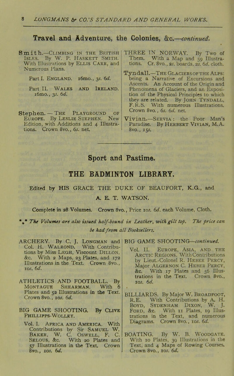 Travel and Adventure, the Colonies, &c.—continued. Smith.—Climbing in the British Isles. By W. P. Haskett Smith. With Illustrations by Ellis Carr, and Numerous Plans. Part I. England. i6mo., y. 6d. Part II. Wales and Ireland. i6mo., 3s. 6d. Stephen. — The Playground of Europe. By Leslie Stephen. New Edition, with Additions and 4 Illustra- tions. Crown 8vo., 6s. net. THREE IN NORWAY. By Two of Them. With a Map and 59 Illustra- tions. Cr. 8vo., 2s. boards, 2s. 6d. cloth. Tyndall.—The Glaciersopthe Alps: being a Narrative of Excursions and Ascents. An Account of the Origin and Phenomena of Glaciers, and an Exposi- tion of the Physical Principles to which they are related. By John Tyndall, F. R.S. With numerous Illustrations. Crown 8vo., 6s. 6d. net. Vivian.—Servia : the Poor Man’s Paradise. By Herbert Vivian, M.A. 8vo., iy. Sport and Pastime. THE BADMINTON LIBRARY. Edited by HIS GRACE THE DUKE OF BEAUFORT, K.G., and A. E. T. WATSON. Complete in 28 Volumes. Crown 8vo., Price 10s. 6d. each Volume, Cloth. %* The Volumes are also issued half-bound in Leather, with gilt top. The price can be had from all Booksellers. ARCHERY. By C. J. Longman and Col. H. Walrond. With Contribu- tions by Miss Legh, Viscount Dillon, &c. With 2 Maps, 23 Plates, and 172 Illustrations in the Text. Crown 8vo., 1 or. 6d. ATHLETICS AND FOOTBALL. By Montague Shearman. With 6 Plates and 52 Illustrations in the Text. Crown 8vo., ior. 6d. BIG GAME SHOOTING. By Clive Phillipps-Wolley. Vol. I. Africa and America. With Contributions by Sir Samuel W. Baker, W. C. Oswell, F. C. Selous, &c. With 20 Plates and 57 Illustrations in the Text. Crown 8vo., 1 or. 6d. BIG GAME SHOOTING—continued. Vol. II. Europe, Asia, and the Arctic Regions. With Contributions by Lieut.-Colonel R. Heber Percy, Major Algernon C. Heber Percy, &c. With 17 Plates and 56 Illus- trations in the Text. Crown 8vo., ior. 6d. BILLIARDS. By Major W. Broadfoot, R.E. With Contributions by A. H. Boyd, Sydenham Dixon, W. J. Ford, &c. With 11 Plates, 19 Illus- trations in the Text, and numerous Diagrams. Crown 8vo., xor. 6d. BOATING. By W. B. WOODGATE. With 10 Plates, 39 Illustrations in the Text, and 4 Maps of Rowing Courses. Crown 8vo., ior. 6d.