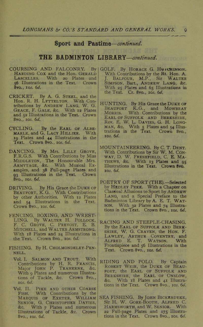 Sport and Pastime—continued. THE BADMINTON LIBRARY—continued. COURSING AND FALCONRY. By Harding Cox and the Hon. Gerald Lascelles. With 20 Plates and 56 Illustrations in the Text. Crown 8vo., 1 or. 6d. CRICKET. By A. G. Steel, and the Hon. R. H. Lyttelton. With Con- tributions by Andrew Lang, W. G. Grace, F. Gale, &c. With 12 Plates and 52 Illustrations in the Text. Crown 8vo., 105. 6d. CYCLING. By the Earl of Albe- marle, and G. Lacy Hillier. With 19 Plates and 44 Illustrations in the Text. Crown 8vo., tor. 6d. DANCING. By Mrs. Lilly Grove, F.R.G.S. With Contributions by Miss Middleton, The Honourable Mrs. Armytage, &c. With Musical Ex- amples, and 38 Full-page Plates and 93 Illustrations in the Text. Crown 8vo., lor. 6d. DRIVING. By His Grace the Duke of Beaufort, K.G. With Contributions by other Authorities. With 12 Plates and 54 Illustrations in the Text. Crown 8vo., 10s. 6d. FENCING, BOXING, AND WREST- LING. By Walter H. Pollock, F. C. Grove, C. Prevost, E. B. Mitchell, and Walter Armstrong. With 18 Plates and 24 Illustrations in the Text. Crown 8vo., 10s. 61i. FISHING. By H. Cholmondeley-Pen- nell. Vol. I. Salmon and Trout. With Contributions by H. R. Francis, Major John P. Traherne, &-c. With 9 Plates and numerous Illustra- tions of Tackle, &c. Crown 8vo., 105. 6d. Vol. II. Pike and other Coarse Fish. With Contributions by the Marquis of Exeter, William Senior, G. Christopher Davies, &c. With 7 Plates and numerous Illustrations of Tackle, &c. Crown 8vo., 105. 6d. GOLF. By Horace G. Huichinson. With Contributions by the Rt. Hon. A. J. Balfour, M.P., Sir Walter Simpson, Bart., Andrew Lang, &c. With 25 Plates and 65 Illustrations in the Text. Cr. 8vo., ioj. 6d. HUNTING. By His Grace the Duke of Beaufort K.G., and Mowbray Morris. With Contributions by the Earl of Suffolk and Berkshire, Rev. E. W. L. Davies, G. H. Long- man, &c. With 5 Plates and 54 Illus- trations in the Text. Crown 8vo., ior. 6d. MOUNTAINEERING. By C. T. Dent. With Contributions by Sir W. M. Con- way, D. W. Freshfield, C. E. Ma- thews, &c. With 13 Plates and 95 Illustrations in the Text. Crown 8vo. 105. 6d. POETRY OF SPORT (THE).—Selected by Hedley Peek. With a Chapter on Classical Allusions to Sport by Andrew Lang, and a Special Preface to the Badminton Library by A. E. T. Wat- son. With 32 Plates and 74 Illustra- tions in the Text. Crown 8vo., icu. 6d. RACING AND STEEPLE-CHASING. By the Earl of Suffolk and Berk- shire, W. G. Craven, the Hon. F. Lawley, Arthur Coventry, and Alfred E. T. Watson. With Frontispiece and 56 Illustrations in the Text. Crown 8vo., 105. 6d. RIDING AND POLO. By Captain Robert Weir, the Duke of Beau- fort, the Earl of Suffolk and Berkshire, the Earl of Onslow, &c. With 18 Plates and 41 Illustra- tions in the Text. Crown 8vo., 105. 6a. SEA FISHING. By John Bickerdyke, Sir H. W. Gore-Booth, Alfred C. FIarmsworth, and W. Senior. With 22 Full-page Plates and 175 Illustra- tions in the Text. Crown 8vo., 105. 6d.