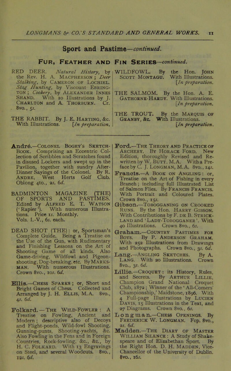 Sport and Pastime—continued. Fur, Feather and Fin Series—continued. RED DEER. Natural History, by the Rev. H. A. Macpherson ; Deer Stalking, by Cameron of Lochiel. Stag Hunting, by Viscount Ebring- ton ; Cookery, by Alexander Innes Shand. With io Illustrations by J. Charlton and A. Thorburn. Cr. 8vo., 5J. THE RABBIT. By J. E. Hasting, &c. With Illustrations. [In preparation. WILDFOWL. By the Hon. John Scott Montagu. With Illustrations. [In preparation. THE SALMOM. By the Hon. A. E. Gathorne-Hardy. With Illustrations. [In preparation. THE TROUT. By the Marquis of Granby, &c. With Illustrations. [In preparation. An dr 6.—Colonel Bogey's Sketch- Book. Comprising an Eccentric Col- lection of Scribbles and Scratches found in disused Lockers and swept up in the Pavilion, together with sundry After- Dinner Sayings of the Colonel. By R. Andre, West Herts Golf Club. Oblong 4to., 2s. 6d. BADMINTON MAGAZINE (THE) OF SPORTS AND PASTIMES. Edited by Alfred E. T. Watson (‘ Rapier ’). With numerous Illustra- tions. Price ir. Monthly. Vols. I.-V., 6s. each. DEAD SHOT (THE): or, Sportsman’s Complete Guide. Being a Treatise on the Use of the Gun, with Rudimentary and Finishing Lessons on the Art of Shooting Game of all kinds. Also Game-driving, Wildfowl and Pigeon- shooting, Dog-breaking, etc. By Marks- man. With numerous Illustrations. Crown 8vo., iat. 6d. Ellis.—Chess Sparks ; or, Short and Bright Games of Chess. Collected and Arranged by J. H. Ellis, M.A. 8vo., 4J. 6d. Folkard. — The Wild-Fowler : A Treatise on Fowling, Ancient and Modem ; descriptive also of Decoys and Flight-ponds, Wild-fowl Shooting, Gunning-punts, Shooting-yachts, &c. Also Fowling in the Fens and in Foreign Countries, Rock-fowling, &c., &c., by H. C. Folkard. With 13 Engravings on Steel, and several Woodcuts. 8vo., ISM. 6d. Ford.—The Theory and Practice of Archery. By Horace Ford. New Edition, thoroughly Revised and Re- written by W. Butt, M.A. With a Pre- face by C. J. Longman, M.A. 8vo., 141. Franols.—A Book on Angling : or, Treatise on the Art of Fishing in every Branch; including full Illustrated List of Salmon Flies. By Francis Francis. With Portrait and Coloured Plates. Crown 8vo., 15s. Gibson.—Tobogganing on Crooked Runs. By the Hon. Harry Gibson. With Contributions by F. de B. Strick- land and ‘Lady-Tobogganer’. With 40 Illustrations. Crown 8vo., 6s. Graham.—Country Pastimes for Boys. By P. Anderson Graham. With 252 Illustrations from Drawings and Photographs. Crown 8vo., y. 6d. Lang.—Angling Sketches. By A. Lang. With 20 Illustrations. Crown 8vo., 3-f. 6d. Lillie.—Croquet : its History, Rules, and Secrets. By Arthur Lillie, Champion Grand National Croquet Club, 1872 ; Winner of the ' All-Comers' Championship,’Maidstone, 1896. With 4 Full-page Illustrations by Lucien Davis, 15 Illustrations in the Text, and 27 Diagrams. Crown 8vo., 6s. Longman.—Chess Openings. By Frederick W. Longman. Fcp. 8vo., is. 6d. Madden.—The Diary of Master William Silence : A Study of Shake- speare and of Elizabethan Sport. By the Right Hon. D. H. Madden, Vice- Chancellor of the University of Dublin. 8vo., i6i.