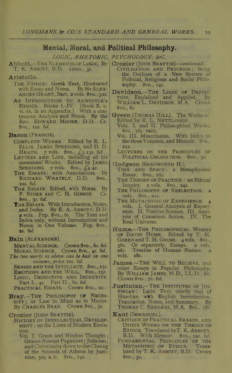Mental, Moral, and Political Philosophy. LOGIC, RHETORIC, Abbott.—The Elements of Logic. By T. K. Abbott, B.D. i2mo., 3s. Aristotle. The Ethics: Greek Text, Illustrated with Essay and Notes. By Sir Alex- ander Grant, Bart. 2vols. 8vo.,32r. An Introduction to Aristotle’s Ethics. Books I.-IV. (Book X. c. vi.-ix. in an Appendix.) With a con- tinuous Analysis and Notes. By the Rev. Edward Moore, D.D. Cr. 8vo., ior. 6d. Bacon (Francis). Complete Works. Edited by R. L. Ellis, James Spedding, and D. D. Heath. 7 vols. 8vo., £3 13s. 6d. Letters and Life, including all his occasional Works. Edited by James Spedding. 7 vols. 8vo., ^4 4J. The Essays : with Annotations. By Richard Whately, D.D. 8vo., ior. 6d. The Essays: Edited, with Notes. By F. Storr and C. H. Gibson. Cr. 8vo., 3s. 6d. The Essays. With Introduction,Notes, and Index. By E. A. Abbott, D.D. 2 vols. Fcp. 8vo.,6j. The Text and Index only, without Introduction and Notes, in One Volume. Fcp. 8vo., as. 6d. Bain (Alexander). Mental Science. Crown 8vo., 6s. 6d. Moral Science. Crown 8vo., 4s. 6d. The two works as above can be had in one volume, price ior. 6d. Senses and the Intellect. 8vo., 13s. Emotions and the Will. 8vo., 151. Logic, Deductive and Inductive. Part I., 4t. Part II., 6s. 6d. Practical Essays. Crown 8vo., 2s. Bray.—The Philosophy of Neces- sity ; or Law in Mind as in Matter. By Charles Bray. Crown 8vo., 5s. Crozier (John Beattie). History of Intellectual Develop- ment : on the Lines of Modern Evolu- tion. Vol. I. Greek and Hindoo Thought; Grseco-Roman Paganism; Judaism; and Christianity down to the Closing of the Schools of Athens by Justi- PSYCHOLOGY, &-C. Crozier (John Beattie)—continued. Civilisation and Progress ; being the Outlines of a New System of Political, Religious and Social Philo- sophy. 8vo., 141. Davidson.—The Logic of Defini- tion, Explained and Applied. , By William L. Davidson, M.A. Crown 8vo., 6s. Green (Thomas Hill). The Works of. Edited by R. L. Nettleship. Vols. I. and II. Philosophical Works. 8vo., ibr. each. Vol. III. Miscellanies. With Index to the three Volumes, and Memoir. 8vo., 2ir. Lectures on the Principles of Political Obligation. 8vo. , 5s. Hodgson (Shadworth H.). Time and Space: a Metaphysical Essay. 8vo., 16 s. The Theory of Practice : an Ethical Inquiry. 2 vols. 8vo., 24s. The Philosophy of Reflection. 2 vols. 8vo., 21s. The Metapiiysic of Experience. 4 vols. I. General Analysis of Experi- ence. II. Positive Science. III. Anal- ysis of Conscious Action. IV. The Real Universe. Hume.—The Philosophical Works of David Hume. Edited by T. H. Green and T. H. Grose. 4V0IS. 8vo., S6r. Or separately, Essays. 2 vols. 28s. Treatise of Human Nature. 2 vols. 28J. James.—The Will to Believe, and other Essays in Popular Philosophy. By William James, M.D., LL.D., &’c. Crown 8vo., 7s. 6d. Justinian.—The Institutes of Jus- tinian : Latin Text, chiefly that of Huschke, with English Introduction, Translation, Notes, and Summary. By Thomas C. Sandars, M.A. 8vo., i8.t. Kant (Immanuel). Critique of Practical Reason, and Other Works on the Theory of Ethics. Translated byT. K. Abbott, B.D. With Memoir. 8vo., 12s. 6d. Fundamental Principles of the Metaphystc of Ethics. Trans- lated by T. K. Abbott, B.D. Crown