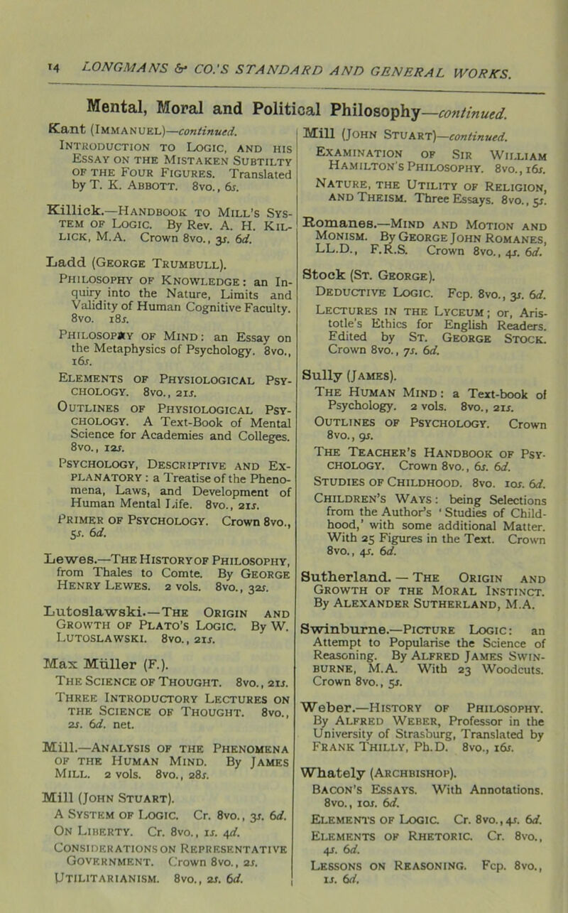 Mental, Moral and Political Philosophy—continued. Kant (Immanuel)— continued. Introduction to Logic, and his Essay on the Mistaken Subtilty of the Four Figures. Translated by T. K. Abbott. 8vo. , 6s. Killick.—Handbook to Mill’s Sys- tem of Logic. By Rev. A. H. Kil- lick, M.A. Crown 8vo., y. 6d. Ladd (George Trumbull). Philosophy of Knowledge : an In- quiry into the Nature, Limits and Validity of Human Cognitive Faculty. 8 vo. i8r. Philosophy of Mind : an Essay on the Metaphysics of Psychology. 8vo., 16s. Elements of Physiological Psy- chology. 8VO., 2IS. Outlines of Physiological Psy- chology. A Text-Book of Mental Science for Academies and Colleges. 8vo., 12s. Psychology, Descriptive and Ex- planatory : a Treatise of the Pheno- mena, Laws, and Development of Human Mental Life. 8vo., 21 s. Primer of Psychology. Crown 8vo., 5s- 6 d. Lewes.—The Historyof Philosophy, from Thales to Comte. By George Henry Lewes. 2 vols. 8vo., 321. Lutoslawski—The Origin and Growth of Plato’s Logic. By W. Lutoslawski. 8vo. , 21s. Max Miiller (F.). The Science of Thought. 8vo. , 214 Three Introductory Lectures on the Science of Thought. 8vo., 21. 6d. net. Mill.—Analysis of the Phenomena of the Human Mind. By James Mill. 2 vols. 8vo., 284 Mill (John Stuart). A System of Logic. Cr. 8vo., y. 6d. On Liberty. Cr. 8vo., 14 4d. Considerations on Representative Government. Crown 8vo., 2s. Utilitarianism. 8vo., 21. 6d. Mill (John Stuart)—continued. Examination of Sir William Hamilton’s Philosophy. 8vo., 16s. Nature, the Utility of Religion, and Theism. Three Essays. 8vo., y. Romanes.—Mind and Motion and Monism. By George John Romanes, LL.D., F.R.S. Crown 8vo., 41. 6d. Stock (St. George). Deductive Logic. Fcp. 8vo., y. 6d. Lectures in the Lyceum; or, Aris- totle’s Ethics for English Readers. Edited by St. George Stock. Crown 8vo., 74 6d. Sully (James). The Human Mind: a Text-book of Psychology. 2 vols. 8vo., 214 Outlines of Psychology. Crown 8vo., 94 The Teacher’s Handbook of Psy- chology. Crown 8vo., 6s. 6d. Studies of Childhood. 8vo. ioa 6d. Children’s Ways : being Selections from the Author’s ‘ Studies of Child- hood,’ with some additional Matter. With 25 Figures in the Text. Crown 8vo., 44 6d. Sutherland. — The Origin and Growth of the Moral Instinct. By Alexander Sutherland, M.A. Swinburne.—Picture Logic : an Attempt to Popularise the Science of Reasoning. By Alfred James Swin- burne, M.A. With 23 Woodcuts. Crown 8vo., 54 Weber.—History of Philosophy. By Alfred Weber, Professor in the University of Strasburg, Translated by Frank Thilly, Pk.D. 8vo., i6a Whately (Archbishop). Bacon’s Essays. With Annotations. 8vo., 1 or. 6d. Elements of Logic. Cr. 8vo., 41. 6d. Elements of Rhetoric. Cr. 8vo., 44 6d. Lessons on Reasoning. Fcp. 8vo., is. 6d.