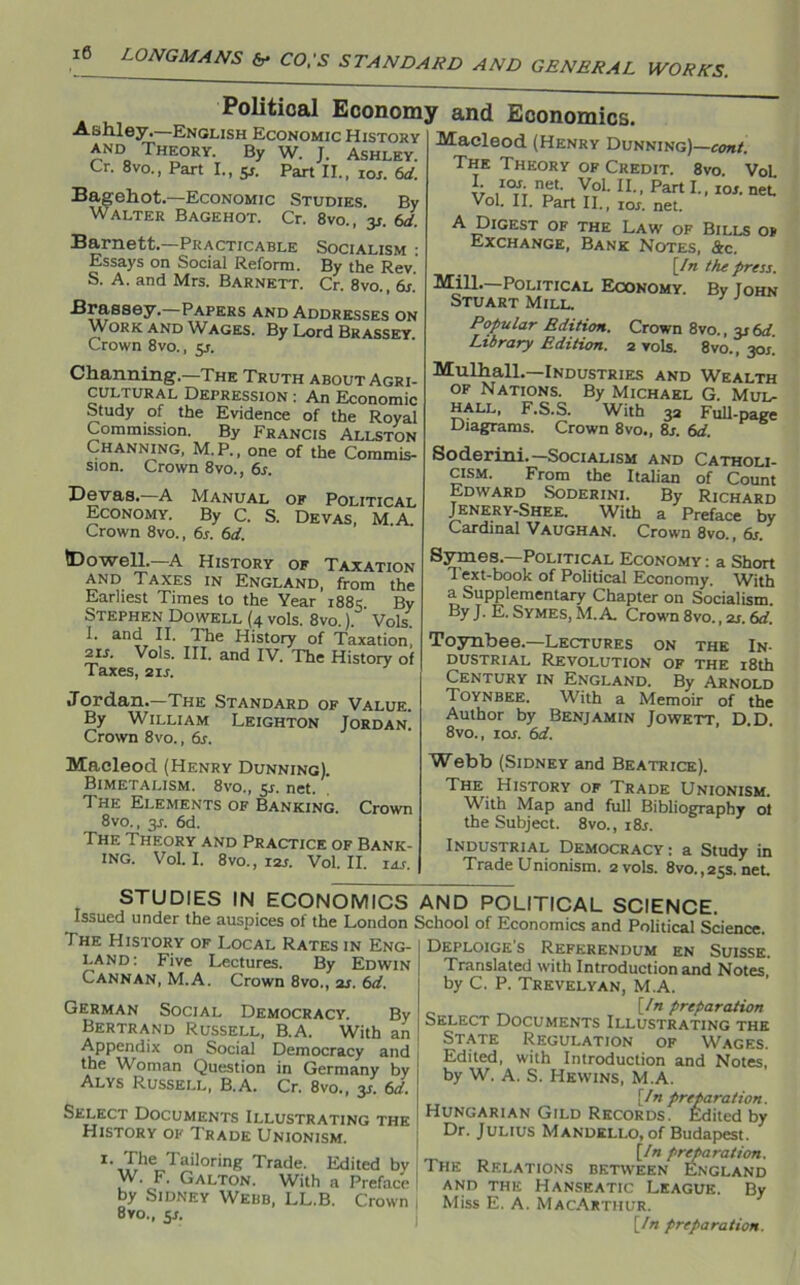 10 LONGMANS &* CO.'S STANDARD AND GENERAL WORKS. Political Economy and Economics. TCU T T -mmr Ashley. English Economic History and Theory. By W. J. Ashley. Cr. 8vo., Part I., y. Part II., ror. 6d. Bagehot.—Economic Studies. By Walter Bagehot. Cr. 8vo., y. 6d. Barnett.—Practicable Socialism • Essays on Social Reform. By the Rev. S. A. and Mrs. Barnett. Cr. 8vo., 6s. Braesiey.—Papers and Addresses on Work and Wages. By Lord Brassey. Crown 8vo., y. Macleod (Henry Dunning)—to*/. The Theory of Credit. 8vo VoL *1 10f- n^t. Vol. II., Part I., ror. net Vol. II. Part II., ior. net. A Digest of the Law of Bills o* Exchange, Bank Notes, &c. [In the press. Mill.—Political Economy. By Iohn Stuart Mill. Popular Edition. Crown 8vo., y6d. Library Edition. 2 vols. 8vo., 30s. Channing.—The Truth about Agri- cultural Depression : An Economic Study of the Evidence of the Royal Commission. By Francis Allston Channing, M.P., one of the Commis- sion. Crown 8vo., 6s. Dev as.—A Manual of Political Economy. By C. S. Devas, MA Crown 8vo., 6s. 6d. Mulhall.—Industries and Wealth of Nations. By Michael G. Mul- hall, F.S.S. With 32 Full-page Diagrams. Crown 8vo., 8j. 6d. Soderini.—Socialism and Catholi- cism. From the Italian of Count Edward Soderini. By Richard Jenery-Shee. With a Preface by Cardinal Vaughan. Crown 8vo., 6s. tDowell.—A History of Taxation and Taxes in England, from the Earliest Times to the Year 1885. By Stephen Dowell (4 vols. 8vo.). Vols. I. and II. The History of Taxation, 2is. Vols. III. and IV. The History of Taxes, 21 s. Jordan.—The Standard of Value. By William Leighton Jordan. Crown 8vo., 6s. Symes.—Political Economy: a Short Text-book of Political Economy. With a Supplementary Chapter on Socialism. By J. E. Symes, M.A. Crown 8vo., 2s. 6d. Toynbee.—Lectures on the In- dustrial Revolution of the 18th Century in England. By Arnold Toynbee. With a Memoir of the Author by Benjamin Jowett, D.D. 8vo., 1 os. 6d. Macleod (Henry Dunning). Bimetalism. 8vo„ 5j. net. The Elements of Banking. Crown 8vo., y. 6d. The Theory and Practice of Bank- ing. Vol. I. 8vo., 12s. Vol. II. IAS. j Webb (Sidney and Beatrice). The History of Trade Unionism. With Map and full Bibliography of the Subject. 8vo., i8r. Industrial Democracy: a Study in Trade Unionism. 2 vols. 8vo., 25s. net. STUDIES IN ECONOMICS AND POLITICAL SCIENCE. Issued under the auspices of the London School of Economics and Political Science. The History of Local Rates in Eng- Deploige's Referendum en Suisse. ™e« L“tures- By Edwin Translated with Introduction and Notes lannan, M.A. Crown 8vo., 2s. 6d. by C. P. Trevelyan, M.A. German Social Democracy. By Bertrand Russell, B.A. With an Appendix on Social Democracy and the Woman Question in Germany by Alys Russell, B.A. Cr. 8vo., y. 6d. Select Documents Illustrating the History of Trade Unionism. The Tailoring Trade. Edited bv W. F. GAlton. With a Preface by Sidney Webb, LL.B. Crown Bvo., 5*. [In preparation Select Documents Illustrating the State Regulation of Wages. Edited, with Introduction and Notes, by W. A. S. I-Iewins, M.A. [In preparation. Hungarian Gild Records. Edited by Dr. Julius Mandello, of Budapest. [In preparation. The Relations between England and the Hanseatic League. By Miss E. A. MacArthur. [In preparation.