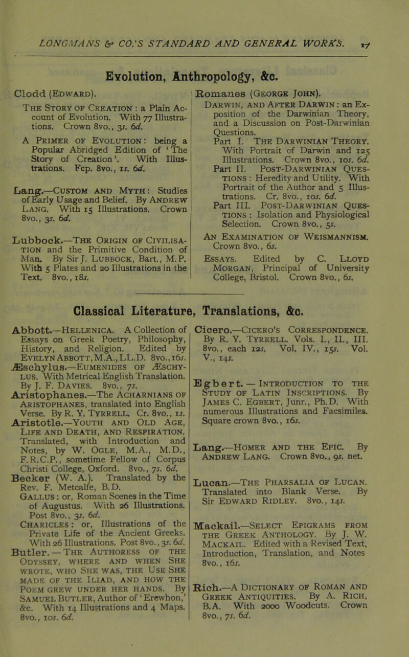 Evolution, Anthropology, &c. Clodd (Edward). The Story of Creation : a Plain Ac- count of Evolution. With 77 Illustra- tions. Crown 8vo., 3*. 6d. A Primer of Evolution: being a Popular Abridged Edition of ‘ The Story of Creation With Illus- trations. Fcp. 8vo., is. 6d. Lang.—Custom and Myth: Studies of Early Usage and Belief. By Andrew Lang. With 15 Illustrations. Crown 8vo., y. (id. Lubbock.—The Origin of Civilisa- tion and the Primitive Condition of Man. By Sir J. Lubbock, Bart., M.P. With 5 Plates and 20 Illustrations in the Text. 8vo., 1 8a Romanes (George John). Darwin, and After Darwin : an Ex- position of the Darwinian Theory, and a Discussion on Post-Darwinian Questions. Part I. The Darwinian Theory. With Portrait of Darwin and 125 Illustrations. Crown 8vo., ior. 61i. Part II. Post-Darwinian Ques- tions : Heredity and Utility. With Portrait of the Author and 5 Illus- trations. Cr. 8vo., 10s. 6d. Part III. Post-Darwinian Ques- tions : Isolation and Physiological Selection. Crown 8vo., 51. An Examination of Weismannism. Crown 8vo., 6s. Essays. Edited by C. Lloyd Morgan, Principal of University College, Bristol. Crown 8vo., 6s. Classical Literature, Translations, &c. Abbott.—Hellenica. A Collection of Essays on Greek Poetry, Philosophy, History, and Religion. Edited by Evelyn Abbott, M.A., LL.D. 8vo.,ids. jEschylus.—Eumenides of ^Eschy- lus. With Metrical English Translation. By J. F. Davies. 8vo. , 7s. Aristophanes.—The Acharnians of Aristophanes, translated into English Verse. By R. Y. Tyrrell. Cr. 8vo., u. Aristotle.—Youth and Old Age, Life and Death, and Respiration. Translated, with Introduction and Notes, by W. Ogle, M.A., M.D., F.R.C.P., sometime Fellow of Corpus Christi College, Oxford. 8vo., 7s. 6d. Becker (W. A.). Translated by the Rev. F. Metcalfe, B.D. Gallus : or, Roman Scenes in the Time of Augustus. With 26 Illustrations. Post 8vo., 3.J. 6d. Charicles : or, Illustrations of the Private Life of the Ancient Greeks. With 26 Illustrations. Post 8vo., 31.6d. Butler. —The Authoress of the Odyssey, where and when She wrote, who She was, the Use She made of the Iliad, and how the Poem grew under her hands. By Samuel Butler, Author of ‘ Erewhon,’ &c. With 14 Illustrations and 4 Maps. Cicero.—Cicero’s Correspondence. By R. Y. Tyrrell. Vols. I., II., III. 8vo., each 12s. Vol. IV., 15s. Vol. V., 14J. Egbert. — Introduction to the Study of Latin Inscriptions. By James C. Egbert, Junr., Ph.D. With numerous Illustrations and Facsimiles. Square crown 8vo., 16s. Lang.—Homer and the Epic. By Andrew Lang. Crown 8vo., 9s. net. Lucan-—The Pharsalia of Lucan. Translated into Blank Verse. By Sir Edward Ridley. 8vo., 14s. Mackail.—Select Epigrams from the Greek Anthology. By J. W. Mackail. Edited with a Revised Text, Introduction, Translation, and Notes 8vo., 16s. Rich.—A Dictionary of Roman and Greek Antiquities. By A. Rich, B.A. With 2000 Woodcuts. Crown