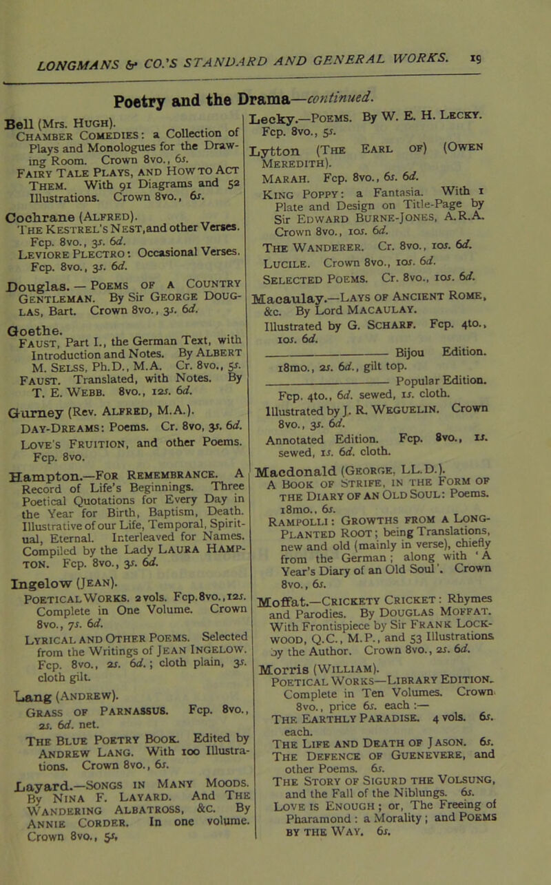 Poetry and the Drama—continued. Lecky.—Poems. By W. E. H. Lecky. Fcp. 8vo., y. Bell (Mrs. Hugh). . Chamber Comedies: a Collection ot Plays and Monologues for the Draw- ing Room. Crown 8vo., 6s. Fairy Tale Plays, and Howto Act Them. With 91 Diagrams and 52 Illustrations. Crown 8vo., 6s. Cochrane (Alfred). The Kestrel's N EST.and other Verses. Fcp. 8vo., y. 6d. Leviore Plectro : Occasional Verses. Fcp. 8vo., 3s. 6d. Douglas. — Poems of a Country Gentleman. By Sir George Doug- las, Bart. Crown 8vo., ss. 6d. Goethe. _ ., Faust, Part I., the German Text, with Introduction and Notes. By Albert M. Selss, Ph.D., M.A. Cr. 8vo.,sr. Faust. Translated, with Notes. By T. E. Webb. 8vo., 12s. 6d. Gurney (Rev. Alfred, M.A.). Day-Dreams: Poems. Cr. 8vo, y. 6d. Love's Fruition, and other Poems. Fcp. 8vo. Hampton.—For Remembrance. A Record of Life’s Beginnings. Three Poetical Quotations for Every Day in the Year for Birth, Baptism, Death. Illustrative of our Life, Temporal, Spirit- ual, Eternal. Interleaved for Names. Compiled by the Lady Laura Hamp- ton. Fcp. 8vo., y. 6d. Ingelow (Jean). Poetical Works. 2vols. Fcp.8vo.,i2r. Complete in One Volume. Crown 8vo., 7s. 6d. Lyrical and Other Poems. Selected from the Writings of Jean Ingelow. Fcp. 8vo., 2s. 6d.\ cloth plain, 31. cloth gilt. Lang (Andrew). Grass of Parnassus. Fcp. 8vo., zs. 6d. net. The Blue Poetry Book. Edited by Andrew Lang. With 100 Illustra- tions. Crown 8vo., 6s. Layard.—Songs in Many Moods. By Nina F. Layard. And The Wandering Albatross, &c. By Annie Corder. In one volume. Crown 8vo., y, Lytton (The Earl of) (Owen Meredith). MarAH. Fcp. 8vo., 6s. 6d. King Poppy: a Fantasia. With 1 Plate and Design on Title-Page by Sir Edward Burne-Jones, A.R.A. Crown 8vo., ior. 6d. The Wanderer. Cr. 8vo., ior. 6d. Lucile. Crown 8vo., 10s. 6d. Selected Poems. Cr. 8vo., ior. 6d. Macaulay—Lays of Ancient Rome, &c. By Lord Macaulay. Illustrated by G. Scharf. Fcp. 4to., 10s. 6d. Bijou Edition. i8mo., 2s. 6d., gilt top. Popular Edition. Fcp. 4to., 6d. sewed, is. cloth. Illustrated by J. R. Weguelin. Crown 8vo., y. 6d. Annotated Edition. Fcp. 8vo., is. sewed, is. 6d. cloth. Macdonald (George, LL.D.). A Book of Strife, in the Form of the Diary of an Old Soul : Poems. i8mo., 6s. Rampolli : Growths from a Long- Planted Root ; being Translations, new and old (mainly in verse), chiefly from the German ; along with ‘ A Year’s Diary of an Old Soul'. Crown 8vo., dr. Moffat.—Crickety Cricket : Rhymes and Parodies. By Douglas Moffat. With Frontispiece by Sir Frank Lock- wood, Q.C., M.P., and S3 Illustrations oy the Author. Crown 8vo., 21. 6d. Morris (William). Poetical Works—Library Edition. Complete in Ten Volumes. Crown. 8vo., price 6r. each :— The Earthly Paradise. 4 vols. dr. each. The Life and Death of J ason. dr. The Defence of Guenevere, and other Poems. 6s. The Story of Sigurd the Volsung, and the Fall of the Niblungs. dr. Love is Enough ; or, The Freeing of Pharamond : a Morality ; and Poems by the Way, dr.