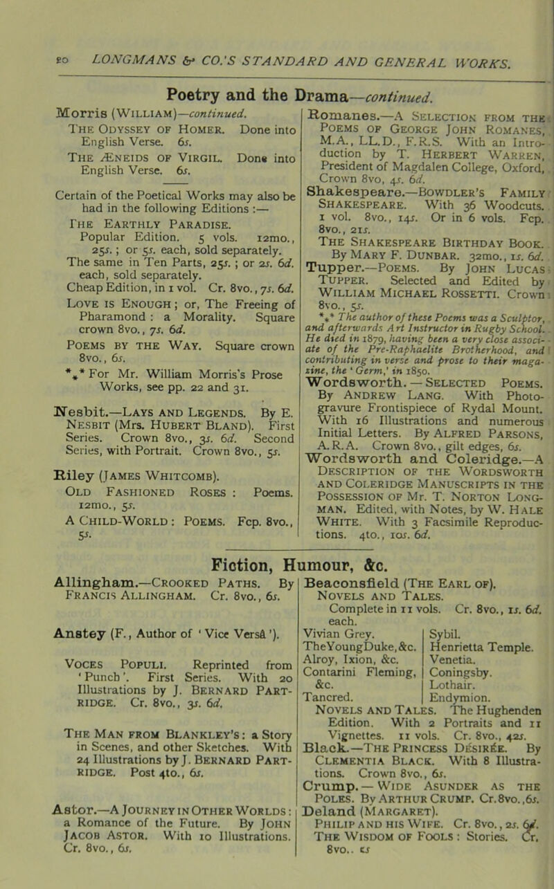 Poetry and the Drama—continued. Morris (William)—continued. The Odyssey of Homer. Done into English Verse. 6s. The ALneids of Virgil. Done into English Verse. 6s. Certain of the Poetical Works may also be had in the following Editions :— The Earthly Paradise. Popular Edition. 5 vols. i2mo., 25s.; or 5_t. each, sold separately. The same in Ten Parts, 251. ; or 2s. 6d. each, sold separately. Cheap Edition, in 1 vol. Cr. 8vo., 7s. 6d. Love is Enough ; or, The Freeing of Pharamond : a Morality. Square crown 8vo., js. 6d. Poems by the Way. Square crown 8vo., 6s. *»* For Mr. William Morris’s Prose Works, see pp. 22 and 31. IsTesbit.—Lays and Legends. By E. Nesbit (Mrs. Hubert Bland). First Series. Crown 8vo., 3.1. 6d. Second Series, with Portrait. Crown 8vo., $s. Riley (James Whitcomb). Old Fashioned Roses : Poems. i2mo., ss. A Child-World : Poems. Fcp. 8vo., S-l Romanes.—A Selection from the Poems of George John Romanes, M.A., LL. D., F.R.S. With an Intro- duction by T. Herbert Warren, President of Magdalen College, Oxford, Crown 8vo, 4s. 6d. Shakespeare.—Bowdler’s Family Shakespeare. With 36 Woodcuts. 1 vol. 8vo., 14s. Or in 6 vols. Fcp. 8vo., 21 s. The Shakespeare Birthday Book. By Mary F. Dunbar. 32010., is. 6d. Tupper.—Poems. By John Lucas Tupper. Selected and Edited by William Michael Rossetti. Crown 8\ o., 5j. *,* The author of these Poems was a Sculptor, and afterwards Art Instructor in Rugby School. He died in 1879, having been a very close associ- ate of the Pre-Raphaelite Brotherhood, and contributing in verse and prose to their maga- zine, the * Germ,’ in 1850. W ords worth. — Selected Poems. By Andrew Lang. With Photo- gravure Frontispiece of Rydal Mount. With 16 Illustrations and numerous Initial Letters. By Alfred Parsons, A.R.A. Crown 8vo., gilt edges, 6s. Wordsworth and Coleridge.—A Description of the Wordsworth and Coleridge Manuscripts in the Possession of Mr. T. Norton Long- man. Edited, with Notes, by W. Hale White. With 3 Facsimile Reproduc- tions. 4to., 1 or. 6d. Fiction, Humour, &c. Allingham.—Crooked Paths. By Francis Allingham. Cr. 8vo., 6s. Anstey (F., Author of 1 Vice Versa ’). Voces Populi. Reprinted from 1 Punch ’. First Series. With 20 Illustrations by J. Bernard Part- ridge. Cr. 8vo., y. 6d. The Man from Blankley’s : a Story in Scenes, and other Sketches. With 24 Illustrations by J. Bernard Part- ridge. Post 4to., 6s. Astor.—A Journey in Other Worlds : a Romance of the Future. By John Jacob Astor. With 10 Illustrations. Cr. 8vo., 6s. Beaconsfield (The Earl of). Novels and Tales. Complete in n vols. Cr. 8vo., is. 6d. each. Vivian Grey. TheYoungDuke, &c. Alroy, Ixion, &c. Contarini Fleming, &c. Tancred. Novels and Tales, Edition. With Sybil. Henrietta Temple. Venetia. Coningsby. Lothair. Endymion. The Hughenden Portraits and n Vignettes. 11 vols. Cr. 8vo., 42s. Black.—The Princess Desiree. By Clementia Black. With 8 Illustra- tions. Crown 8vo., 6r. Crump.— Wide Asunder as the Poles. By Arthur Crump. Cr.8vo. ,6s. Deland (Margaret). Philip and his Wife. Cr. 8vo.,2j, i The Wisdom of Fools : Stories. 8vo.. ts •a