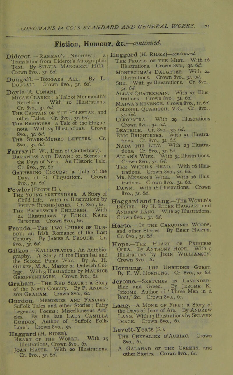 Fiction, Humour, &c.—continued. Diderot.—Rameau’s Nephew: a Translation from Diderot’s Autographic Text. By Sylvia Margaret Hill. Crown 8vo., y. 6d. Dougall.— Beggars All. By L. Dougall. Crown 8vo., y. 6d. Doyle (A. Conan). Micah Clarke : a Tale of Monmouth’s Rebellion. With 10 Illustrations. Cr. 8vo., y. 6d. The Captain of the Polestar, and other Tales. Cr. 8vo., y. 6d. The Refugees : a Tale of the Hugue- nots. With 25 Illustrations. Crown 8vo., 3*. 6d. The Stark-Munro Letters. Cr. 8vo., 3L 6d. Farrar (F. W., Dean of Canterbury). Darkness and Dawn : or, Scenes in the Days of Nero. An Historic Tale. Cr. 8vo., 7s. 61 /. Gathering Clouds : a Tale of the Days of St. Chrysostom. Crown 8vo., 7s. 6d. Fowler (Edith H.). The Young Pretenders. A Story of Child Life. With 12 Illustrations by Philip Burne-Jones. Cr. 8vo., 6s. The Professor’s Children. With 24 Illustrations by Ethel Kate Burgess. Crown 8vo., 6s. Proude.—The Two Chiefs of Dun- boy : an Irish Romance of the Last Century. By James A. Froude. Cr. 8vo., 3L 6d. Gilkea.—Kallistratus : An Autobio- graphy. A Story of the Hannihal and the Second Punic War. By A. H. GiLKES, M.A., Master of Dulwich Col- lege. With 3 Illustrations by Maurice Greiffenhagen. Crown 8vo., 6s. Graham—The Red Scaur : a Story of the North Country. By P. Ander- son Graham. Crown 8vo., 6s. Gurdon.—Memories and Fancies: Suffolk Tales and other Stories ; Fairy Legends ; Poems ; Miscellaneous Arti- cles. By the late Lady Camilla Gurdon, Author of ‘Suffolk Folk- Lore ’. Crown 8vo., 5*. Haggard (H. Rider). Heart of the World. With 15 Illustrations, Crown 8vo., 6s. Joan Haste. With 20 Illustrations. Cr. 8vo., 3.;. 6d. Haggard (H. Rider)—continued. The People of the Mist. With 16 Illustrations. Crown 8vo., y. 6d. Montezuma’s Daughter. W’ith 24 Illustrations. Crown 8vo., y. 6d. She. With 32 Illustrations. Cr. 8vo., y. 6d. Allan Quatermain. With 31 Illus- trations. Crown 8vo., 31. 6d. Maiwa’s Revenge. Crown 8vo., is. 6d. Colonel Quaritch, V.C. Cr. 8vo., 3L 6 d. Cleopatra. With 29 Illustrations Crown 8vo., y. 6d. Beatrice. Cr. 8vo., 3s. 6d. Eric Brighteyes. With 51 Illustra- tions. Cr. 8vo., 3s. 61i. Nada the Lily. With 23 Illustra- tions. Cr. 8vo., y. 6d. Allan’s Wife. With 34 Illustrations. Crown 8vo., y. 6d. The Witch’s Head. With 16 Illus- trations. Crown 8vo., 31. 6d. Mr. Meeson’s Will. With 16 Illus- trations. Crown 8vo., y. 6d. Dawn. With 16 Illustrations. Crown 8vo., 31. 6d. Haggard and Lang.—The World’s Desire. By H. Rider Haggard and Andrew Lang. With 27 Illustrations. Crown 8vo., 3J. 6d. Harte.—In the Carquinez Woods, and other Stories. By Bret Harte. Cr. 8vo., 3.1. 6d. Hope—The Heart of Princess Osra. By Anthony Hope. With 9 Illustrations by John Williamson. Crown 8vo., 6s. Hornung.—The Unbidden Guest. By E. W. Hornung. Cr. 8vo., y. 6d. Jerome.—Sketches in Lavender : Blue and Green. By Jerome K. Jerome, Author of ‘ Three Men in a Boat,’&c. Crown 8vo., 6.r. Lang.—A Monk of Fife : a Story of the Days of Joan of Arc. By Andrew Lang. With 13 Illustrations by Selwyn Image. Crown 8vo., 6s. Levett-Yeats (S.). The Chevalier d’Auriac. Crown 8vo., 6s. A Galahad of the Creeks, and other Stories. Crown 8vo., 6s.