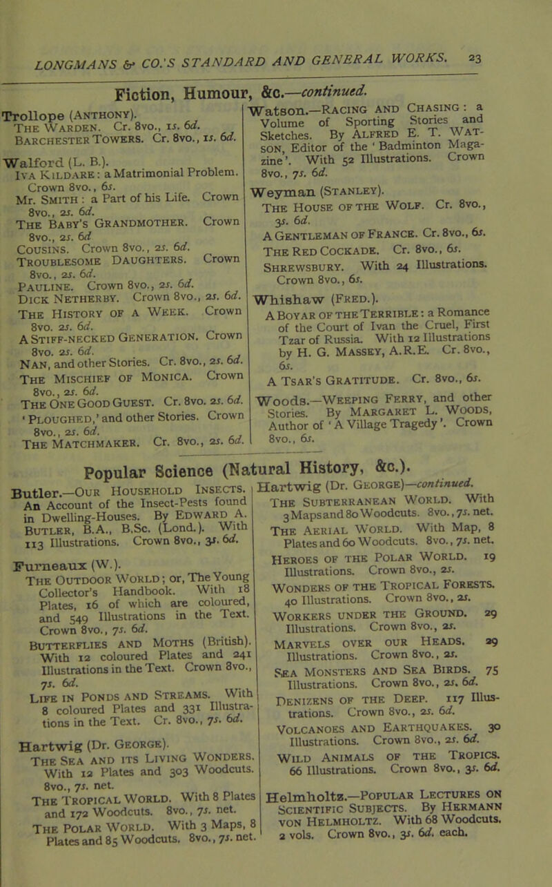 Fiction, Humour, Trollope (Anthony). The Warden. Cr. 8vo., is. 6d. Barchester Towers. Cr. 8vo., is. 6d. Walford (L. B.). Iva Kildare: a Matrimonial Problem. Crown 8vo., 6s. Mr. Smith : a Part of his Life. Crown 8vo., 2s. 6d. The Baby’s Grandmother. Crown 8vo., at. 6d Cousins. Crown 8vo., 2s. 6d. Troublesome Daughters. Crown 8vo., ar. 6d. Pauline. Crown 8vo., 2s. 6d. Dick Netherby. Crown 8vo., 2s. 6d. The History of a Week. Crown 8vo. 2s. 6d. A Stiff-necked Generation. Crown 8vo. as. 6d. Nan, and other Stones. Cr. 8vo., 2r. 6a. The Mischief of Monica. Crown 8vo., 2s. 6d. The One Good Guest. Cr. 8vo. 21. 6d. ' Ploughed,’ and other Stories. Crown 8vo., 2s. 6d. The Matchmaker. Cr. 8vo., 2s. 6a. &C.—continued. Watson—Racing and Chasing: a Volume of Sporting Stories and Sketches. By Alfred E. T. Wat- son, Editor of the ‘ Badminton Maga- zine’. With 52 Illustrations. Crown 8vo., 7s. 6d. Weyman (Stanley). The House of the Wolf. Cr. 8vo., y. 6 d. A Gentleman of France. Cr. 8vo., 6s. The Red Cockade. Cr. 8vo., 6s. Shrewsbury. With 24 Illustrations. Crown 8vo., 6r. Whishaw (Fred.). A Boyar of the Terrible: a Romance of the Court of Ivan the Cruel, First Tzar of Russia. With 12 Illustrations by H. G. Massey, A.R.E. Cr. 8vo., 6s. A Tsar’s Gratitude. Cr. 8vo., 6s. Woods.—Weeping Ferry, and other Stories. By Margaret L. Woods, Author of * A Village Tragedy ’. Crown 8vo., 6s. Popular Science (Natural History, &c.). Hartwig (Dr. George)—continued. Butler.—Our Household Insects. An Account of the Insect-Pests found in Dwelling-Houses. By Edward A. Butler, B.A., B.Sc. (Lond.). With 113 Illustrations. Crown 8vo., y. 6d. Furneaux (W.). The Outdoor World ; or, The Young Collector’s Handbook. With 18 Plates, 16 of which are coloured, and 549 Illustrations in the Text. Crown 8vo., 7s. 6d. Butterflies and Moths (British). With 12 coloured Plates and 241 Illustrations in the Text. Crown 3vo., 71. 6d. Life in Ponds and Streams. With 8 coloured Plates and 331 Illustra- tions in the Text. Cr. 8vo., 7s- Hartwig (Dr. George). The Sea and its Living Wonders. With 12 Plates and 303 Woodcuts. 8vo., 7s. net. The Tropical World. With 8 Plates and 172 Woodcuts. 8vo., 7s. net The Polar World. With 3 Maps, 8 Plates and 85 Woodcuts. 8vo., 7s. net. The Subterranean World. With 3 Maps and 80 Woodcuts. 8vo., 7s. net. The Aerial W’orld. With Map, 8 Plates and 60 Woodcuts. 8 vo., 7s. net. Heroes of the Polar World. 19 Illustrations. Crown 8vo., ar. Wonders of the Tropical Forests. 40 Illustrations. Crown 8vo., is. Workers under the Ground. 29 Illustrations. Crown 8vo., ar. Marvels over our Heads. 29 Illustrations. Crown 8vo., ar. Rea Monsters and Sea Birds. 75 Illustrations. Crown 8vo., ar. 6d. Denizens of the Deep. 117 Illus- trations. Crown 8vo., ar. 6d. Volcanoes and Earthquakes. 30 Illustrations. Crown 8vo., ar. 6d. Wild Animals of the Tropics. 66 Illustrations. Crown 8vo., 3r. 6d. Helmholtz.—Popular Lectures on Scientific Subjects. By Hermann von Helmholtz. With 68 Woodcuts. 2 vols. Crown 8vo., y. 6d. each.