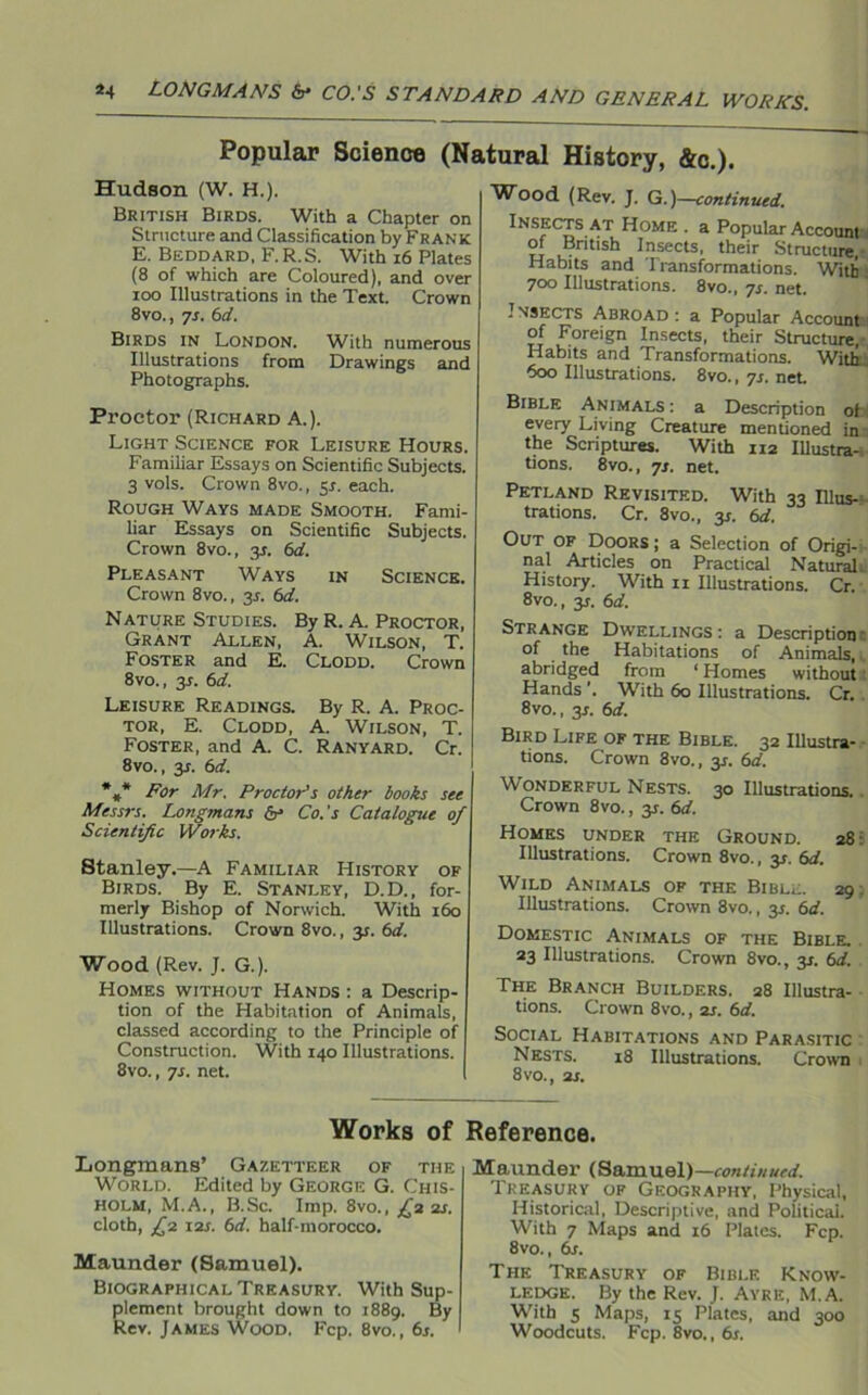 Popular Science (Natural History, &c.). Hudson (W. H.). British Birds. With a Chapter on Structure and Classification by Frank E. Beddard, F.R.S. With 16 Plates (8 of which are Coloured), and over ioo Illustrations in the Text. Crown 8vo., 7s. 6d. Birds in London. With numerous Illustrations from Drawings and Photographs. Proctor (Richard A.). Light Science for Leisure Hours. Familiar Essays on Scientific Subjects. 3 vols. Crown 8vo., 5X. each. Rough Ways made Smooth. Fami- liar Essays on Scientific Subjects. Crown 8vo., y. 6d. Pleasant Ways in Science. Crown 8vo., 3X. 6d. Nature Studies. By R. A. Proctor, Grant Allen, A. Wilson, T. Foster and E. Clodd. Crown 8 vo., 3X. 6d. Leisure Readings. By R. A. Proc- tor, E. Clodd, A. Wilson, T. Foster, and A. C. Ranyard. Cr. 8vo., y. 6d. *** For Mr. Proctor's other books see Messrs. Longmans <5r> Co.'s Catalogue of Scientific Works. Stanley.—A Familiar History of Birds. By E. Stanley, D.D., for- merly Bishop of Norwich. With 160 Illustrations. Crown 8vo., 31. 6d. Wood (Rev. J. G.). Homes without Hands : a Descrip- tion of the Habitation of Animals, classed according to the Principle of Construction. With 140 Illustrations. 8vo., ys. net. Wood (Rev. J. G.)—continued. Insects at Home . a Popular Account-! of British Insects, their Structure, Habits and Transformations. With 700 Illustrations. 8vo., 7s. net. Insects Abroad: a Popular Account of Foreign Insects, their Structure, Habits and Transformations. With 600 Illustrations. 8vo., 7s. net Bible Animals: a Description of every Living Creature mentioned in the Scriptures. With 112 Illustra- tions. 8vo., 7s. net. Petland Revisited. With 33 Illus-- trations. Cr. 8vo., y. 6d. Out of Doors; a Selection of Origi- nal Articles on Practical Natural. History. With 11 Illustrations. Cr. 8vo., y. 6d. Strange Dwellings: a Description of the Habitations of Animals, 1 abridged from ‘ Homes without Hands '. With 60 Illustrations. Cr. 8vo., y. 6d. Bird Life of the Bible. 32 Illustra- tions. Crown 8vo., y. 6d. Wonderful Nests. 30 Illustrations. Crown 8vo., y. 6d. Homes under the Ground. 28 Illustrations. Crown 8vo., 3*. 6d. Wild Animals of the Bible. 29 Illustrations. Crown 8vo., y. 6d. Domestic Animals of the Bible. 23 Illustrations. Crown 8vo., y. 6d. The Branch Builders. 28 Illustra- tions. Crown 8vo., 2s. 6d. Social Habitations and Parasitic Nests. 18 Illustrations. Crown 1 8vo., 2s. Works of Reference. Longmans’ Gazetteer of the World. Edited by George G. Chis- holm, M.A., B.Sc. Imp. 8vo., £2 2s. cloth, £2 12s. 6d. half-morocco. Maunder (Samuel). Biographical Treasury. With Sup- plement brought down to 1889. By Rev. James Wood, Fcp. 8vo., 6s. Maunder (Samuel)—continued. Treasury of Geography, Physical, Historical, Descriptive, and Political. With 7 Maps and 16 Plates. Fcp. 8vo., 6s. The Treasury of Bible Know- ledge. By the Rev. J. Ayre, M.A. With 5 Maps, 15 Plates, and 300 Woodcuts. Fcp. 8vo., 6s.