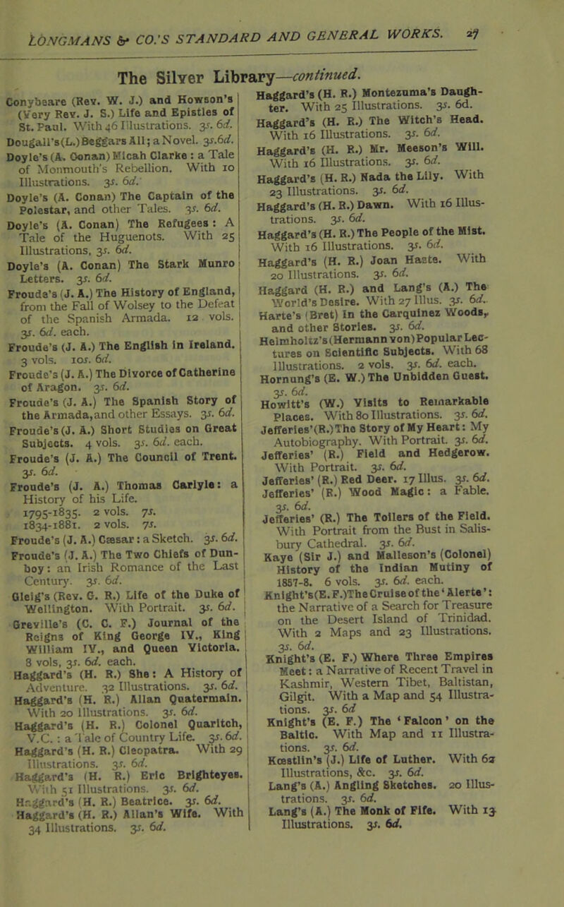 The Silver Library—continued. Conybeare (Rev. W. J.) and Kowson’s (Very Rev. J. S.) Life and Epistles of St. Paul. With 46 Illustrations, y. 6d. Dougall's(L.) Beggars All; a Novel. 3*.6d. Doyle's (A. Oonan) Mlcah Clarke : a Tale of Monmouth's Rebellion. With io Illustrations, y. 6d: Doyle’s (A. Conan) The Captain of the Polcstar, and other Tales, y. 6d. Doyle’s (A. Conan) The Refugees : A Tale of the Huguenots. With 25 Illustrations, 3s. 6d. Doyle’s (A. Conan) The Stark Munro Letters. 3*. 6d. Frouda's (J. A.) The History of England, from the Fall of Wolsey to the Defeat! of the Spanish Armada. 12 vols. ! 31. 6d. each. Froude’s (J. A.) The English in Ireland. 3 vols. 1 or. 6d. Fronde's (J. A.) The Divorce of Catherine of Aragon. 35. 6d. Froude’s (J. A.) The Spanish Story of the Armada,and other Essays. 3r. 6d. Froude’s (J. A.) Short Studies on Great Subjects. 4 vols. 3r. 6d. each. Froude’s (J. A.) The Council of Trent. 3r. 6d. Froude’s (J. A.) Thomas Carlyle: a History of his Life. 1705-1835. 2 vols. 7s. 1834-1881. 2 vols. 7s. Froude’s (J. A.) Ctesar: a Sketch. 3r. 6d. Froude's (J. A.) The Two Chiefs of Dun- boy : an Irish Romance of the Last Century. 3s. 6d. Gleig’s (Rev. G. R.) Life of the Duke of Wellington. With Portrait. 35. 6d. Greville’s (C. C. F.) Journal of the Reigns of King George IY., King William IV., and Queen Victoria. 8 vols, 3r. 6d. each. Haggard’s (H. R.) She: A History of j Adventure. 32 Illustrations, y. 6d. I Haggard’s (H. R.) Allan Quatermain. With 20 Illustrations. 3-t. 6d. Haggard’s (H. R.) Colonel Quarltch, V.C. : a Talc of Country Life. y. 6d. Haggard’s (H. R.) Cleopatra. With 29 Illustrations. 3.?. 6d. Haggard’s (H. R.) Eric Brighteyes. With 51 Illustrations, y. 6d. Haggard’s (H. R.) Beatrice, y. 6d. Haggard’s (H. R.) Allan’s Wife. With 34 Illustrations, y. 6d. Haggard’s (H. R.) Montezuma’s Daugh- ter. With 25 Illustrations. 3s. 6d. Haggard’s (H. R.) The Witch’s Head. With 16 Illustrations. 3*. 6d. Haggard’s (H. R.) Mr. Meeson’s Will. With 16 Illustrations, y. 6d. Haggard’s (H. R.) Nada the Lily. With 23 Illustrations. 3s. i>d. Haggard’s (H. R.) Dawn. With 16 Illus- trations. y. 6 d. Haggard’s (H. R.) The People of the Mist. With 16 Illustrations. 35. 6d. Haggard’s (H. R.) Joan Haste. With 20 Illustrations, y. 6d. Haggard (H. R.) and Lang’s (A.) The World’s Desire. With 27 lllus. y. 6d.. Harte’s (Bret) In the Carquinez Woods,. and other Stories. 35. 6d. Helmholtz’s (Hermann von) Popular Lec- tures on Scientific Subjects. With 68 Illustrations. 2 vols. 3*. 6d. each. Hornung’s (E. W.) The Unbidden Guest. 3J. 6d. Howitt’s (W.) Visits to Remarkable Places. With 80 Illustrations. 3-r. 6d. Jefferies’(R.)Tho Story of My Heart: My Autobiography. With Portrait. 3s. 6d. Jefferies’ (R.) Field and Hedgerow. With Portrait. 3.S. 6d. Jefferies’ (R.) Red Deer. 17 lllus. 3s. 6d. Jefferies’ (R.) Wood Magic: a Fable. 3s. 6d. Jefferies’ (R.) The Toilers of the Field. With Portrait from the Bust in Salis- bury Cathedral. 3J. 6d. Kaye (Sir J.) and Malleson’s (Colonel) History of the Indian Mutiny of 18S7-8. 6 vols. y. 6d. each. Knight’s(E. F.)The Cruise of the ‘ Alerte ’: the Narrative of a Search for Treasure on the Desert Island of Trinidad. With 2 Maps and 23 Illustrations. 3s. 6d. Knight’s (E. F.) Where Three Empires Meet: a Narrative of Recent Travel in Kashmir, Western Tibet, Baltistan, Gilgit. With a Map and 54 Illustra- tions. 3?. 6d Knight’s (E. F.) The ‘Falcon’ on the Baltic. With Map and n Illustra- tions. 3*. 6d. Koestltn’s (J.) Life of Luther. With 63 Illustrations, &c. 3*. 6d. Lang’s (A.) Angling Sketches. 20 Illus- trations. 3T. 6 d. Lang’s (A.) The Monk of Fife. With 13