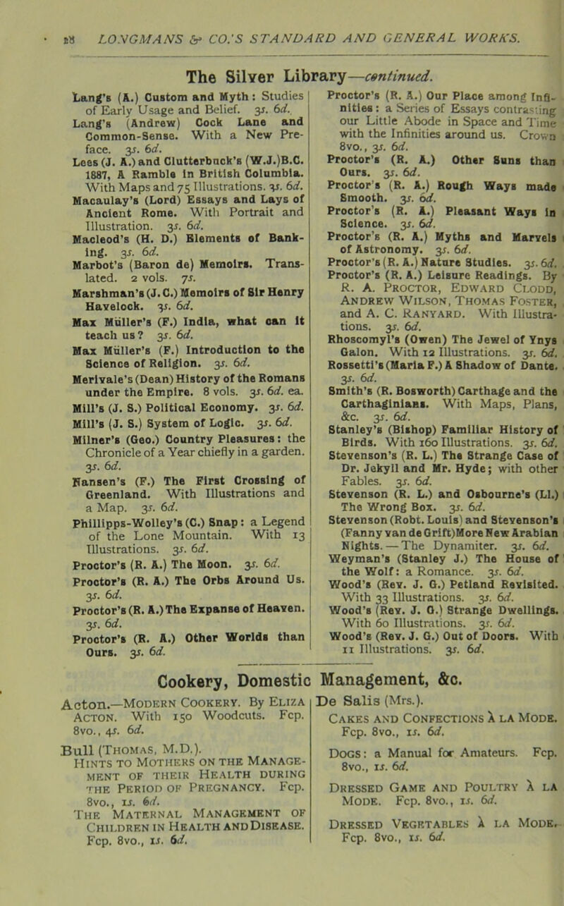 The Silver Library—continued. Lang’s (A.) Custom and Myth : Studies of Early Usage and Belief, 31. 6d. Lang’s (Andrew) Cock Lane and Common-Sense. With a New Pre- face. 31. 6 d. Lees (J. A.) and Clutterback’s (W.J.)B.C. 1887, A Ramble In British Columbia. With Maps and 75 Illustrations, 31. 6rf. Macaulay’s (Lord) Essays and Lays of Ancient Rome. With Portrait and Illustration. 31. 6d. Macleod’s (H. D.) Elements of Bank- ing. 31. 6d. Marbot’s (Baron de) Memoirs. Trans- lated. 2 vols. 71. Marshman’s (J. C.) Memoirs of Sir Henry Havelock, y. 6d. Max Muller’s (F.) India, what can It teach us ? 31. 6d. Max Mtiller’s (F.) Introduction to the Science of Religion. 3*. 6d. Merlvale’s (Dean) History of the Romans under the Empire. 8 vols. 3*. 6d. ea. Mill’s (J. S.) Political Economy. 31. 6d. Mill’s (J. S.) System or Logic, y. 6d. Milner’s (Geo.) Country Pleasures: the Chronicle of a Year chiefly in a garden. 31. 6d. Hansen’s (F.) The First Crossing of Greenland. With Illustrations and a Map. 3*. 6d. Phillipps-Wolley’s (C.) Snap : a Legend of the Lone Mountain. With 13 Illustrations, y. 6d. Proctor’s (R. A.) The Moon. 3*. 6d. Proctor’s (R. A.) The Orbs Around Us. 31. 6d. Proctor’s (R. A.) The Expanse of Heaven. y. 6d. Proctor’s (R. A.) Other Worlds than Ours. y. 6d. Proctor's (R. A.) Our Place among Infi- nities : a Series of Essays contras-ing our Little Abode in Space and Time with the Infinities around us. Crown 8vo., 31. 6d. Proctor’s (R. A.) Other Suns than Ours. 31. 6d. Proctor’s (R. A.) Rough Ways made Smooth, j;. od. Proctor’s (R. A.) Pleasant Ways In Science, y. 6d. Proctor’s (R. A.) Myths and Marvels of Astronomy, y. 6d. Proctor’s (R. A.) Nature Studies. y.6d. Proctor’s (R. A.) Leisure Readings. By R. A. Proctor, Edward Clodd, Andrew Wilson, Thomas Foster, and A. C. Ranyard. With Illustra- tions. 31. 6d. Rhoscomyl’s (Owen) The Jewel of Ynys Galon. With 12 Illustrations, y. 6d. Rossetti’s (Maria F.) A Shadow of Dante. 35. 6d. Smith’s (R. Bosworth) Carthage and the Carthaginians. With Maps, Plans, &c. 31. 6d. Stanley’s (Bishop) Familiar History of Birds. With 160 Illustrations. 3*. 6d. Stevenson’s (R. L.) The Strange Case of Dr. Jekyll and Mr. Hyde; with other Fables. 3*. 6d. Stevenson (R. L.) and Osbourne’s (LI.) The Wrong Box. y. 6d. Stevenson (Robt. Louis) and Stevenson’s (Fanny van de Grift)More New Arabian Nights. — The Dynamiter, y. 6d. Weyman’s (Stanley J.) The House of the Wolf: a Romance. 3*. 6d. Wood’s (Rev. J. G.) Petland Revisited. With 33 Illustrations. 31. 6d. Wood’s (Rev. J. G.) Strange Dwellings. With 60 Illustrations. 31. 6d. Wood’s (Rev. J. G.) Out of Doors. With 11 Illustrations. 31. 6d. Cookery, Domestic Acton.—Modern Cookery. By Eliza Acton. With 150 Woodcuts. Fcp. 8vo., 41. 6d. Bull (Thomas, M.D.). Hints to Mothers on the Manage- ment of their Health during the Period of Pregnancy. Fcp. 8vo., 11. 6(/. The Maternal Management of Children in Health and Disease. Fcp. 8vo., is. 6d. Management, &c. De Salis (Mrs.). Cakes and Confections X la Mode. Fcp. 8vo., ii. 6d. Dogs: a Manual for Amateurs. Fcp. 8vo., 11. 6d. Dressed Game and Poultry X la Mode. Fcp. 8vo., is. 6d. Dressed Vegetables X la Mode, Fcp. 8vo., is. 6d.