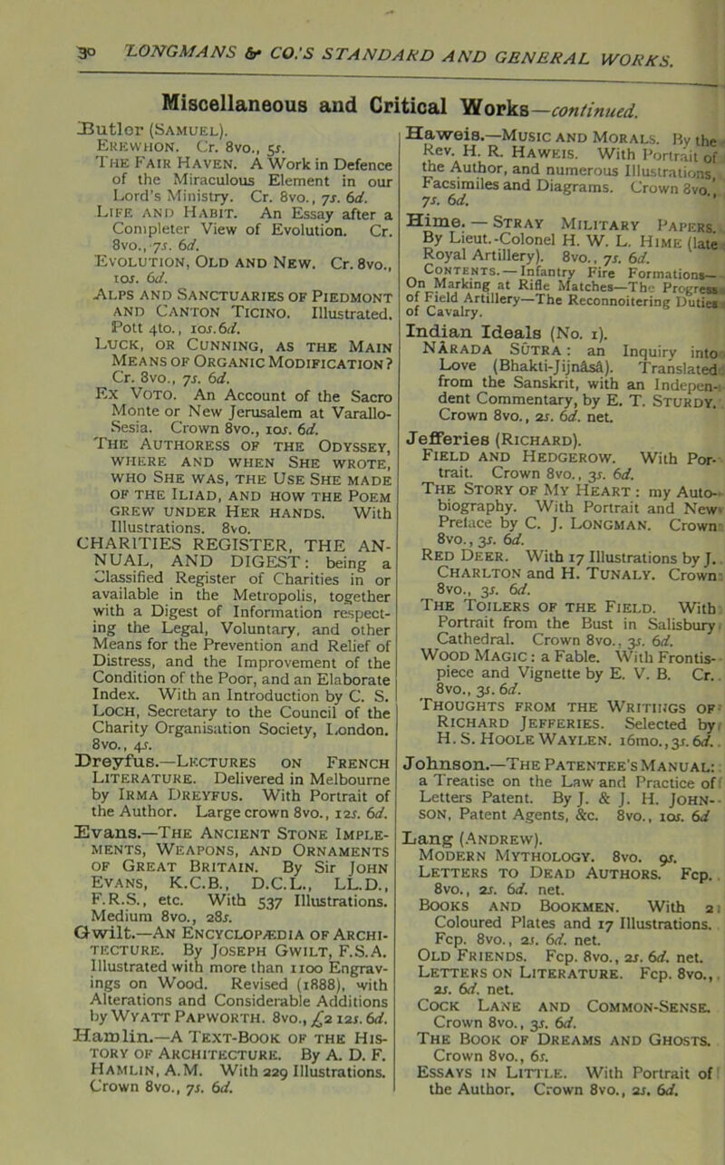 Miscellaneous and Critical JJutler (Samuel). Erewhon. Cr. 8vo., 5*. 'I he Fair Haven. A Work in Defence of the Miraculous Element in our Lord’s Ministry. Cr. 8vo., ys. 6d. Life and Habit. An Essay after a Completer View of Evolution. Cr. 8vo., 7.t. 6d. Evolution, Old and New. Cr. 8vo., tos. 6d. Alps and Sanctuaries of Piedmont and Canton Ticino. Illustrated. Pott 4to., ior. 6d. Luck, or Cunning, as the Main Means of Organic Modification ? Cr. 3vo., ys. 6d. Ex Voto. An Account of the Sacro Monte or New Jerusalem at Varallo- Sesia. Crown 8vo., ror. 6d. The Authoress of the Odyssey, WHERE AND when SHE WROTE, who She was, the Use She made of the Iliad, and how the Poem grew under Her hands. With Illustrations. 8vo. CHARITIES REGISTER, THE AN- NUAL, AND DIGEST: being a Classified Register of Charities in or available in the Metropolis, together with a Digest of Information respect- ing the Legal, Voluntary, and other Means for the Prevention and Relief of Distress, and the Improvement of the Condition of the Poor, and an Elaborate Index. With an Introduction by C. S. Loch, Secretary to the Council of the Charity Organisation Society, London. 8vo., 4?. Dreyfus.—Lectures on French Literature. Delivered in Melbourne by Irma Dreyfus. With Portrait of the Author. Large crown 8vo., 12s. 6d. Evans.—The Ancient Stone Imple- ments, Weapons, and Ornaments of Great Britain. By Sir John Evans, K.C.B., D.C.L., LL.D., F. R.S., etc. With 537 Illustrations. Medium 8vo., 2Sr. Gwilt.—An Encyclopaedia of Archi- tecture. By Joseph Gwilt, F.S.A. Illustrated with more than 1100 Engrav- ings on Wood. Revised (1888), with Alterations and Considerable Additions by Wyatt Papworth. 8vo., £2 12s. 6d. Hamlin.—A Text-Book of the His- tory of Architecture. By A. D. F. Hamlin, A.M. With 229 Illustrations. Crown 8vo., ys. 6d. Works —continued. Haweis.—Music and Morals. By the Rev. H. R. Haweis. With Portrait of the Author, and numerous Illustrations Facsimiles and Diagrams. Crown 3vo ’ ys. 6 d. Hime. — Stray Military Papers By Lieut.-Colonel H. W. L. Hime (late Royal Artillery). 8vo., ys. 6d. Contents. —Infantry Fire Formations- °/VM,a,rk.ln? at Rifle Matches—The Progress °f Field Artillery—The Reconnoitering Duties of Cavalry. Indian Ideals (No. 1). NArada Sutra : an Inquiry into Love (Bhakti-Jijnisd). Translated: from the Sanskrit, with an Indepen-: dent Commentary, by E. T. Sturdy. Crown 8vo., 2s. 6d. net. Jefferies (Richard). Field and Hedgerow. With Por- trait. Crown 8vo., 3*. 6d. The Story of My Heart : my Auto- biography. With Portrait and New' Pretace by C. J. Longman. Crown 8vo., y. 6d. Red Deer. With 17 Illustrations by J. Charlton and H. Tunaly. Crown 8vo., y. 6d. The Toilers of the Field. With Portrait from the Bust in Salisbury Cathedral. Crown 8vo.. y. 6d. Wood Magic : a Fable. With Frontis- piece and Vignette by E. V. B. Cr. 8vo., y. 6d. Thoughts from the Writings of: Richard Jefferies. Selected by, H.S. HooleWaylen. 16mo.,3L 6d. Johnson.—The Patentee’s Manual: a Treatise on the Law and Practice off Letters Patent. By J. & J. H. John- son, Patent Agents, &c. 8vo., 10s. 6d Lang (Andrew). Modern Mythology. 8vo. 9s. Letters to Dead Authors. Fcp. 8vo., 2s. 6d. net. Books and Bookmen. With 2: Coloured Plates and 17 Illustrations. Fcp. 8vo., 2s. 6d. net. Old Friends. Fcp. 8vo., 2s. 6d. net. Letters on Literature. Fcp. 8vo., 2s. 6d. net. Cock Lane and Common-Sense. Crown 8vo., y. 6d. The Book of Dreams and Ghosts. Crown 8vo., 6s. Essays in Little. With Portrait of the Author. Crown 8vo., 2s. 6d.