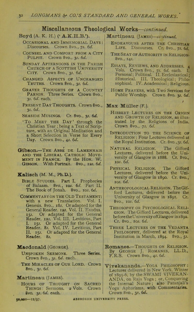 Miscellaneous Theological Works—continued. Boyd (A. K. H.) (‘ A.K.H.B.’). Occasional and Immemorial Days : Discourses. Crown 8vo., 7r. id. Counsel and Comfort from a City Pulpit. Crown 8vo., y. 6d. Sunday Aftf.rnoons in the Parish Church of a Scottish University City. Crown 8vo., 35. 6d. Changed Aspects of Unchanged Truths. Crown 8vo., y. 6d. Graver Thoughts of a Country Parson. Three Series. Crown 8vo., 3*. 6d. each. Present Day Thoughts. Crown 8vo., y. 6d. Seaside Musings. Cr. 8vo,, y. 6d. ‘To Meet the Day’ through the Christian Year ; being a Text of Scrip- ture, with an Original Meditation and a Short Selection in Verse for Every- Day. Crown 8vo., 4r. 6d. i Gibson.—The Abbe de Lamennais and the Liberal Catholic Move- ment in France. By the Hon. W. Gibson. With Portrait. 8vo., 12s. 6d. Kaliscb (M. M„ Ph.D.). Bible Studies. Part I. Prophecies of Balaam. 8vo., 10r. 6d. Part II. The Book of Jonah. 8vo., 10s. id. Commentary on the Old Testament: with a new Translation. Vol. I. Genesis. 8vo., i8r. Or adapted for the General Reader. 12r. Vol. II. Exodus. ly. Or adapted for the General Reader. 12s. Vol. III. Leviticus, Part I. 15s. Or adapted for the General Reader. 8s. Vol. IV. Leviticus, Part II. 15J. Or adapted for the General Reader. 8r. Macdonald (George). Unspoken Sermons. Three Series. Crown 8vo., y. 6d. each. The Miracles of Our Lord. Crown 8vo., y. 6d. Martineau (James). Hours of Thought on Sacred Things : Sermons. 2 Vols. Crown 8vo. y. id. each. 50,000—12/97. Martineau (James)—a .tinned. Endeavours after the Christian Life. Discourses. Cr. 8vo., 7r. 6d. The Seat of Authority in Religion. 8vo., 14r. Essays, Reviews, and Addresses. 4 Vols. Crown 8vo., 7s. id. each. I. Personal; Political. II. Ecclesiastical; Historical. III. Theological; Philo- sophical. IV. Academical; Religious. Home Prayers, with Two Services for Public Worship. Crown 8vo. 31. id. Max Muller (F.). Hibbert Lectures on the Origin and Growth of Religion, as illus- trated by the Religions of India. Crown 8vo., 7s. id. Introduction to the Science of Religion : Four Lectures delivered at the Royal Institution. Cr. 8vo. ,3^. id. Natural Religion. The Gifford Lectures, delivered before the Uni- versity of Glasgow in 1888. Cr. 8vo., ior. id. Physical Religion. The Gifford Lectures, delivered before the Uni- versity of Glasgow in 1890. Cr. 8vo., 1 or. id. Anthropological Religion. The Gif- ford Lectures, delivered before the University of Glasgow in 1891. Cr. 8vo., ior. id. Theosophy or Psychological Reli- gion. The Gifford Lectures, delivered before theUniversityofGlasgow'ini892. Cr. 8vo., ior. id. Three Lectures on the Vedanta Philosophy, delivered at the Royal Institution in March, 1894. 8vo., sr. Romanes.—Thoughts on Religion. By George J. Romanes, LL.D., F. R.S. Crown 8vo., 4r. id. Vivekananda.—Yoga Philosophy : Lectures delivered in New York, Winter of 1895-6, by theSWAMI VIVEKAN- ANDA, on Raja Yoga ; or, Conquering the Internal Nature ; also Patanjali’s Yoga Aphorisms, with Commentaries. Crown 8vo., 3T. id. ABERDEEN UNIVERSITY PRESS.