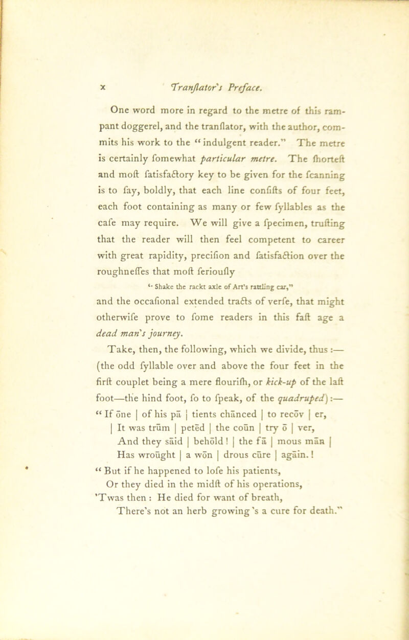 One word more in regard to the metre of this ram- pant doggerel, and the tranflator, with the author, com- mits his work to the “ indulgent reader.” The metre is certainly fomewhat particular metre. The fhorteft and moft fatisfaftory key to be given for the fcanning is to fay, boldly, that each line confifts of four feet, each foot containing as many or few fyllables as the cafe may require. We will give a fpecimen, trufting that the reader will then feel competent to career with great rapidity, precifion and fatisfa&ion over the roughnefles that moft ferioufty *• Shake the rackt axle of Art’s rattling car,M and the occafional extended trafts of verfe, that might otherwife prove to fome readers in this fall age a de ad man's journey. Take, then, the following, which we divide, thus :— (the odd fyllable over and above the four feet in the firft Couplet being a mere flourifti, or kick-up of the laft foot—the hind foot, fo to fpeak, of the quadruped):— “ If öne | of his pä | tients chänced | to recöv | er, | It was trüm | peted | the coün | try 5 | ver. And they säid | behöld! | the fä | mous man [ Has wroüght | a wön | drous eure | agäin.! “ But if he happened to lofe his patients, Or they died in the midft of his operations, ’Twas then : He died for want of breath, There’s not an herb growing's a eure for death.