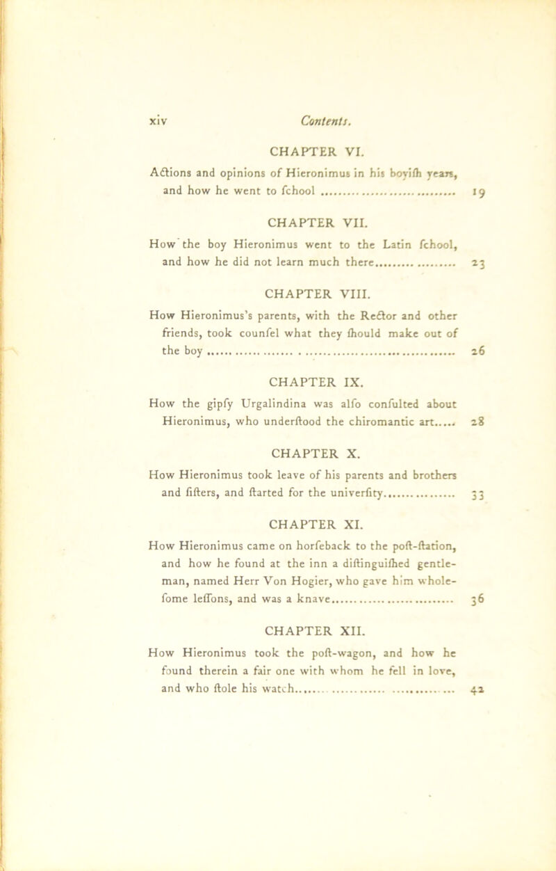 CHAPTER VI. Adlions and opinions of Hieronimus in his boyifli years, and how he went to fchool 19 CHAPTER VII. How the boy Hieronimus went to the Latin fchool, and how he did not learn much there 23 CHAPTER VIII. How Hieronimus’s parents, with the Reftor and other friends, took counfel what they fhould make out of the boy 26 CHAPTER IX. How the gipfy Urgalindina was alfo confulted about Hieronimus, who underftood the Chiromantie art 28 CHAPTER X. How Hieronimus took leave of his parents and brothers and fifters, and ftarted for the univerfity 33 CHAPTER XI. How Hieronimus came on horfeback to the poft-ftation, and how he found at the inn a diftinguilhed gentle- man, named Herr Von Hogier, who gave him whole- fome leffons, and was a knave 36 CHAPTER XII. How Hieronimus took the poft-wagon, and how he found therein a fair one with whom he feil in love, and who ftole his watch 42