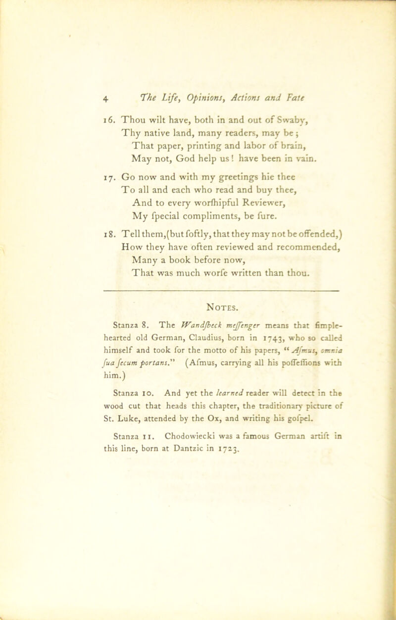 16. Thou wilt have, both in and out of Swaby, Thy native land, many readers, may be; That paper, printing and labor of brain, May not, God help us! have been in vain. 17. Go now and with my greetings hie thee To all and each who read and buy thee, And to every worfhipful Reviewer, My fpecial compliments, be fure. 18. Teil them,(but foftly, that they may not be offended,) How they have often reviewed and recommended, Many a book before now, That was much worfe written than thou. Notes. Stanza 8. The Wandfljcck mejfenger means that fimple- hearted old German, Claudius, born in 1743, who so caUed himself and took for the motto of his papers, “ sifrr.us, orr.r.ia fua fccum portans. (Afmus, carrying all his pofleffions with him.) Stanza IO. And yet the learned reader will detect in the wood cut that heads this chapter, the traditionarv picture of St. Luke, attended by the Ox, and writing his gol'pel. Stanza 11. Chodowiecki was a famous German artift in this line, born at Dantzic in 1723.