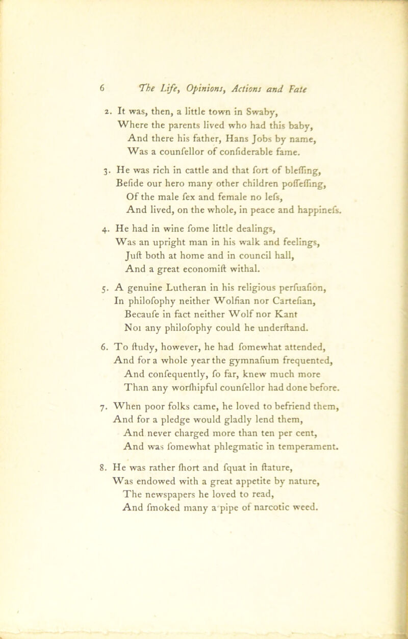 2. It was, then, a little town in Swaby, Where the parents lived who had this baby, And there his father, Hans Jobs by name, Was a counfellor of confiderable fame. 3. He was rieh in cattle and that fort of bleffing, Befide our hero many other children poffefling, Of the male fex and female no lefs, And lived, on the whole, in peace and happinefs. 4. He had in wine fome little dealings, Was an upright man in his walk and feelings, Juft both at home and in council hall, And a great economift withal. 5. A genuine Lutheran in his religious perfuafion, In philofophy neither Wolfian nor Cartefian, Becaufe in fact neither Wolf nor Kant N01 any philofophy could he underftand. 6. To ftudy, however, he had fomewhat attended, And for a whole year the gymnafium frequented, And confequently, fo far, knew much more Than any worlhipful counfellor had done before. 7. When poor folks came, he loved to befriend them, And for a pledge would gladly lend them, And never charged more than ten per Cent, And was fomewhat phlegmatic in temperament. 8. He was rather (hört and fquat in ftature, Was endowed with a great appetite by nature, The newspapers he loved to read, And fmoked many a pipe ot narcotic weed.