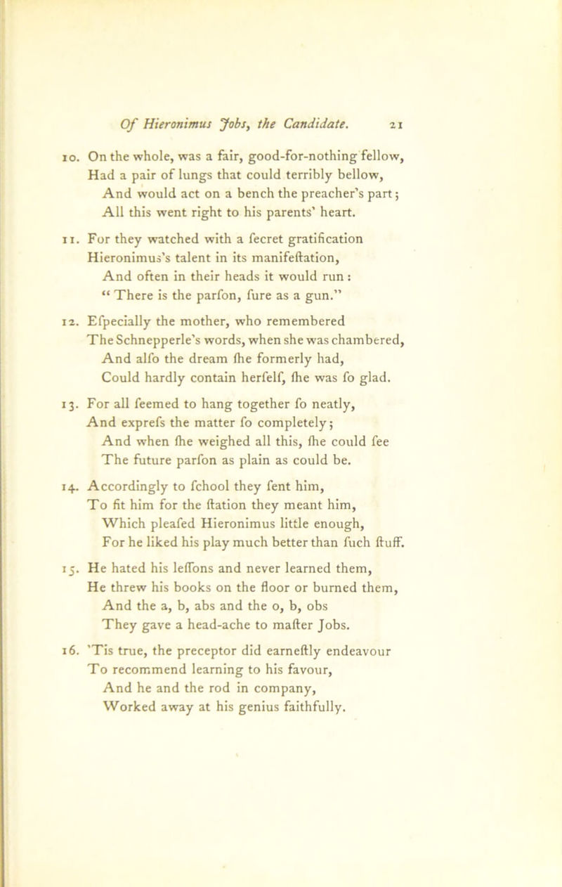 10. On the whole, was a fair, good-for-nothing fellow, Had a pair of lungs that could terribly bellow, And would act on a bench the preacher’s part; All thls went right to his parents’ heart. 11. For they watched with a fecret gratification Hieronimus’s talent in its manifeftation, And often in their heads it would run: “ There is the parfon, fure as a gun.” 12. Efpecially the mother, who remembered The Schnepperle’s words, when she was chambered, And alfo the dream (he formerly had, Could hardly contain herfelf, flie was fo glad. 13. For all feemed to hang together fo neatly, And exprefs the matter fo completely; And when (he weighed all this, (he could fee The future parfon as plain as could be. 14. Accordingly to fchool they fent him, To fit him for the ftation they meant him, Which pleafed Hieronimus little enough, For he liked his play much better than fuch ftuff. 15. He hated his leffons and never learned them, He threw his books on the floor or bumed them, And the a, b, abs and the o, b, obs They gave a head-ache to mafter Jobs. 16. ’Tis true, the preceptor did earneftly endeavour To recommend learning to his favour, And he and the rod in Company, Worked away at his genius faithfully.