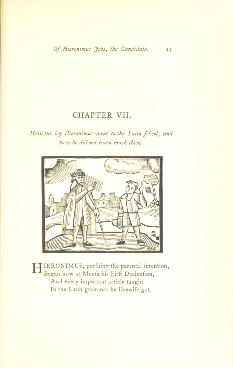 CHAPTER VII. Hozv the boy Hieronimus nvent to the Latin fchool, and hozv he did not learn much there. T_J IERONIMUS, purfuing the parental intention, Began now at Menfa his Firft Declenfion, And every important article taught In the Latin grammar he likewife got.