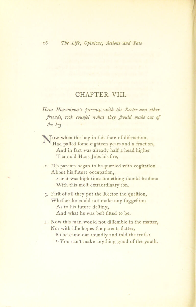 CHAPTER VIII. Ho-tjj Hieronimus's parents, nvith the Rector and other friends, took counfel nxihat they fttould make out of the boy. ' \Tow when the boy in this ftate of diftraction, x ~ Had paffed fome eighteen years and a fraction, And in fact was already half a head higher Than old Hans Jobs his fire, 2. His parents began to be puzzled with cogitation About his future occupation, For it was high time fomething (hould be done With this moft extraordinary fon. 3. Firft of all they put the Rector the queftion, Whether he could not make any fuggeftion As to his future deftiny, And what he was bell fitted to be. 4. Now this man would not dilfemble in the matter, Nor with idle hopes the parents flauer, So he came out roundly and told the truth: “ You can't make anything good of the youth.