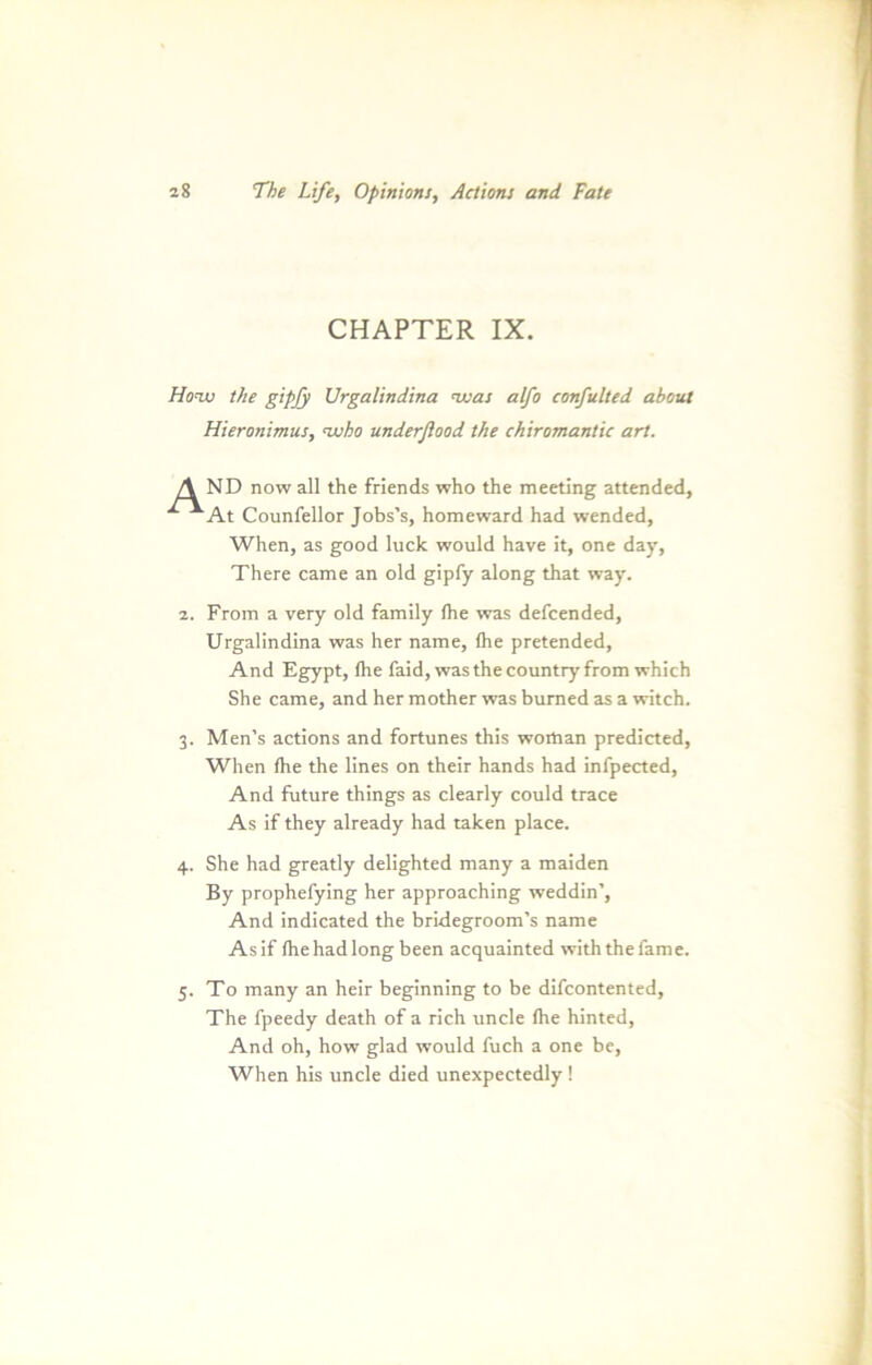 CHAPTER IX. Honv the gipjy Urgalindina nvas alfo confulted about Hieronimiu, nvho underßood the Chiromantie art. A ND now all the friends who the meeting attended, x ^At Counfellor Jobs’s, homeward had wended, When, as good luck would have it, one day, There came an old gipfy along that way. 2. From a very old family (he was defeended, Urgalindina was her name, (he pretended, And Egypt, (he faid, was the country from which She came, and her mother was bumed as a witch. 3. Men’s actions and fortunes this woiöan predicted, When (he the lines on their hands had infpected, And future things as clearly could trace As if they already had taken place. 4. She had greatly delighted many a maiden By prophefying her approaching weddin’, And indicated the bridegroom’s name Asif (hehadlong been acquainted withthefame. 5. To many an heir beginning to be difcontented, The fpeedy death of a rieh uncle (he hinted, And oh, how glad would fuch a one be, When his uncle died unexpectedly !