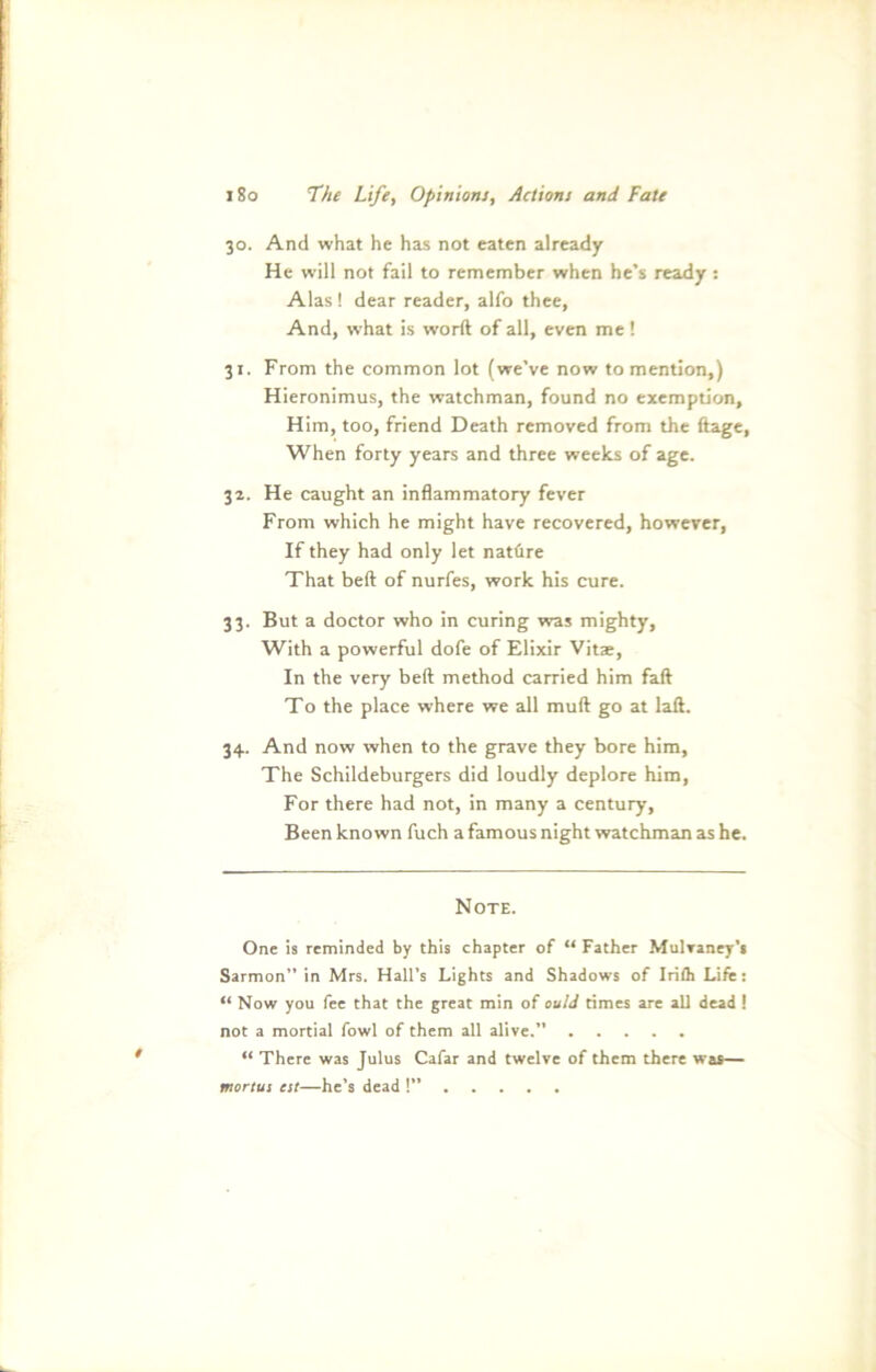 30. And what he has not eaten already He will not fail to remember when he’s ready : Alas ! dear reader, alfo thee, And, what is worft of all, even me! 31. From the common lot (we’ve now to mention,) Hieronimus, the watchman, found no exemption, Him, too, friend Death removed from the ftage, When forty years and three weeks of age. 32. He caught an inflammatory fever From which he might have recovered, however, If they had only let natüre That beft of nurfes, work his eure. 33. But a doctor who in curing was mighty, With a powerful dofe of Elixir Vitae, In the very beft method carried him faft To the place where we all muft go at laft. 34. And now when to the grave they bore him, The Schildeburgers did loudly deplore him, For there had not, in many a Century, Been kno wn fuch a famous night watchman as he. Note. One is reminded by this chapter of “ Father Mulraney’s Sarmon” in Mrs. Hall’s Lights and Shadows of Irifh Life: “ Now you fee that the great min of ouId times are all dead ! not a mortial fowl of them all alive. “ There was Julus Cafar and twelve of them there was— mortui eit—he’s dead !”