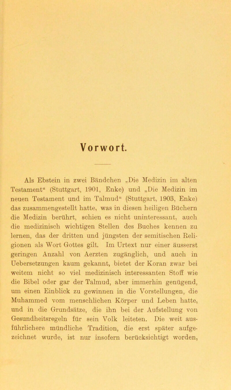 Vorwort. Als Ebstein in zwei Bändchen ,,Die Medizin im alten Testament“ (Stuttgart, 1901, Enke) und „Die Medizin im neuen Testament und im Talmud“ (Stuttgart, 1903, Enke) das zusammengestellt hatte, was in diesen heiligen Büchern die Medizin berührt, schien es nicht uninteressant, auch die medizinisch wichtigen Stellen des Buches kennen zu lernen, das der dritten und jüngsten der semitischen Reli- gionen als Wort Gottes gilt. Im Urtext nur einer äusserst geringen Anzahl von Aerzten zugänglich, und auch in Uebersetzungen kaum gekannt, bietet der Koran zwar bei weitem nicht so viel medizinisch interessanten Stoff wie die Bibel oder gar der Talmud, aber immerhin genügend, um einen Einblick zu gewinnen in die Vorstellungen, die Muhammed vom menschlichen Körper und Leben hatte, und in die Grundsätze, die ihn bei der Aufstellung von Gesundheitsregeln für sein Volk leiteten. Die weit aus- führlichere mündliche Tradition, die erst später aufge- zeichnet wurde, ist nur insofern berücksichtigt worden,