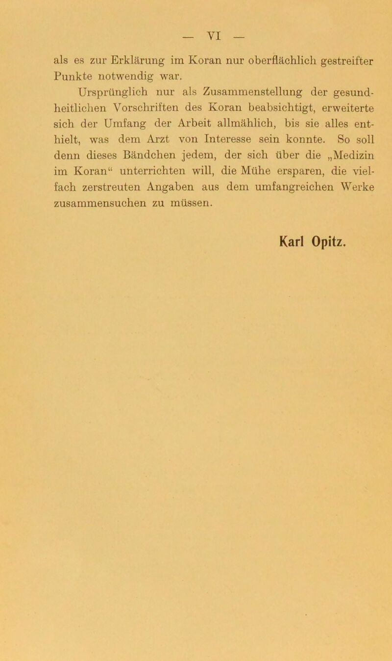 als es zur Erklärung im Koran nur oberflächlich gestreifter Punkte notwendig war. Ursprünglich nur als Zusammenstellung der gesund- heitlichen Vorschriften des Koran beabsichtigt, erweiterte sich der Umfang der Arbeit allmählich, bis sie alles ent- hielt, was dem Arzt von Interesse sein konnte. So soll denn dieses Bändchen jedem, der sich über die „Medizin im Koran“ unterrichten will, die Mühe ersparen, die viel- fach zerstreuten Angaben aus dem umfangreichen Werke zusammensuchen zu müssen. Karl Opitz.