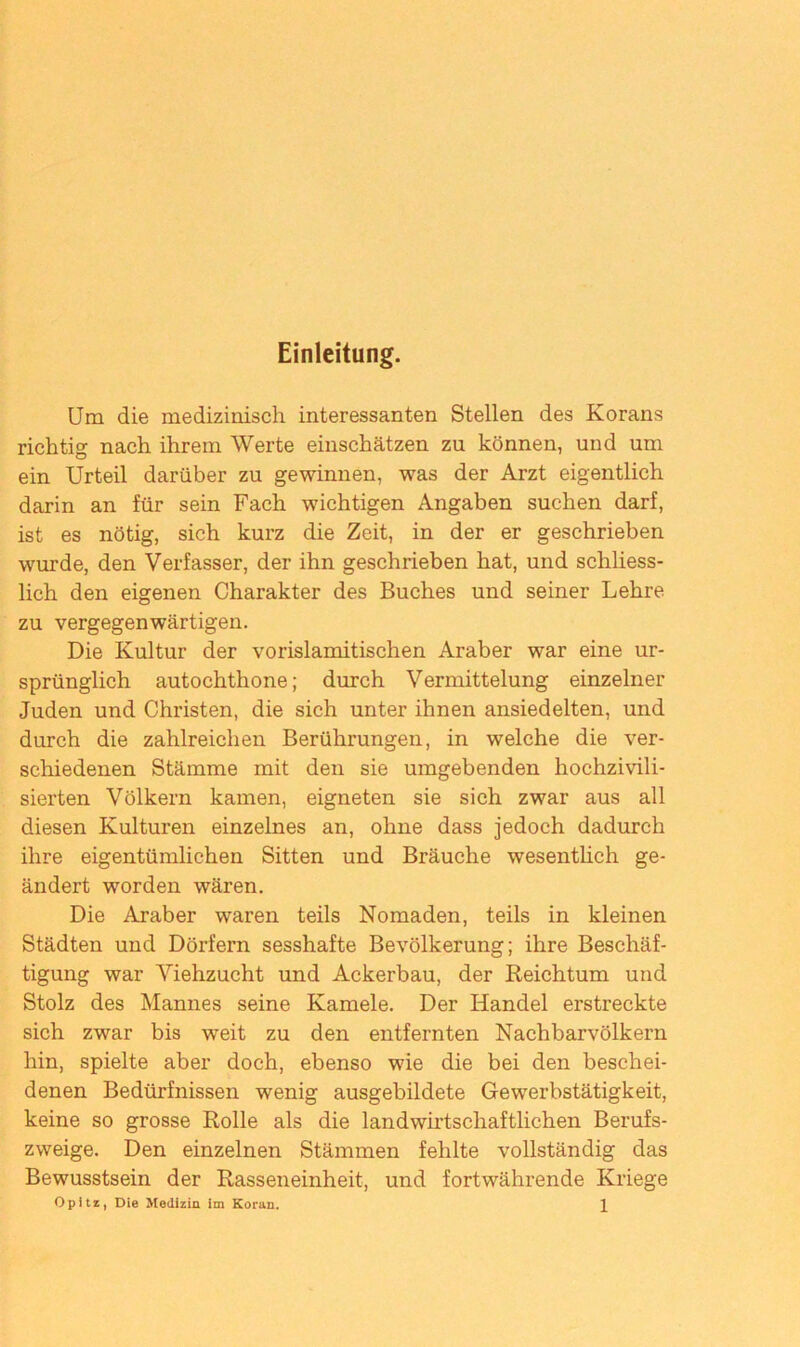 Einleitung. Um die medizinisch interessanten Stellen des Korans richtig nach ihrem Werte einschätzen zu können, und um ein Urteil darüber zu gewinnen, was der Arzt eigentlich darin an für sein Fach wichtigen Angaben suchen darf, ist es nötig, sich kurz die Zeit, in der er geschrieben wurde, den Verfasser, der ihn geschrieben hat, und schliess- lich den eigenen Charakter des Buches und seiner Lehre zu vergegenwärtigen. Die Kultur der vorislamitischen Araber war eine ur- sprünglich autochthone; durch Vermittelung einzelner Juden und Christen, die sich unter ihnen ansiedelten, und durch die zahlreichen Berührungen, in welche die ver- schiedenen Stämme mit den sie umgebenden hochzivili- sierten Völkern kamen, eigneten sie sich zwar aus all diesen Kulturen einzelnes an, ohne dass jedoch dadurch ihre eigentümlichen Sitten und Bräuche wesentlich ge- ändert worden wären. Die Araber waren teils Nomaden, teils in kleinen Städten und Dörfern sesshafte Bevölkerung; ihre Beschäf- tigung war Viehzucht und Ackerbau, der Reichtum und Stolz des Mannes seine Kamele. Der Handel erstreckte sich zwar bis weit zu den entfernten Nachbarvölkern hin, spielte aber doch, ebenso wie die bei den beschei- denen Bedürfnissen wenig ausgebildete Gewerbstätigkeit, keine so grosse Rolle als die landwirtschaftlichen Berufs- zweige. Den einzelnen Stämmen fehlte vollständig das Bewusstsein der Rasseneinheit, und fortwährende Kriege