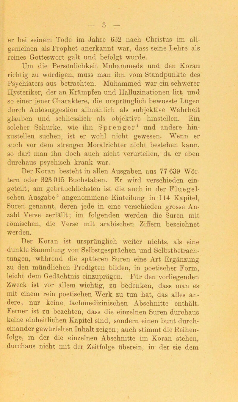 gemeinen als Prophet anerkannt war, dass seine Lehre als reines Gotteswort galt und befolgt wurde. Um die Persönlichkeit Muhammeds und den Koran richtig zu würdigen, muss man ihn vom Standpunkte des Psychiaters aus betrachten. Muhammed war ein schwerer Hysteriker, der an Krämpfen und Halluzinationen litt, und so einer jener Charaktere, die ursprünglich bewusste Lügen durch Autosuggestion allmählich als subjektive Wahrheit glauben und schliesslich als objektive hinstellen. Ein solcher Schurke, wie ihn Sprenger1 und andere hin- zustellen suchen, ist er wohl nicht gewesen. Wenn er auch vor dem strengen Moralrichter nicht bestehen kann, so darf man ihn doch auch nicht verurteilen, da er eben durchaus psychisch krank war. Der Koran besteht in allen Ausgaben aus 77 639 Wör- tern oder 323 015 Buchstaben. Er wird verschieden ein- geteilt; am gebräuchlichsten ist die auch in der Fluegel- schen Ausgabe2 angenommene Einteilung in 114 Kapitel, Suren genannt, deren jede in eine verschieden grosse An- zahl Verse zerfällt; im folgenden werden die Suren mit römischen, die Verse mit arabischen Ziffern bezeichnet werden. Der Koran ist ursprünglich weiter nichts, als eine dunkle Sammlung von Selbstgesprächen und Selbstbetrach- tungen, während die späteren Suren eine Art Ergänzung zu den mündlichen Predigten bilden, in poetischer Form, leicht dem Gedächtnis einzuprägen. Für den vorliegenden Zweck ist vor allem wichtig, zu bedenken, dass man es mit einem rein poetischen Werk zu tun hat, das alles an- dere, nur keine fachmedizinischen Abschnitte enthält. Ferner ist zu beachten, dass die einzelnen Suren durchaus keine einheitlichen Kapitel sind, sondern einen bunt durch- einander gewürfelten Inhalt zeigen; auch stimmt die Reihen- folge, in der die einzelnen Abschnitte im Koran stehen, durchaus nicht mit der Zeitfolge überein, in der sie dem