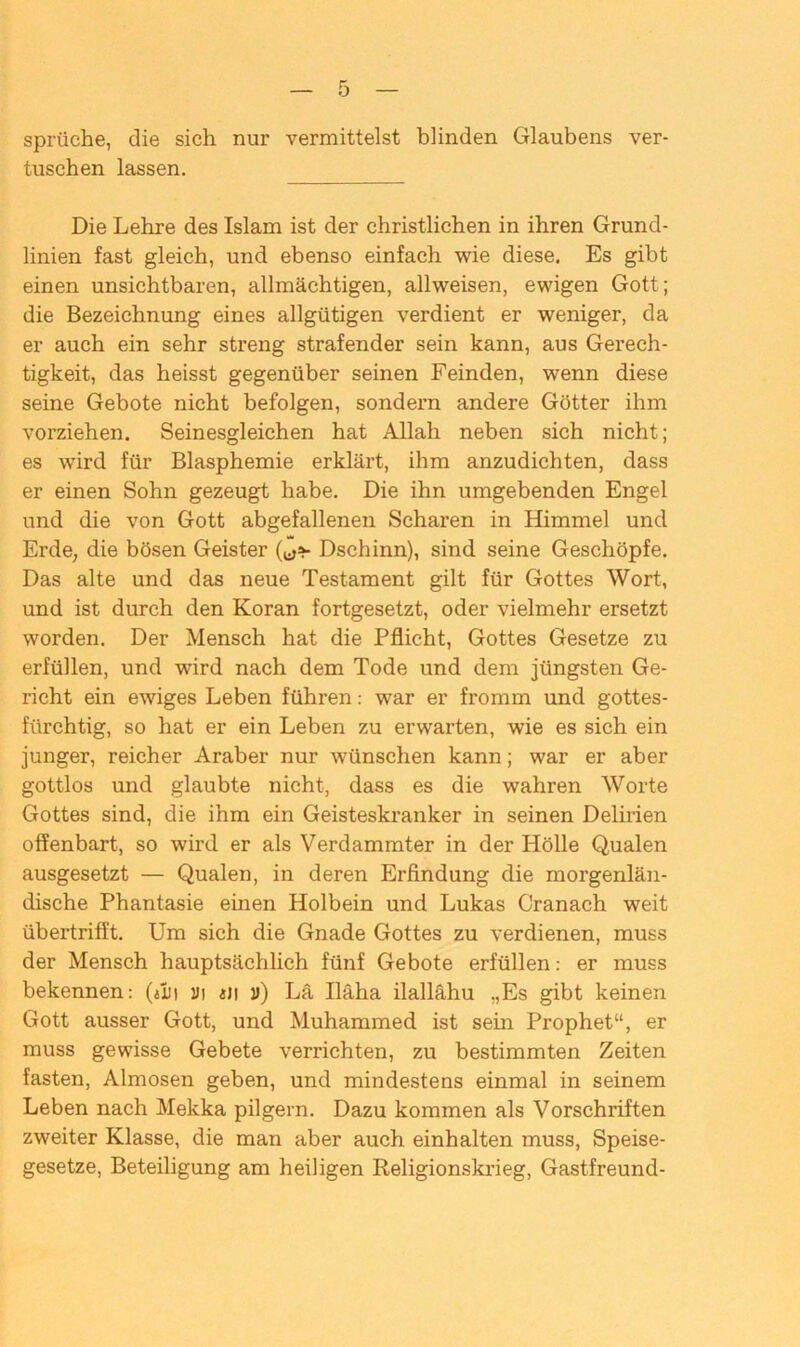 Sprüche, die sich nur vermittelst blinden Glaubens ver- tuschen lassen. Die Lehre des Islam ist der christlichen in ihren Grund- linien fast gleich, und ebenso einfach wie diese. Es gibt einen unsichtbaren, allmächtigen, allweisen, ewigen Gott; die Bezeichnung eines allgütigen verdient er weniger, da er auch ein sehr streng strafender sein kann, aus Gerech- tigkeit, das heisst gegenüber seinen Feinden, wenn diese seine Gebote nicht befolgen, sondern andere Götter ihm vorziehen. Seinesgleichen hat Allah neben sich nicht; es wird für Blasphemie erklärt, ihm anzudichten, dass er einen Sohn gezeugt habe. Die ihn umgebenden Engel und die von Gott abgefallenen Scharen in Himmel und Erde, die bösen Geister Dschinn), sind seine Geschöpfe. Das alte und das neue Testament gilt für Gottes Wort, und ist durch den Koran fortgesetzt, oder vielmehr ersetzt worden. Der Mensch hat die Pflicht, Gottes Gesetze zu erfüllen, und wird nach dem Tode und dem jüngsten Ge- richt ein ewiges Leben führen: war er fromm und gottes- fürchtig, so hat er ein Leben zu erwarten, wie es sich ein junger, reicher Araber nur wünschen kann; war er aber gottlos und glaubte nicht, dass es die wahren Worte Gottes sind, die ihm ein Geisteskranker in seinen Delirien offenbart, so wird er als Verdammter in der Hölle Qualen ausgesetzt — Qualen, in deren Erfindung die morgenlän- dische Phantasie einen Holbein und Lukas Cranach weit übertrifft. Um sich die Gnade Gottes zu verdienen, muss der Mensch hauptsächlich fünf Gebote erfüllen: er muss bekennen: (jIm ui «ji ») La Iläha ilallähu „Es gibt keinen Gott ausser Gott, und Muhammed ist sein Prophet“, er muss gewisse Gebete verrichten, zu bestimmten Zeiten fasten, Almosen geben, und mindestens einmal in seinem Leben nach Mekka pilgern. Dazu kommen als Vorschriften zweiter Klasse, die man aber auch einhalten muss, Speise- gesetze, Beteiligung am heiligen Religionskrieg, Gastfreund-