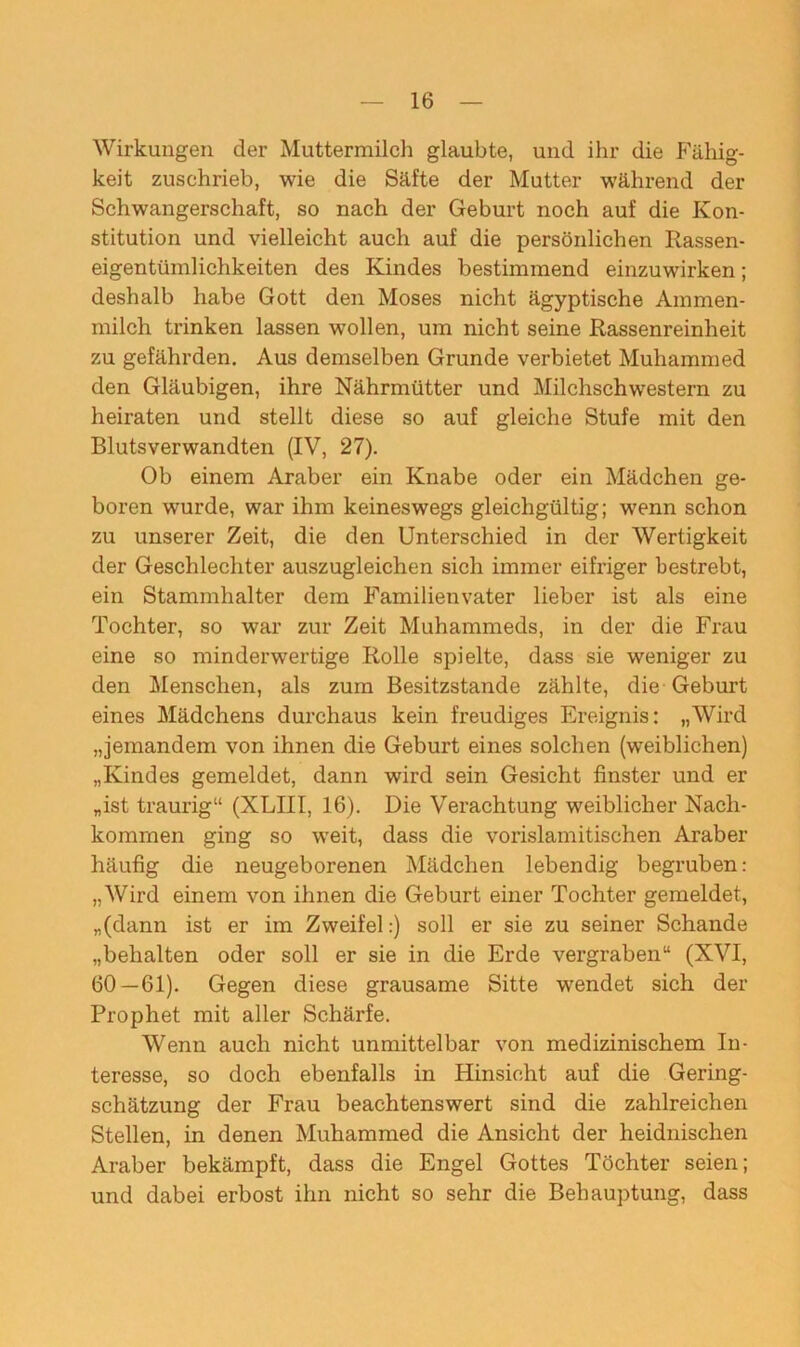 Wirkungen der Muttermilch glaubte, und ihr die Fällig- keit zuschrieb, wie die Säfte der Mutter während der Schwangerschaft, so nach der Geburt noch auf die Kon- stitution und vielleicht auch auf die persönlichen Rassen- eigentümlichkeiten des Kindes bestimmend einzuwirken; deshalb habe Gott den Moses nicht ägyptische Ammen- milch trinken lassen wollen, um nicht seine Rassenreinheit zu gefährden. Aus demselben Grunde verbietet Muhammed den Gläubigen, ihre Nährmütter und Milchschwestern zu heiraten und stellt diese so auf gleiche Stufe mit den Blutsverwandten (IV, 27). Ob einem Araber ein Knabe oder ein Mädchen ge- boren wurde, war ihm keineswegs gleichgültig; wenn schon zu unserer Zeit, die den Unterschied in der Wertigkeit der Geschlechter auszugleichen sich immer eifriger bestrebt, ein Stammhalter dem Familienvater lieber ist als eine Tochter, so war zur Zeit Muhammeds, in der die Frau eine so minderwertige Rolle spielte, dass sie weniger zu den Menschen, als zum Besitzstände zählte, die Geburt eines Mädchens durchaus kein freudiges Ereignis: „Wird „jemandem von ihnen die Geburt eines solchen (weiblichen) „Kindes gemeldet, dann wird sein Gesicht finster und er „ist traurig“ (XLIII, 16). Die Verachtung weiblicher Nach- kommen ging so weit, dass die vorislamitischen Araber häufig die neugeborenen Mädchen lebendig begruben: „Wird einem von ihnen die Geburt einer Tochter gemeldet, „(dann ist er im Zweifel:) soll er sie zu seiner Schande „behalten oder soll er sie in die Erde vergraben“ (XVI, 60—61). Gegen diese grausame Sitte wendet sich der Prophet mit aller Schärfe. Wenn auch nicht unmittelbar von medizinischem In- teresse, so doch ebenfalls in Hinsicht auf die Gering- schätzung der Frau beachtenswert sind die zahlreichen Stellen, in denen Muhammed die Ansicht der heidnischen Araber bekämpft, dass die Engel Gottes Töchter seien; und dabei erbost ihn nicht so sehr die Behauptung, dass