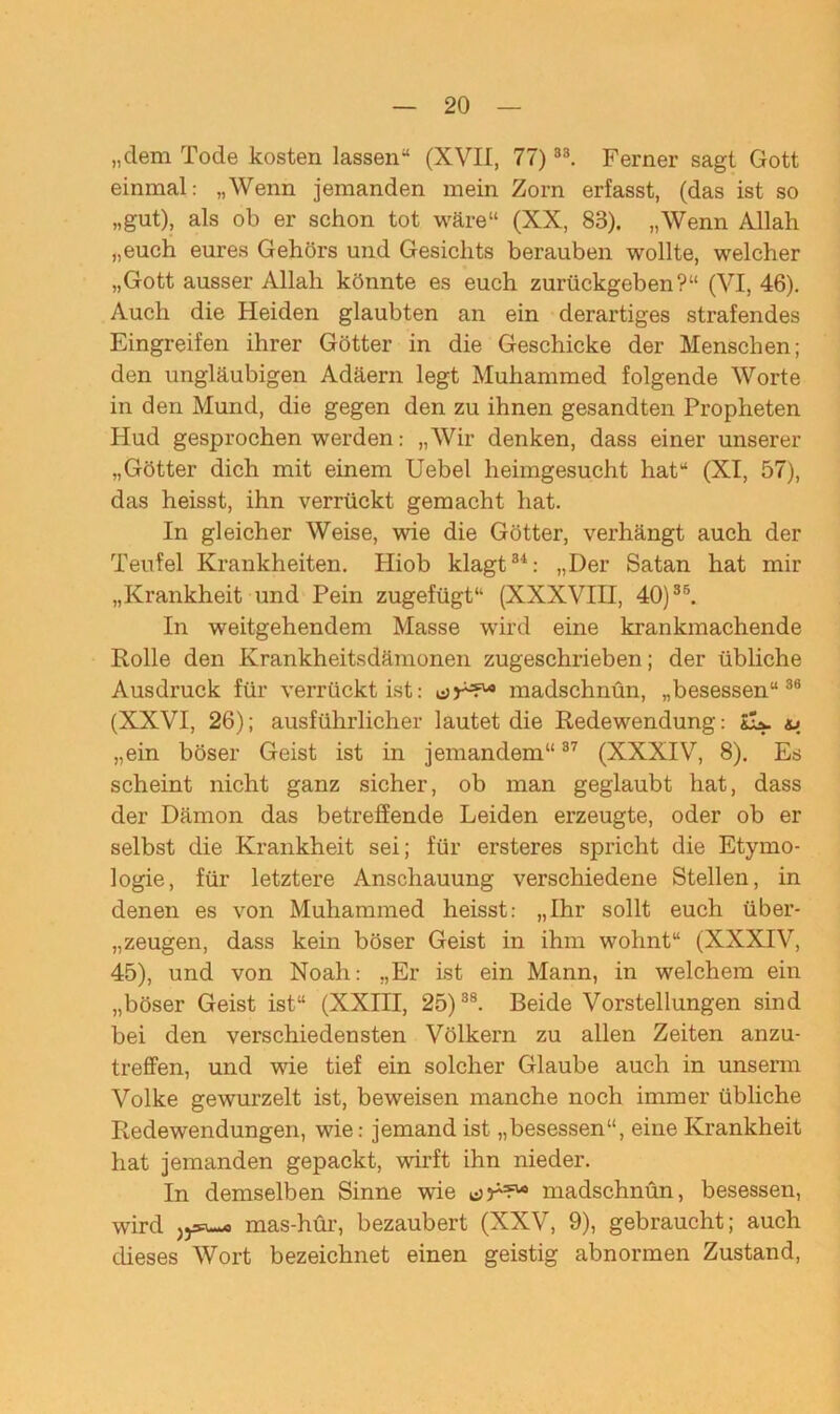 „dem Tode kosten lassen“ (XVII, 77) 33. Ferner sagt Gott einmal: „Wenn jemanden mein Zorn erfasst, (das ist so „gut), als ob er schon tot wäre“ (XX, 83). „Wenn Allah „euch eures Gehörs und Gesichts berauben wollte, welcher „Gott ausser Allah könnte es euch zurückgeben?“ (VI, 46). Auch die Heiden glaubten an ein derartiges strafendes Eingreifen ihrer Götter in die Geschicke der Menschen; den ungläubigen Adäern legt Muhammed folgende Worte in den Mund, die gegen den zu ihnen gesandten Propheten Hud gesprochen werden: „Wir denken, dass einer unserer „Götter dich mit einem Uebel heimgesucht hat“ (XI, 57), das heisst, ihn verrückt gemacht hat. In gleicher Weise, wie die Götter, verhängt auch der Teufel Krankheiten. Hiob klagt3'1: „Der Satan hat mir „Krankheit und Pein zugefügt“ (XXXVIII, 40)35. In weitgehendem Masse wird eine krankmachende Rolle den Krankheitsdämonen zugeschrieben; der übliche Ausdruck für verrückt ist: madschnün, „besessen“38 (XXVI, 26); ausführlicher lautet die Redewendung: &L. „ein böser Geist ist in jemandem“37 (XXXIV, 8). Es scheint nicht ganz sicher, ob man geglaubt hat, dass der Dämon das betreffende Leiden erzeugte, oder ob er selbst die Krankheit sei; für ersteres spricht die Etymo- logie, für letztere Anschauung verschiedene Stellen, in denen es von Muhammed heisst: „Ihr sollt euch über- zeugen, dass kein böser Geist in ihm wohnt“ (XXXIV, 45), und von Noah: „Er ist ein Mann, in welchem ein „böser Geist ist“ (XXIII, 25)38. Beide Vorstellungen sind bei den verschiedensten Völkern zu allen Zeiten anzu- treffen, und wie tief ein solcher Glaube auch in unserm Volke gewurzelt ist, beweisen manche noch immer übliche Redewendungen, wie: jemand ist „besessen“, eine Krankheit hat jemanden gepackt, wirft ihn nieder. In demselben Sinne wie madschnün, besessen, wird jjsu-o mas-hür, bezaubert (XXV, 9), gebraucht; auch dieses Wort bezeichnet einen geistig abnormen Zustand,