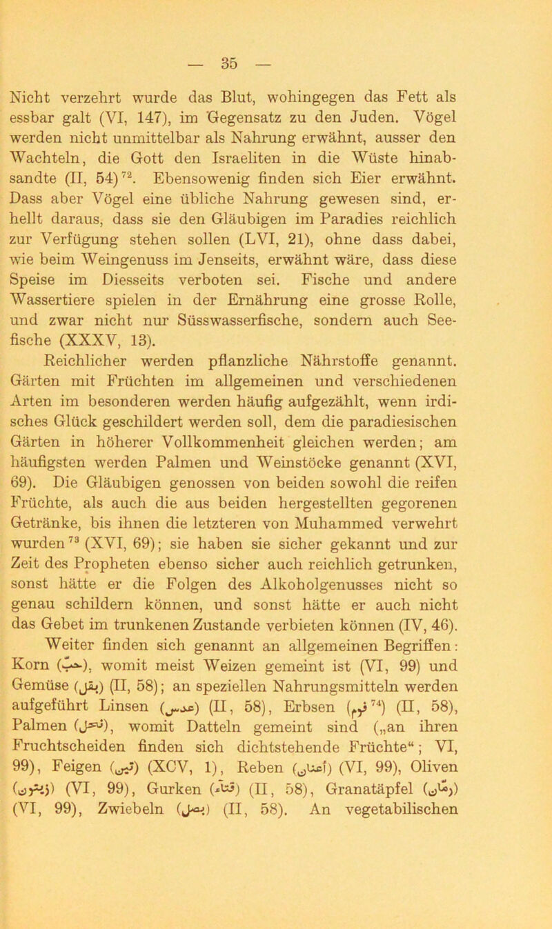 Nicht verzehrt wurde das Blut, wohingegen das Fett als essbar galt (VI, 147), im 'Gegensatz zu den Juden. Vögel werden nicht unmittelbar als Nahrung erwähnt, ausser den Wachteln, die Gott den Israeliten in die Wüste hinab- sandte (II, 54)72. Ebensowenig finden sich Eier erwähnt. Dass aber Vögel eine übliche Nahrung gewesen sind, er- hellt daraus, dass sie den Gläubigen im Paradies reichlich zur Verfügung stehen sollen (LVI, 21), ohne dass dabei, wie beim Weingenuss im Jenseits, erwähnt wäre, dass diese Speise im Diesseits verboten sei. Fische und andere Wassertiere spielen in der Ernährung eine grosse Rolle, und zwar nicht nur Süsswasserfische, sondern auch See- fische (XXXV, 13). Reichlicher werden pflanzliche Nährstoffe genannt. Gärten mit Früchten im allgemeinen und verschiedenen Arten im besonderen werden häufig aufgezählt, wenn irdi- sches Glück geschildert werden soll, dem die paradiesischen Gärten in höherer Vollkommenheit gleichen werden; am häufigsten werden Palmen und Weinstöcke genannt (XVI, 69). Die Gläubigen genossen von beiden sowohl die reifen Früchte, als auch die aus beiden hergestellten gegorenen Getränke, bis ihnen die letzteren von Muhammed verwehrt wurden73 (XVI, 69); sie haben sie sicher gekannt und zur Zeit des Propheten ebenso sicher auch reichlich getrunken, sonst hätte er die Folgen des Alkoholgenusses nicht so genau schildern können, und sonst hätte er auch nicht das Gebet im trunkenen Zustande verbieten können (IV, 46). Weiter finden sich genannt an allgemeinen Begriffen: Korn (-^-), womit meist Weizen gemeint ist (VI, 99) und Gemüse (j£») (II, 58); an speziellen Nahrungsmitteln werden aufgeführt Linsen ) (II, 58), Erbsen (r>j74) (II, 58), Palmen (J^), womit Datteln gemeint sind („an ihren Fruchtscheiden finden sich dichtstehende Früchte“; VI, 99), Feigen (^) (XCV, 1), Reben (tfUsf) (VI, 99), Oliven (csrij) (VI, 99), Gurken (^5) (ü, 58), Granatäpfel (c>W) (VI, 99), Zwiebeln (J^i) (II, 58). An vegetabilischen