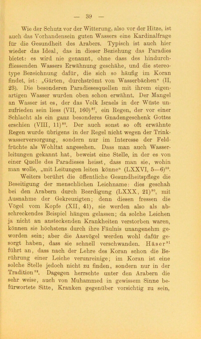 Wie der Schutz vor der Witterung, also vor der Hitze, ist auch das Vorhandensein guten Wassers eine Kardinalfrage für die Gesundheit des Arabers. Typisch ist auch hier wieder das Ideal, das in dieser Beziehung das Paradies bietet: es wird nie genannt, ohne dass des hindurch- fliessenden Wassers Erwähnung geschähe, und die stereo- type Bezeichnung dafür, die sich so häufig im Koran findet, ist: „Gärten, durchströmt von Wasserbächen“ (II, 23). Die besonderen Paradiesesquellen mit ihrem eigen- artigen Wasser wurden oben schon erwähnt. Der Mangel an Wasser ist es, der das Volk Israels in der Wüste un- zufrieden sein liess (VII, 160)87, ein Regen, der vor einer Schlacht als ein ganz besonderes Gnadengeschenk Gottes erschien (VIII, 11)88. Der auch sonst so oft erwähnte Regen wurde übrigens in der Regel nicht wegen der Trink- wasserversorgung, sondern nur im Interesse der Feld- früchte als Wohltat angesehen. Dass man auch Wasser- leitungen gekannt hat, beweist eine Stelle, in der es von einer Quelle des Paradieses heisst, dass man sie, wohin man wolle, „mit Leitungen leiten könne“ (LXXVI, 5—6)89. Weiters berührt die öffentliche Gesundheitspflege die Beseitigung der menschlichen Leichname: dies geschah bei den Arabern durch Beerdigung (LXXX, 21)90, mit Ausnahme der Gekreuzigten; denn diesen fressen die Vögel vom Kopfe (XII, 41), sie werden also als ab- schreckendes Beispiel hängen gelassen; da solche Leichen ja nicht an ansteckenden Krankheiten verstorben 'waren, können sie höchstens durch ihre Fäulnis unangenehm ge- worden sein; aber die Aasvögel werden wohl dafür ge- sorgt haben, dass sie schnell verschwanden. Häser91 führt an, dass nach der Lehre des Koran schon die Be- rührung einer Leiche verunreinige; im Koran ist eine solche Stelle jedoch nicht zu finden, sondern nur in der Tradition!li. Dagegen herrschte unter den Arabern die sehr weise, auch von Muhammed in gewissem Sinne be- fürwortete Sitte, Kranken gegenüber vorsichtig zu sein,