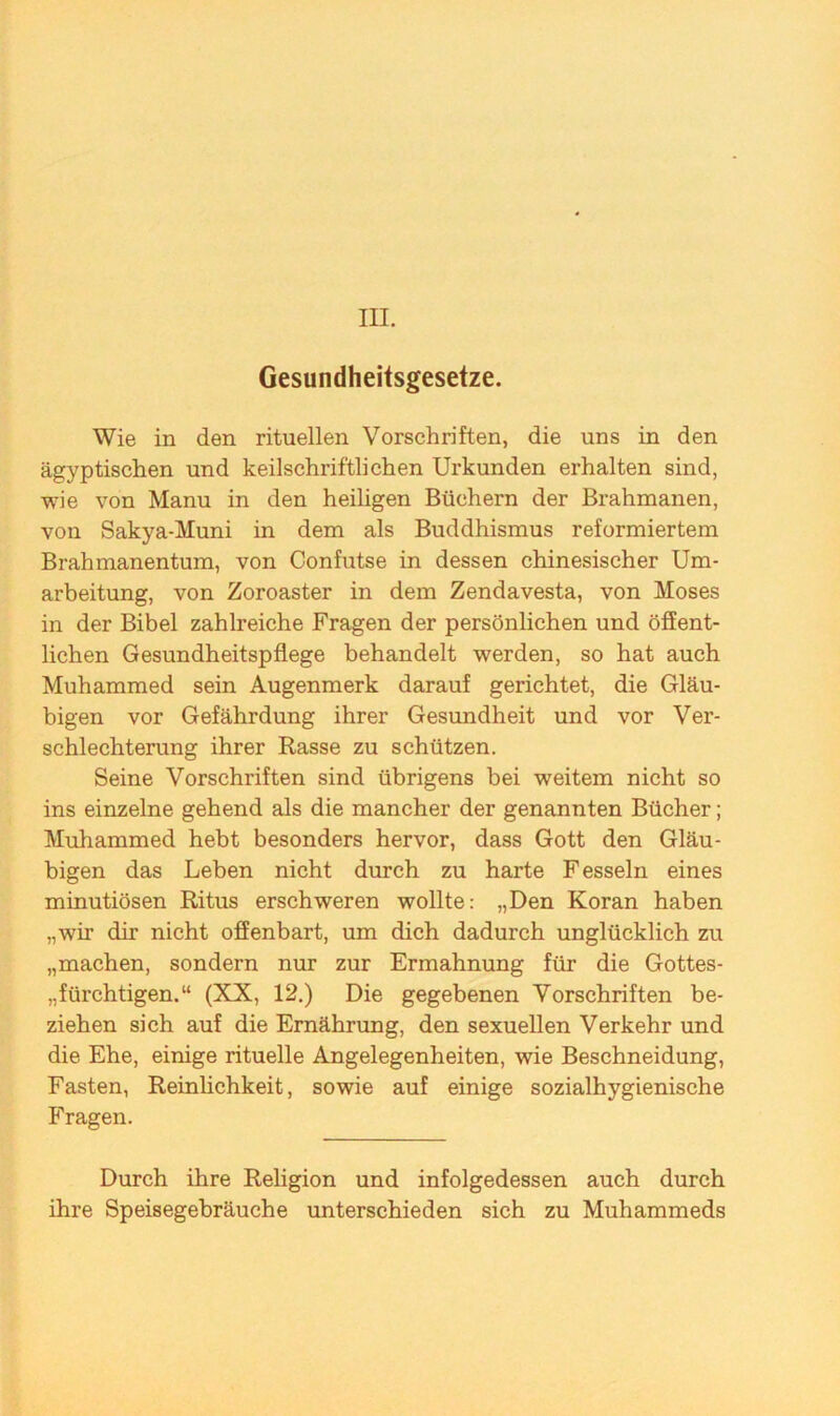 III. Gesundheitsgesetze. Wie in den rituellen Vorschriften, die uns in den ägyptischen und keilschriftlichen Urkunden erhalten sind, wie von Manu in den heiligen Büchern der Brahmanen, von Sakya-Muni in dem als Buddhismus reformiertem Brahmanentum, von Confutse in dessen chinesischer Um- arbeitung, von Zoroaster in dem Zendavesta, von Moses in der Bibel zahlreiche Fragen der persönlichen und öffent- lichen Gesundheitspflege behandelt werden, so hat auch Muhammed sein Augenmerk darauf gerichtet, die Gläu- bigen vor Gefährdung ihrer Gesundheit und vor Ver- schlechterung ihrer Rasse zu schützen. Seine Vorschriften sind übrigens bei weitem nicht so ins einzelne gehend als die mancher der genannten Bücher; Muhammed hebt besonders hervor, dass Gott den Gläu- bigen das Leben nicht durch zu harte Fesseln eines minutiösen Ritus erschweren wollte: „Den Koran haben „wir dir nicht offenbart, um dich dadurch unglücklich zu „machen, sondern nur zur Ermahnung für die Gottes- „fürchtigen.“ (XX, 12.) Die gegebenen Vorschriften be- ziehen sich auf die Ernährung, den sexuellen Verkehr und die Ehe, einige rituelle Angelegenheiten, wie Beschneidung, Fasten, Reinlichkeit, sowie auf einige sozialhygienische Fragen. Durch ihre Religion und infolgedessen auch durch ihre Speisegebräuche unterschieden sich zu Muhammeds